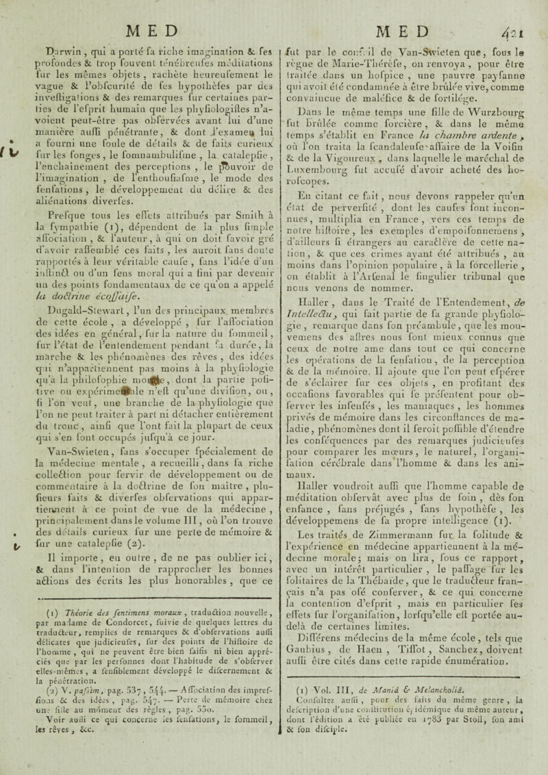 fv < Darwin , qui a porte fa riche imaginai ion &c fes profondes & trop fouvent ténébreufes méditations fur les memes objets , rachète heureufement le vague & l’obfcLinté de fes hypolhèles par des invelligalions & des remarques fur certaines par¬ ties de l’efprit humain que les phyfiologilles n’a- voient peut-ctre -pas obfervées avant lui d’une manière aulïi pénétrante, & dont J’examei* lui a fourni une foule de détails Sc de laies curieux liirles fongcs , le fomnambulifme , la cataleplie , l’enchaînement des perceptions , le ^uvoir de l’imagination , de l’enthouliafnie , le mode des fenfations , le développement du délire & des aliénations diverfes. Prefque tous les edèts attribués par Smith à la f ympalhie (i), dépendent de la plus firnple airocialion , 8c l’auteur, à qui on doit favoir gré d’avoir rall'eniblé ces faits , les auroit fans doute rapportés à leur véritable caufe , fans l’idée d’un inlbnèl ou d’un fens moral qui a fini par devenir un des points fondamentaux de ce qu’on a appelé la doctrine écojj'aije. D ugald-Stewart, l’un des principaux membres de cette école , a développé , fur l’allbciation des idées en général, fur la nature du fomrneil, fur l’état de l’entendement pendant fa durée, la marche & les phénomènes des rêves , des idées cj'.ii n’appartiennent pas moins à la phyliologie qu’à la pliilüfophie mo^{|e, dont la partie poli- tive ou expérimeâlide n’eft qu’une divilîon, ou, (1 l’on veut, une branche de la phyhologie que l’on ne peut traiter à part ni détacher entièrement du tronc', ainfi que l’ont fait la plupart de ceux qui s’en font occupés jufqu’à ce jour. Van-Swieten, fans s’occuper fpécialement de la médecine mentale , a recueilli, dans fa riche colleêlion pour fervir de développement ou de commentaire à la dodlrine de fou maître , plu- fieurs faits & diverfes obfervations qui appar- tieiment à ce point de vue de la médecine , principalement dans le volume III, où l’on trouve des détails curieux fur une perte de mémoire 8l fur une cataleplie (a). Il importe, en outre, de ne pas oublier ici, & dans l’intention de rapprocher les bonnes aêlions des écrits les plus honorables , que ce (i) Théorie des fentimens moraux, traduûion nouvelle , par madame de Condorcet, fuivie de quelques lettres du tradudeur, remplies de remarques ôc d'obfervations aulîî délicates que judicieufes, fur des points de l’hiftoire de rhomme , qui ne peuvent être bien faitîs ni bien appré¬ ciés que par les perfonnes dont l’habitude de s’obferver elles-mêmes , a fenfîblement développé le difcernement & la pénétration. (■i) V. pafi'im, pag. 537 » '^44* — AtTociation des impref- fio.is ôc des idées , pag. — Perte de mémoire chez un* fille au moment des règles , pag. 55o. Voir auiîi ce qui concerne les fenfations, le fommeil, les rêves , éicc. fut par le conf. il de Van-Swieten que, fous le règne de Marie-Tliérèfe, ou renvoya , pour être traitée dans un liofpice , une pauvre payfanne qui a voit été condamnée à être brûlée vive, comme convaincue de malélice & de forlikVe. O Dans le même temps une fille de Wiirzbourg lut brûlée comme forcière , 8l dans le môme temps s’étaJ^lit en France la chainhi'e aidente ^ où l’on traita la fcandaleufe'alï’aire de la Voifin & de la Vigoureux , dans laquelle le maréchal de Luxembourg fut accufé d’avoir acheté des lio- rofcopes. En citant ce fait, nous devons rappeler qu’un état de perverfilé , dont les caufes font incon¬ nues, multiplia en France, vers ces temps de notre billoire , les exemples d’empoifonnemens , d’ailleurs fi étrano-ers au caraêlère de cette na- • ^ * iion, 8l que ces crimes ayant été attribués , au moins dans l’opinion populaire , à la forcellerie , on établit à l’Arfenal le fingulier tribunal que nous venons de nommer. Haller , dans le Traité de rEntendement, de Jniellecluy qui fait partie de fa grande pLyfiolo- gie , remarque dans fon préambule , que les mou- vemens des allres nous font mieux connus que ceux de notre ame dans tout ce qui concerne les cqiéralions de la fenfation , de la perception & de la mémoire, Il ajoute que l’on peut cfpércr de s’éclairer fur ces objets , en profitant des occafions favorables qui le préfenlent pour ob- ferver les infenfés , les maniaques , les hommes orivés de mémoire dans les circonllances de ma- adie, phénomènes dont il feroit pollible d’étendre les conféqucnces par des remarques judicieufes pour comparer les mœurs, le naturel, l’organi- falion cérébrale dans l’homme &. dans les ani¬ maux. Haller voudroit aulïi que l’homme capable de méditation ohfervât avec plus de foin , dès fou enfance , fans préjugés , fans hypothèfe , les développemens de fa propre intelligence (i). Les traités de Zimmermann fur. la folitude & l’expérience en médecine appartiennent à la mé¬ decine morale; mais on lira, fous ce rapport, avec un intérêt particulier , le palï'age fur les folitaires de la Théhaide, que le traducleur fran¬ çais n’a pas ofé conferver, & ce qui concerne la contention d’efprit , mais eu particulier fes elïets fur l’organifation, lorfqu’elle efl portée au- delà de certaines limites. Difiérens médecins de la même école, tels que Gaubius , de Haeii , Tifîbt , Sanchez, doivent aulïi être cités dans cette rapide énumération. (i) Vol. III, de Maniâ 6’ Melanckoliâ. Coiîfiilcez aufii , pour des faiis du même genre , la defcription d’une coniticurion c/idémique du même aureur, dont l’édition a été publiée en lySà par Stoll, fon ami & fon difciple.