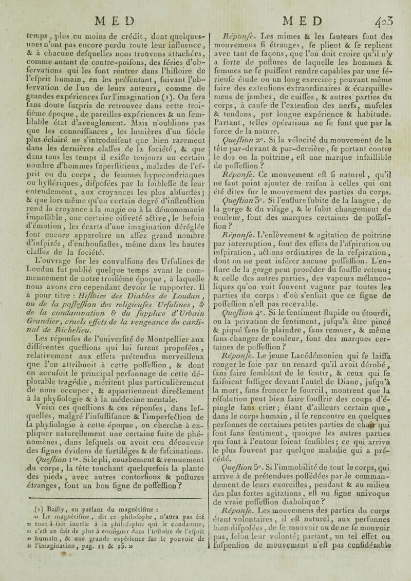 temps , plus ou moins de crédit, 'dont quelques- unes n’ont pas encore perdu toute leur influence, Si à cliacune defquelles nous trouvons atlacliées, comme autant de contre-poifons, des fériés d’ob- fervafions qui les font rentrer dans l’iiifloire de l’efprit liumain, en les préfentant, fuivant l’ob- lervation de 1 un de leurs auteurs, comme de grandes expériences fur l’imagination (i). On fera fazis doute lurpris de retrouver dans cette troi- fième époque , de pareilles expériences & un fem- blable état d’aveuglement. Mais n’oublions pas que les ccnnoiffances , les lumières d’un fiècle plus éclairé ne s’introduifent que bien rarement dans les dernières dalles de la fociélé, & que dans tous les temps il exifle toujours un certain nombre d’hommes fuperftilieux, malades de l’ef- prit ou du corps , de femmes hypocondriaques ou liyfiériques , difpofées par la ioibleüe de leur enlendernent , aux croyances les plus abfurdes ; Si que lors même qu’un certain degré d’inflruèlion rend la croyance à la magie ou à la démonomanie juipoflible , une certaine oifiveté aèlive, le befoin démotion, les écarts d’une imagination déréglée font encore apparoître un allez grand nombre dinfpirés, d’enlhoulîalles, même dans les hautes clalfes de la fociété. L ouvrage fur les convulfîons des Urfulines de Loudun lut publié quelque temps avant le com¬ mencement de notre trodième époque , à laquelle nous avons cru cependant devoir le rapporter. Il a pour titre : Fli/ibire des Diables de houdun ^ ou de la des religieufes Urfulines y 5’ de la condamnation & du .fupplice d* Urbain Grandiery cruels effets de la vengeance du cardi¬ nal de Richelieu. Les réponles de l’univerfité de Montpellier aux différentes quellions qui lui furent propofées , relativement aux effets prétendus merveilleux que l’on atlribuoit à cette pofl’effion , & dont on accufoit le principal perfonnage de cette dé¬ plorable tragédie , méritent plus particulièrement de nous occuper, & appartiennent direèlement à la phyfîologie & à la médecine mentale. Voici ces quellions & ces réponfes, dans lef- quelles, malgré l’inlullifance Sl l’imperfeêlion de la phyliologie à cette époque, on cherche à ex¬ pliquer naturellement une certaine fuite de phé¬ nomènes , dans lefquels on avoit cru découvrir des ligues évidens de fortiléges & de fafcinations. Quejlion Si le pli, courbement Si remuement du corps, la tête touchant quelquefois la plante des pieds , avec autres contorlions & pollures dlranges, font un bon ligne de polielïion? (i) Bailly, en parlant du magnétifme : « Le magnétifme , dit ce philofophe , n’atira pas été tout à-fait inutile à la philoTopliie qui le condamnej 53 c’eft un tait de plus à confîgncr dans l'iiitioire de l'eTprit » humain , ôc une grande expérience lut i»; pouvoir de Kl l’imagination, pa^. ii & i5> » Reponfe. Les mimes Si les fauteurs fout des mouvemens li étranges, fe plient Si fe replient avec tant de façons, que l’oû doit croire qu’il n’y a forte de pollures de lacpielle les hommes 8c femmes ne fe puiff’ent rendre capables par une fé- rieufe élude ou un long exercice 3 pouvant même faire des extenlîons extraordinaires & écarquille- mens de jambes, de cuiliês , & autres parties du corps, à caille de l’exlenlion des nerfs, mufcles Si tendons , par longue expérience & habitudé. Parlant, telles opérations ne fe font que par la force de la nature. Çuejlion 2.^. Si la vélocité du mouvement de la tête ])ar-devant & par-derrière , fe portant contre le dos ou la poitrine, elt une marque infaillible de polï’elïion ? Réponfe. (le mouvement ell lî naturel , qu’il ne faut point ajouter de raifon à celles c[ui ont été dites fur le mouvement des parties du corps. ÇueJlionZ^. Si l’enflure fubite de la langue , de la gorge & du vifage , &. le fubit changement de couleur, font des marques certaines de polfef- fion ? Réponje. L’enlèvement & agitation de poitrine par interruption, fout des effets de l’afpiratioii ou infpiration, aélions ordinaires de la refpiration, dont on ne peut inférer aucune polfellion. L’en- llure de la gorge peut procéder du fouPle retenu; & celle des autres parties, des vapeurs mélanco¬ liques qu’on voit fou vent vaguer par toutes les parties du corps : d’où s’enfuit que ce ligne de polïélïion n’ell pas recevable. Çuejlion 4®- Si le fenliment Itiipide ou étourdi, ou la privation de fentiment, jufqu’à être pincé & piqué fans fe plaindre, fans remuer, &, même fans changer de couleur, font des marques cer¬ taines de polfellion l Réponje. Le jeune Lacédémonien qui fe laiffa ronger le foie par un renard qu’il ayoit dérobé , fàns faire femblant de le fentir, &. ceux qui fe faifoient fulliger devant l’autel de Diane, jufqu’à la mort, fans froncer le fourcil, montrent que la réfülution peut bien faire fonffrir des coups d’é¬ pingle fans crier 5 étant d'ailleurs certain que , dans le corps humain , il fe rencontre eu quelques perfonnes de certaines petites parties de chair qui font fans fenliment , quoique les autres parties qui font à l’entour foient fenlibles ; ce qui arrive le plus fouveiit par quelque maladie qui a pré¬ cédé. Quejlion 5®. Si l’immobilité de tout le corps, qui arrive à de prétendues polfédées par le comman¬ dement de leurs exorcilles , pendant & au milieu des plus fortes agitations, elt un ligne univoque de vraie polTefllon diabolique ? Réponfe. Les mouvemens des parties du corps étant volontaires , il ell naturel, aux perfonnes bien difpofées , de fe mouvoir ou de ne fe mouvoir pas, félon leur volonté; parlant, un tel effet ou iufpenlion de mouvement n’ell pas conlidétabie