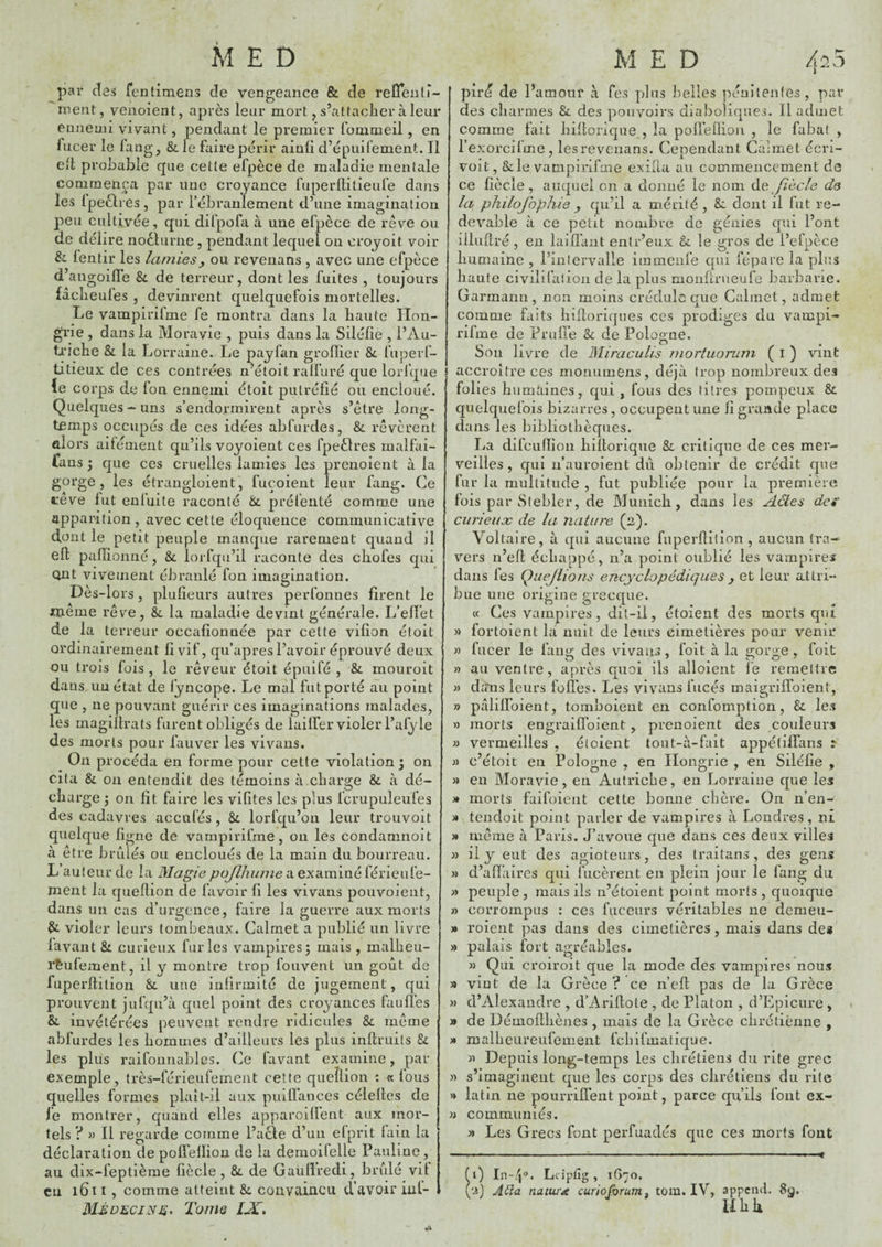 par des fentimens de vengeance & de reCTenir- ment, venoient, après leur mort ^ s’attacher à leur enneuii vivant, pendant le premier lommeil, en fucer le lang, & le faire périr ainli d’épuifement. Il Cil probable que cette efpèce de maladie mentale commença par une croyance fuperllitieufe dans les Ipeèli es , par l’ébranlement d’une imagination peu cultivée, qui difpofa à une efpèce de rêv^e ou de délire noclurne , pendant lequel on croyoit voir & lentir les lamies, ou revenans , avec une efpèce d’angoifle & de terreur, dont les fuites , toujours fâclieules , devinrent quelquefois mortelles. Le vampirifme fe montra dans la haute Hon¬ grie , dans la Moravie , puis dans la Siléfie , l’Au- ti'îche & la Lorraine. Le payfan grofïier &. fuperf- titieux de ces contrées n’étoit rall’uré que lorfqiie ïe corps de Ion ennemi étoit putréfié ou encioué. Quelques-uns s’endormirent après s’être long¬ temps occupés de ces idées abfurdes, & rêvèrent alors aifénient qu’ils voyoient ces fpeèlres inalfai- fans \ que ces cruelles lamies les prenoient à la gorge, les étrangloient, fuçoient leur fang. Ce cêve fut enluite raconté &. préfenté comro.e une apparition , avec cette éloquence communicative dont le petit peuple manque rarement quand il eft paflionné, & lorfqu’il raconte des chofes qui Qiit vivement ébranlé fon imagination. Dès-lors, plulieurs autres perfonnes firent le jnciême rêve, & la maladie devint générale. L’effet de la terreur occafionnée par cette vifion étoit ordinairement fi vif, qu’apres l’avoir éprouvé deux ou trois fois , le rêveur étoit épuifé , & mouroit dans.un état de fyncope. Le mal futporté au point que , ne pouvant guérir ces imaginations malades, les magiflrats furent obligés de laiffer violer l’afyle des morts pour fauver les vivans. On procéda en forme pour cette violation ; on Cita & 011 entendit des témoins à charge & à dé¬ charge J on fît faire les vifites les plus fcrupuleufes des cadavres accufés, & lorfqu’on leur trouvoit quelque ligne de vampirifme, on les condamnoit à être brûlés ou encloués de la main du bourreau. L auteur de la Magie pojlhume a examiné férieufe- ment la queflion de favoir fi les vivans pouvoient, dans un cas d’urgence, faire la guerre aux morts violer leurs tombeaux. Calmet a publié un livre lavant & curieux furies vampires; mais , malheu- rfeufement, il y montre trop fouvent un goût de fuperflition &. une infirmité de jugement, qui prouvent jufqii’à quel point des croyances fauffes &. invétérées peuvent rendre ridicules &. même abfurdes les hommes d’ailleurs les plus inflruils & les plus raifounablcs. Ce lavant examine, par exemple, très-férieufeinent cette queflion : a fous quelles formes plait-il aux puilfances célelles de fe montrer, quand elles apparoiffent aux mor¬ tels ? M II regarde comme l’acie d’un efprit fain la déclaration de poflellion de la demoifelle Pauline , au dix-feptièrae fiècle , &. de Gaufiredi, brûlé vif eu l6ii, comme atteint &. convaincu d’avoir iiil- Tome IJC, pir^ de Paraour à fes plus belles pénitentes, par des charmes & des pouvoirs diaboliques. Il admet comme fait hiflorique , la pofreÜion , le fabal , l’exorcifme, les revenans. Cependant Calmet écri- voit, &le vampirifme exifia au commencement de ce fiècle, auquel on a donné le nom de fiècle de la philojophie y qu’il a mérité , & dont il fut re¬ devable à ce petit nombre de génies qui l’ont liluflré, en laifï’aiit entr’eux le gros de i’efpèce liumaine , l’intervalle itnmenfe qui fépare la plus liante civilifaiion de la plus monferueufe barbarie. Garmanii, non moins crédule que Calmet, admet comme faits hiftoriques ces prodiges du vampi¬ rifme de Prufle &c de Pologne. Son livre de Bliraculis mortuorum ( l ) vint J accroître ces moniimens, déjà trop nombreux des folies humaines, qui , fous des titres pompeux & quelquefois bizarres, occupent une fi grande place dans les bibliothèques. La difcufïion hiflorique &, critique de ces mer¬ veilles, qui ii’auroient dû obtenir de crédit que fur la multitude , fut publiée pour la première fois par Siebler, de Munich, dans les Actes de* ciirieuæ de la nature (2). Voltaire, à qui aucune fuperflilion , aucun tra¬ vers n’efl échappé, n’a point oublié les vampires dans fes Quejiions encyclopédiques y et leur attri¬ bue une origine grecque. (c Ces vampires, dit-il, étoient des morts qui » fortoient la nuit de leurs cimetières pour venir M fucer le fang des vivaus, foit à la gorge , foit J) au ventre, après quoi ils alloient le remettre J) dans leurs lofTes. Les vivans fiicés maigriffoient, » pàlilfoient, tomhoient en confomption, & les » morts engraiflbient, prenoient des couleurs » vermeilles , étoient tout-à-fait appétiffans î » c’étoic en Pologne , en Hongrie , en Siléfie , » en Moravie, en Autriche, en Lorraine que les » morts faifüient cette bonne chère. On n’en- » tendoit point parler de vampires à Londres, ni » même à Paris. J’avoue que dans ces deux villes » il y eut des agioteurs, des Iraitans, des gens » d’affaires qui fiicèrent en plein jour le fang du » peuple, mais ils n’étoient point morts, quoique » corrompus : ces fiiceurs véritables 11e demeu- » roient pas dans des cimetières, mais dans des » palais fort agréables. » Qui croiroit que la mode des vampires nous » viut de la Grèce? ce n’efl pas de la Grèce M d’Alexandre , d’Ariflote , de Platon , d’Epicure , » de Uémoflhènes , mais de la Grèce chrétiêime , » malheureufement febifmatique. « Depuis long-temps les chrétiens du rite grec » s’imaginent que les corps des chrétiens du rite >» latin ne pourrilleiit point, parce qu’ils font ex- » communies. » Les Grecs font perfuadés que ces morts font fl) In-4®. Lciptîg, 1670. (‘■i) Àtta nature curioj^rum, tora. IV, append. 8ÿ. Hhk