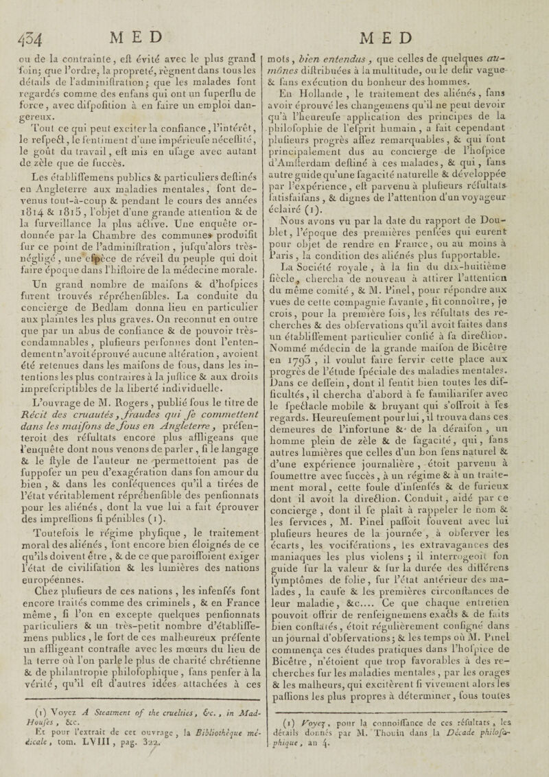 ou de la contrainte, eil évité avec le plus grand loinj que l’ordre, la propreté, régnent dans tous les détails de l’adminiflralion • que les malades font regardés comme des eiifans qui ont un fuperflu de force, avec difpofition à en faire un emploi dan- gei’eux. Tout ce qui peut exciter la confiance , l’interet, le refpeél;, le l’entj ment d’une impérieufe nécelïilé, le goût du travail, ell mis en ufage avec autant de zèle cjue de fuccès. Les établifléraens publics Sc particuliers deftmés en iVnglelerre aux maladies mentales, font de¬ venus tout-à-coup & pendant le cours des années 1814 & i8i5, l’objet d’une grande attention Si de la furveillance la plus aclive. Une enquête or¬ donnée par la Chambre des commune» produifit fur ce point de l’adminillration , jufqu’alors très- négligé , une cfpèce de réveil du peuple qui doit faire épocjue dans riiifioire de la médecine morale. Un grand nomlire de maifons & d’hofpices furent trouvés répréhenfiblcs. La conduite du concierge de Bedlam donna lieu en particulier aux plaintes les plus graves. On reconnut en outre que par un abus de confiance & de pouvoir très- condamnables , plufieurs peiTonnes dont l’enten- dementn’avoitéprouvé aucune altération , avoient été retenues dans les maifons de fous, dans les in¬ tentions les plus contraires à la jufiice & aux droits imprefcriptibles de la liberté individuelle. L’ouvrage de M. Rogers , publié fous le titre de Récit des cruautés y Jhiudes qui fe conmiettejit dans les maifons de Jhus en Angleterre , préfen- teroit des réfultats encore plus afïligeans que l’enquête dont nous venons de parler , fi le langage & le ft^/le de l’auteur ne permettoient pas de fuppofer un peu d’exagération dans fon amour du bien , & dans les conféc^uences qu’il a tirées de l’état véritablement répréhenfible des penfionnats pour les aliénés, dont la vue lui a fait éprouver des imprellions fi pénibles (1). Toutefois le régime phyfique , le traitement moral des aliénés , font encore bien éloignés de ce qu’ils doivent être , de ce que paroilfoient exiger l’état de civilifation & les lumières des nations européennes. Chez plufieurs de ces nations , les infenfés font encore traités comme des criminels , & en France même, fi l’on en excepte quelques penfionnats particuliers & un très-petit nombre d’établilfe- mens publics , le fort de ces malheureux préfente un affligeant contrafle avec les mœurs du lieu de la terre où l’on parle le plus de chanté chrétienne &. de philantropie philofophique , fans penfer à la vérité, qu’il efl d’autres idées attachées à ces (1) Voyez A Steatment of the cruelties, &c. , in Mad- HqilÇcs , ôcc. Et pour l’extrait de cet ouvrage, la Bibliothèque mé¬ dicale, tom. LYIII , pag. 32‘Z. mots, bien entendus , que celles de quelques au¬ mônes difiribuées à la multitude, ouïe defir vague- & làns exécution du bonheur des hommes. En Hollande , le traitement des aliénés, fans avoir éprouvé les cliangemens qu’il ne peut devoir qu’à l’heureufe application des principes de la pbilüfopliie de l’efprit humain, a lait cependant plufieurs progrès allez remarquables , &. qui font principalement dus au concierge de l’hoipice d’Amilerdam delliné à ces malades, & qui , taris autre guide qu’une fugacité naturelle & développée par l’expérience, ell parvenu à plufieurs rélultals îatisfaifans , & dignes de l’attention d’un voyageur éclairé (i). Nous avons vu par la date du rapport de Dou¬ blet, l’époque des premières penlées qui eurent pour objet de rendre en France, ou au moins à Pans , la condition des aliénés plus lupportable. La Société royale , à la lin du dix-huitième fiècle, chercha de nouveau à attirer l’attenlicn du même comité , &. M. Pinel, pour répondre aux vues de cette compagnie favanle, fit connoîire, je crois, pour la première fois, les réfultats des re¬ cherches &. des obfervations qu’il avoit laites dans un établilfement particulier confié à fa direêliom Nommé médecin de la grande mailon de Bicêlre en 1790 , il voulut faire fervir cette place aux progrès de l’étude fpéciale des maladies mentales. Dans ce delfein, dont il fentit bien toutes les dit- ficultés, il chercha d’abord à fe familiariler avec le fpeêlacle mobile & bruyant qui s’ollroit a les regards. Heureufement pouiTui,il trouva dans ces demeures de l’infortune &' de la dérailon , un homme plein de zèle & de lagacité, qui, lans autres lumières que celles d’un bon lens naturel & d’une expérience journalière , étoit parvenu à foumettre avec fuccès , à un régime &. à un traite¬ ment moral, cette foule d’inleniés & de furieux dont il avoit la direêlion. Conduit, aidé par ce concierge , dont il fe plaît à raj)peler le nom & les fervices , M. Pinel paffoit fouvent avec lui plufieurs heures de la journée , à obferver les écarts, les vociférations, les extravagances des maniaques les plus violens ; li interrogeoit Ion guide fur la valeur Si fur la durée des ditférens fymptômes de folie, fur l’état antérieur des ma¬ lades , la caufe Si les premières circonltauces de leur maladie, Sic.... Ce que chaque entretien pouvoit olïrir de renfeignemens exaêls Si de faits bien conllâfés , étoit régulièrement configné dans un journal d’obfervationsj Si les temps où iVL Pinel commença ces études pratiques dans l’hoipice de Bicêtre, n’étoient que trop favorables à des re¬ cherches fur les maladies mentales , par les orages Si les malheurs, qui excitèrent fi vivement alors les palfions les plus propres à déterminer, tous toutes (i) yoye:^ , pour la connoitfance de ces réfiilcars , les détails dornés par M. Thouiu dans la Décade philofon phique, an U