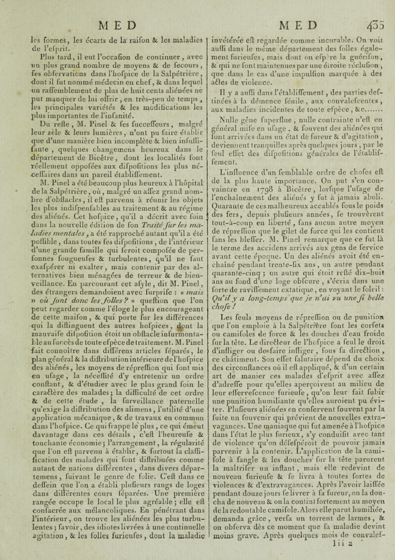 les formes, les écarts de la'raifon &, les maladies de l’elprit. Plus tard, il eut l’occaüon de continuer, avec un plus grand nombre de moyens & de fecours , fes obfervaticns dans rbofpice de la Salpétrière , dont il fut nommé médecin en clief, &. dans lequel un rafl’einblement de plus de huit cents aliénées nè put manquer de lui oilrir , en très-peu de temps , les principales variétés & les modilications les plus importantes de l’infanité. Du relie, M. Pinel Si fes fuccefleurs, malgré leur zèle 8c leurs lumières, n’ont pu faire élablir que d’une manière bien incomplète & bien inlulli- faiile , quelques changemens heureux dans le département de Bicêtre, dont les localités font réellement oppofées aux difpolitions les plus né- celîaires dans un pareil établilï'ement. M. Pinel a été beaucoup plus heureux à l’iiopital delà Salpétrière, où, malgré un allez grand nom¬ bre d’obllacles , il elt parvenu à réunir les objets les plus indifpenfables au traitement Si au régime des aliénés. Cet bofpice , qu’il a décrit avec foin dans la nouvelle édition de fon Traité furies ma¬ ladies mentales J a été rapproché autant qu’il a été polïible , dans toutes fes difpolitions , de l’intérieur d’une grande famille qui feroit compofée de per- lonnes fougueufes St turbulentes, qu’il ne faut exafpérer ni exalter, mais contenir par des al¬ ternatives bien ménagées de terreur Si de bien¬ veillance. En parcourant cet alyle , dit M. Pinel, des étrangers demandoient avec furprife : « mais « oii font donc les folles ? » quellion que l’on peut regarder comme l’éloge le plus encourageant de celte maifon , St qui porte fur les différences qui la dillinguent des autres bofpices , dont la inauvaife difpofition étoitun obllacle infurmonta- ble aufuccèsde touteefpèce de traitement. M. Pinel fait coiinoîlre dans différens articles féparés, le plan général St la dillributionintérieure del’liofpice des aliénés, les moyens derépreflion qui font mis en ufage , la néceflité d’y entretenir un ordre confiant, Si d’étudier avec le plus grand foin le caraftère des malades ; la difficulté de cet ordre & de cette étude , la furveillance paternelle qu’exige la dillribution des alimens , l’utilité d’une application mécanique, 8: de travaux en commun dans l’bofpice. Ce qui frappe le' plus , ce qui émeut davantage dans ces détails , c’efl l’heureufe Si touchante économie; l’arrangement, la régularité que l’on efl parvenu à établir. Si furtout la clafïi- lîcation des malades qui font diflribuées comme autant de nations dilférenles , dans divers dépar- temens , fuivant le genre de folie. C’ell dans ce defl’ein que l’on a établi plufieurs rangs de loges dans diiférentes cours féparées. Une première rangée occupe le local le plus agréable ; elle efl confacrée aux mélancoliques. En pénétrant dans l’intérieur, on trouve les aliénées les plus turbu¬ lentes ; favoir, des idiotes livrées à une continuelle agitation, Si. les folles furieufes, dont la maladie invétérée efl regardée comme incurable. On voit aulïi dans le même département des folles égale¬ ment furieufes, mais dont on efpM’e la guérifon , Si qui ne font maintenues par une étroite léclufion , que dans le cas d’une inipulfion marquée à des aêles de violence. Il y a anfîi dans rétabliffement, des parties def- tinées à la démence fénile , aux convalefcentes , aux maladies incidentes de toute efpèce, SiC. Nulle gêne fnperflue , nulle contrainte n’efl en général mile en ufage , 8l fouvent des aliénées qui font arrivées dans un état de fureur Si d’agitation , deviennent tranquilles après quelques jours , par le feul eliet des difpofitions générales de l’établif- fement. L’influence d’un femblable ordre de ebofes efl de la plus haute importance. On put s’en con¬ vaincre en 1798 à Bicêtre, lorfque l’ufage de rencliaînement des aliénés y fut à jamais aboli. Quarante de ces malheureux accablés fous le poids des fers, depuis plufieurs années, fe trouvèrent tout-à-coup en liberté , fans aucun autre moyen de réprefïion que le gilet de force qui les contient fans les blefl’er. M. Pinel remarque que ce fut là le terme des accidens arrivés aux gens de fervice avant celte époque. Un des aliénés avoit été en¬ chaîné pendant trenle-fix ans, un autre pendant quarante-cinq ; un autre qui étoit relié dix-buit ans au fond d’une loge obfcure , s’écria dans une forte de ravill’ement extatique, en voyant le foleil : Qu il y a long-temps que je n\ii vu une f belle chofe ! Les feuls moyens de répreffion ou de punition que l’on emploie à la Salpétrière font les corfets ou camifoles de force Si les douches d’eau froide fur la tête. Ledireêleur de l’hofpice a feul le droit d’infliger ou de-faire infliger , fous fa direêlîon , ce châtiment. Son elPet faliitaire dépend du choix des circonflances où il efl appliqué, 8c d’un certain art de manier ces malades d’efprit avec allez d’adrefle pour qu’elles aperçoivent au milieu de leur efïervefcence furieufe, qu’on leur fait fubir une punition humiliante qu’elles auroient pu évi¬ ter. Plufieurs aliénées en confervent fouvent par la fuite un fouvenir qui prévient de nouvelles extra¬ vagances. Une maniaque qui fut amenée àl’hofpice dans l’état le plus furieux, s’y conduifit avec tant de violence qu’on défefpéroit de pouvoir jamais parvenir à la contenir. L’application de la cami- fole à fangle Sc les douches’ fur la tête parurent la raaîtrifer un inflant, mais elle redevint de nouveau furieufe 8c fe livra à toutes fortes de violences 8c d’extravagances. Après l’avoir laiffée pendant douze jours fe livrer à fa fureur, 011 la dou¬ cha de nouveau 8c onia contint fortement au moyen de la redoutable camifole. Alors elle parut humiliée, demanda grâce , verfa un torrent de larmes , 8c on obferva dès ce moment que fa maladie devint moins grave. Après quelques mois de convalcf-