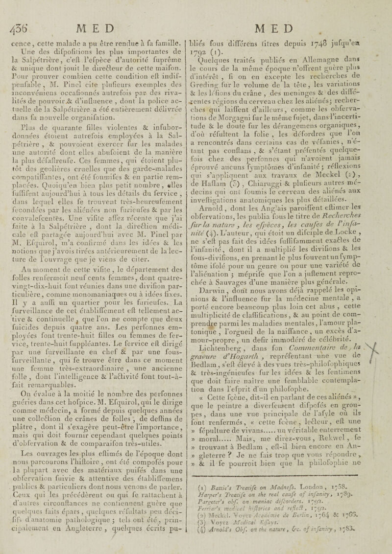 ccnce, cet(e malade a pu être rendue à fa famille. Une des difpofilions les plus importantes de la Salpétrière, c’efl l’efpèce d’autorité fuprême & unique dont jouit le dire61:eur de cette maifon. l’our prouver combien cette condition elb iiidif- penfable , M. Pinel cite plufieurs exemples des inconvéniens occafionnés autrefois par des riva¬ lités de pouvoir^ d’iiiQnence , dont la police ac¬ tuelle de la Salpétrière a été entièrement délivrée dans fa nouvelle organifalion. Plus de quarante filles violentes & infubor- données étoient autrefois employées à la Sal¬ pétrière , & pouvoieut exercer fur les malades une autorité dont elles abufoient de la manière la plus défafireufe. Ces femmes, qui étoient plu¬ tôt des geôlières cruelles que des garde-malades compatifianîes, ont été foumifes & en partie rem¬ placées. Quoiqu’en bien plus petit nombre, elles fuilifent aujourd’liui à tous les détails du fervice , dans lequel elles fe trouvent très-beureufement fécondées par les aliénées non furieufes Si par les convalefcentës. Une vifite alTez récente que j’ai faite à la Salpétrière , dont la direôlion médi¬ cale elb partagée aujourd’hui avec M. Pinel ]iar M. Efquirol, m’a confirmé dans les idées les notions quej’avois tirées antérieurement de la lec¬ ture de l’ouvrage que je viens de citer. Au moment de cette vifite , le département des folles renfermoit neuf cents femmes, dont quatre- vingt-dix-huit font réunies flans une divifioii par¬ ticulière, comme monoraaniaques ou à idées fixes. Il y a auiïi un quartier pour les furieufes. La furveillance de cet établiffement eft tellement ac¬ tive & continuelle^ que l’on ne compte que deux fuicides depuis quatre ans. Les perfonnes em¬ ployées font trente-huit filles ou femmes de fer- vice, trente-huit fuppléantes. Le fervice elb dirigé par une furveillante en chef & par une fous- furveillante , qui fe trouve être dans ce moment une femme très-extraordinaire , une ancienne folle fait remarquables On évalue à la moitié le nombre des perfonnes guéries dans cet hofpice. M. Efquirol, qui le dirige comme médecin, a formé depuis quelques années une colleêfion de crânes de folles , de delîins de plâtre, dont il s’exagère peut-être l’importance, mais qui doit fournir cependant quelques points d’obfervation & de comparaifon très-utiles. Les ouvrages les plus ellimés de l’époque dont nous parcourons l’iiilboire , ont été compofés pour la plupart avec des matériaux puifés dans une obfcrvaiion fuivie & attentive des établiiïemens ])ublics &L particuliers dont nous venons de parler. Ceux qui les précédèrent ou qui fe rattachent à , dont l’intelligence &. l’acbivité font tout-à- d’ autres circonfbances ne contiennent guère que quelques faits épars , quelques réfultats ]-)eu déci- fifs d’anatomie pathologique ; tels ont été , prin¬ cipalement en Angleterre , (jiielques écrits pu¬ bliés fous différens titres depuis 174^ jufqu’en 1792 (1). Quelques traités publiés en Allemagne dans le cours de la même époque n’olîrent guère plus d’intérêt , fi 011 en excepte les recherches de Greding ilir le volume de la tête, les variations & les lofions du crâne , des méningés & des ddïé- t’entes régions du cervmau chez les aliènes; recher¬ ches qui laiflent d’ailleurs, comme les obferva- tions de Morgagni fur le même fujet, dans l’incerti¬ tude & le doute fur les dérangemens organiques, d’où réfultent la folie , les débordres que l’on a rencontrés dans certains cas de vélanies , ne- tant pas confians , & s’étant préfentés quelque¬ fois chez des perfonnes qui n’avoient jamais éprouvé aucuns fymptomes d’infanité; réflexions qui s’appliquent aux travaux de Meckel (1 ) , de Haflam (J) , Chiariiggi & plufieurs autres mé¬ decins qui ont fournis le cerveau des aliénés aux inveftigations anatomiques les plus détaillées. Arnold, dont les Anglais paroiflent efbimer les obfervalions, les publia fous le titre de Recherches fur la nature y les efpèces, les caufes de l’infa- nité (4). L’auteur, cjui étoit un difciple de Locke , ne s’efl pas fait des idées fuffifamment exaêbes de l’infanité, dont il a multiplié les divifions &. les fous-divifions, en prenant le plus fouventiin fymp- tôme ifolé pour un genre ou pour une variété de l’aliénation ; méprile cpie l’on a jufbemcnt repro¬ chée à Sauvages d’une manière plus générale. Darwin, dont nous avons déjà rappelé les opi¬ nions & l’influence fur la médecine mentale , a porté encore beaucoup plus loin cet abus , cette multiplicité de claflifications , & au point de com¬ prendre parmi les maladies mentales, l’amour pla¬ tonique , l’orgueil de la naiffance , un excès d a- moiir-propre , un defir immodéré de célébrité. Lichtenberg, dans fon Cormneniaire de^la gravure d’Hogarth , repréfentant une vue de Bedlarn, s’efl élevé à des vues très-philofophicpics & très-ingénieufes fur les idées & les fentiraens cpie doit faire naître une femblable contempla¬ tion dans l’efprit d’un philofophe. _ « Cette fçèiie, dit-il en parlant de ces aliénés » , que le peintre a diverfement dilpofés en grou¬ pes , dans une vue principale de l’afyle où ils font renfermés, ce cette fcène , lecleur, efl une « fépultiire de vivans.un véritable enterrement « moral. Mais, me direz-vous, Rekwel , fe 3) trouvant à Bedlarn , efl-il bien encore en An- » gleterre ? Je ne fais trop que vous répondre ^ » & il fe pourroit bien que la philofophie ne (1) Battus Treatife on Aîadnefs. Loncîon , Harper s Treatife on the real caiife of injanity, 1789. Tarp^eters obf. on maniac difeorders. Ferrinrs mfd'ecl hiftories and refieti, 1792. (2) TMeck^l. Yoyez Académie de Berlin, 1764 Sc i7Gî>. (3) Voyez A'idical Ejfays. (4) Arnold's Qbf. on the nature, &c. of ir.fanity , 1783.