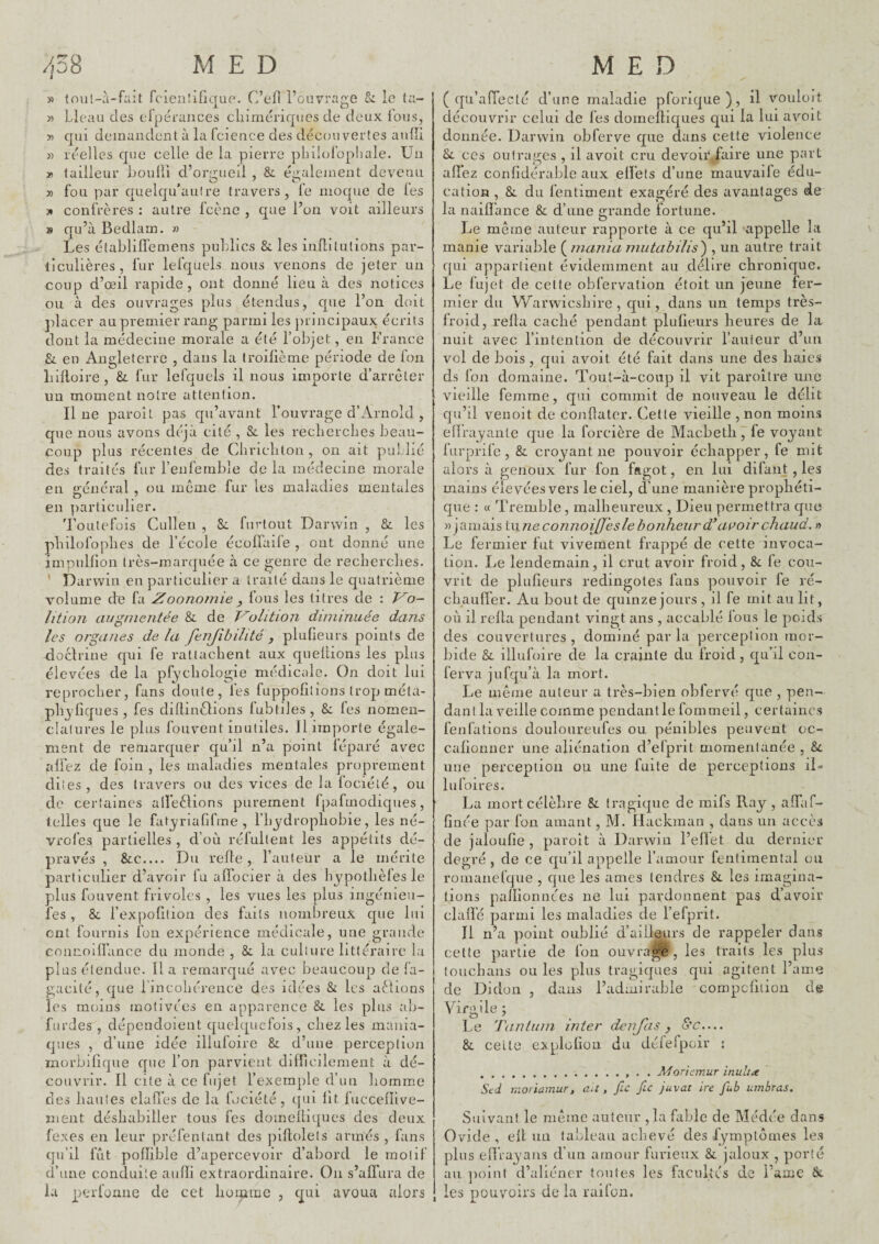 /,o8 MED » tou!-à-fait fcieiilifique. C’efl l’ouvrage 5: le ta- « Lleau des erpéraiices cliimériques de deux Ibus, >5 qui demandent à la fcience des découvertes anlîi » réelles que celle de la pierre plulol’opliale. Un » tailleur houlli d’or/i;ueil , &. éiralement devenu » fou par quelqu’aulre travers, fe moque de les )* confrères ; autre fcènc , que l’on voit ailleurs s qu’à Bedlam. » Les établilïemens publics & les inflilutions par- liculières, fur lefquels nous venons de jeter un coup d’œil rapide, ont donné lieu à des notices ou à des ouvrages plus étendus, que l’on doit placer au premier rang parmi les principaux écrits dont la médecine morale a été l’objet, en France &. en Angleterre , dans la troilième période de fon liilloire, &. fur lefquels il nous importe d’arrêter un moment notre attention. Il ne paroit pas qu’avant l’ouvrage d’Arnold , que nous avons déjà cité , & les reclierclies beau¬ coup plus récentes de Cliricliton , on ait puLlié des traités fur l’enferable de la médecine morale en o-énéral , ou même fur les maladies mentales ” • T en particulier. Toutefois Cullen , fiirtout Darwin , & les pbilofoplies de l’école écoffaife , ont donné une impnlfion très-marquée à ce genre de reclierclies. ’ Darwin en particulier a traité dans le quatrième volume de fa Zoonomie ^ fous les litres de : Vo- lition ciiiguieiitée & de T^olition diminuée dans les organes de la fenjibilité , plufieurs points de docirine qui fe rattachent aux queliions les plus élevées de la pf^'cliologie médicale. On doit lui reprocher, fans doute, les fuppolitions trop méta- phjfiques , fes dillinèlions fubtiles , &: fes nomen¬ clatures le plus fouvent inutiles. Il importe égale¬ ment de remarquer qu’il n’a point léparé avec alFez de foin , les maladies mentales proprement di tes, des travers ou des vices de la lociélé, ou de certaines aifeèlions purement Ipafmodiques, telles que le fat_yriafifme , l’hjdrophobie, les né- vrofesi partielles , d’où réfultent les appétits dé¬ pravés , &c.... Du relie, l’auteur a le mérite particulier d’avoir fu affocier à des hypothèfesle plus fouvent frivoles , les vues les plus ingénieii- fes , & l’expofition des faits nombreux que lui ont fournis fon expérience médicale, une grande cnnnoiffance du monde , & la culture littéraire la plus étendue. Il a remarqué avec beaucoup de ià- gacité, que rmcohérence des idées & les allions les moins motivées en apparence &. les plus alj- fiirdes , dépcndoieut quelquefois, chez les mania¬ ques , d’une idée illufoire &: d’une perception morbifique que l’on parvient difficilement à dé¬ couvrir. Il cite à ce fujel l’exemple d’un homme des hautes dallés de la fociété, qui lit fuccelïive- ment déshabiller tous fes domelliques des deux fexes en leur préfentant des piüolets armés , fans qu’il fut pollible d’apercevoir d’abord le motif d’une conduite aufïi extraordinaire. On s’affura de Ivi perfonne de cet homme , cpii avoua alors MED (qu’affecté d’une maladie pforique), il vouloit découvrir celui de fes domeîtiques qui la lui avoit donnée. Darwin obferve que dans cette violence ces outrages , il avoit cru devoir faire une part affez confidérable aux effets d’une mauvaife édu¬ cation , &. du fentiment exagéré des avantages de la naifï’ance & d’une grande fortune. Le même auteur rapporte à ce qu’il appelle la manie variable (^inania mutabilis^ , un autre trait qui appartient évidemment au délire chronique. Le lujet de celte obfervation étoit un jeune fer¬ mier du Warwieshire , qui, dans un temps très- froid, relia caché pendant plufieurs heures de la nuit avec l’intention de découvrir l’auteur d’un vol de bois , qui avoit été fait dans une des haies ds fon domaine. Tout-à-coup il vit paroitre une vieille femme, qui commit de nouveau le délit qu’il venoit de conllater. Cette vieille , non moins elïrajante que la forcière de Macbeth, fe voyant lurprifc , & croyant ne pouvoir échapper, fe mit alors à genoux fur fon fagot, en lui dilaiit, les mains élevées vers le ciel, d’une manière prophéti¬ que : « Tremble , malheureux, Dieu permettra que «jamais t\ine connoij[Jes le bonheur d^ apoir chaud. » Le fermier fut vivement frappé de cette invoca¬ tion. Le lendemain, il crut avoir froid, &: fe cou¬ vrit de plufieurs redingotes fans pouvoir fe ré¬ chauffer. Au bout de quinze jours , il fe mit au lit, où il relia pendant vingt ans , accablé fous le poids des couvertures , dominé par la perception mor¬ bide & illufoire de la crainte du froid , qu’il con- ferva jufqu’à la mort. Le même auteur a très-bien obfervé que , pen¬ dant la veille comme pendant le fommeil, certaines fenfations douloureufes ou pénibles peuvent oc- calionner une aliénation d’efprit momentanée , Sc une perception ou une fuite de perceptions il- lu foires. La mort célèbre & tragique de mifs Ray, affaf- finée par fon amant, M. Ilackman , dans un accès de jalüufie , parolt à Darwin l’efïet du dernier degré , de ce qu’il appelle l’amour fentiraental ou romanefque , que les âmes tendres & les imagina¬ tions pailionnces ne lui pardonnent pas d’avoir claffé parmi les maladies de l’efprit. Il n’a point oublié d’ailleurs de rappeler dans celte partie de fon ouvragé , les traits les plus touchans ou les plus tragiques qui agitent l’ame de Didon , dans l’admirable compefition de Vifjille; Le Tantum inter deiijiis, o’c.... &, cette explolion du délePpoir : .. . . Aforiemur inulta Sed moriamur, au, fie fiu Juvat ire fub ambras. Suivant le même auteur ,1a fable de Médce dans Ovide , ell un tableau achevé des lymptomes les plus enVayans d’un amour furieux &. jaloux , porté au ])olnt d’aliéner tontes les facultés de l’ame &. les pouvoirs de la raifon.
