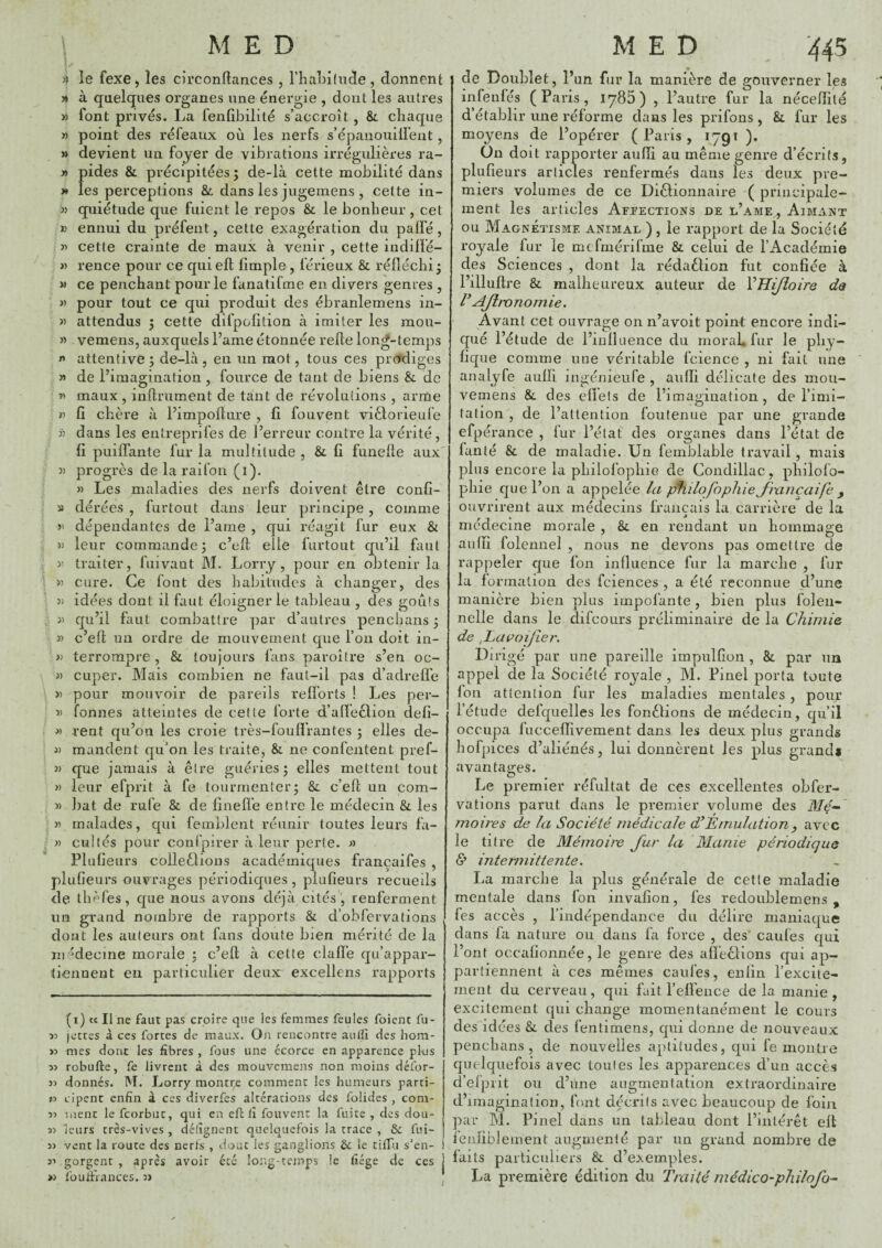 ^ le fexe, les circonftances, riîabilucïe , donnent » à quelques organes une énergie , dont les autres » font privés. La fenfibilité s’accroît , &. cliaque » point des réfeaux où les nerfs s’épanoiiillent, » devient un foyer de vibrations irrégidières ra- » pides & précipitées ; de-là cette mobilité dans » les perceptions & dans les jugemens , celte in- 3) quiétude que fuient le repos & le bonheur , cet J? ennui du préfent, cette exagération du paifé, 33 cette crainte de maux à venir , cette indiffé- » rence pour ce quieft fimple , férieux & réiîéchi^ M ce penchant pour le fanatifme en divers genres , 3) pour tout ce qui produit des ébranlemens in- 3) attendus 5 cette difpofition à imiter les raou- 33 vemens, auxquels l’ame étonnée relie lon^-temps 3» attentive ; de-là , en un mot, tous ces prodiges » de l’imagination , fource de tant de biens & de r> maux , inllrument de tant de révolutions , arme » fi chère à l’impolture , fi fouvent viclorieufe 3) dans les entreprifes de l’erreur contre la vérité, fi puilfante fur la multitude , & fi funelle aux « progrès de la rai fou (1). 33 Les maladies des nerfs doivent être confi- 3» dérées , furtout dans leur principe, comme y dépendantes de l’ame , qui réagit fur eux & )) leur commande; c’elt elle furtout qu’il faut 3) traiter, fuivant M. Lorry, pour en obtenir la 33 cure. Ce font des habitudes à changer, des 3) idées dont il faut éloigner le tableau , des goûts 33 qu’il faut combattre ])ar d’autres penchans; 3) c’efl un ordre de mouvement que l’on doit in- 33 terrompre , & toujours fans paroîlre s’en oc- 33 cuper. Mais combien ne faul-il pas d’adrelfe 33 pour mouvoir de pareils relï’orts ! Les per- 33 fonnes atteintes de cette forte d’alfeclion defi- 33 rent qu’on les croie très-fouflVantes ; elles de- 33 mandent qu’on les traite, & ne confentent pref- >3 que jamais à être guéries; elles mettent tout 33 leur efprit à fe tourmenter; &. c’ell un com- 3) bat de rufe & de finefl’e entre le médecin & les 35 malades, qui femblent réunir toutes leurs fa- >3 cultes pour confpirer à leur perte. » Plufieurs colleêlions académiques françaifes , plufieurs ouvrages périodiques , plufieurs recueils de ihèfes, que nous avons déjà cités , renferment un grand nombre de rapports & d’obfervations dont les auteurs ont fans doute bien mérité de la in 'decme morale ; c’eft à cette clafî'e qu’appar¬ tiennent en particulier deux excellens rapports (i) « Il ne faut pas croire que les femmes feules foienc fu- 33 jettes à ces fortes de maux. On rencontre audî des hom- >3 mes dont les fibres , fous une écorce en apparence pl-us 33 robufte, fe livrent à des mouvcmejis non moins défor- 33 donnés. M. Lorry montre comment les humeurs parti- >3 cipenc enfin à ces diverfes altérations des folides , coni- 33 iiienr le feorbut, qui en eft lî fouvent la fuite , des dou- 33 leurs tres-vives , délîgnent quelquefois la trace , ôc fui- 33 vent la route des nerts , dont les ganglions le tiffu s'en- 33 gorgent , après avoir été long-temps le fiége de ces >3 lüuifrances. 3) de Doublet, l’un fur la manière de gouverner les infenfés (Paris, lySb) , l’autre fur la nécefiilé d’établir une réforme dans les prifons , &. fur les moyens de l’opérer (Paris, 1791 ). ün doit rapporter aufïi au même genre d’écrits, plufieurs arlicles renfermés dans les deux pre¬ miers volumes de ce Diêlionnaire ( principale¬ ment les articles Affections de l’ame,. Aimant ou Magnétisme animal ) , le rapport de la Société royale fur le mcfrnérifme & celui de l’Académie des Sciences , dont la rédaêlion fut confiée à l’illuftre & malheureux auteur de VHiJîoire da Ajtwnomie. Avant cet ouvrage on n’avoit point encore indi¬ qué l’étude de l’inlkience du moraL fur le phy- fique comme une véritable fcience , ni fait une analyfe aulli ingénieufe , aiilli délicate des mou- vemens & des elïets de l’imagination, de l’imi¬ tation , de l’attention foutenue par une grande efpérance , lur l’état des organes dans l’état de fanté & de maladie. Un fernblable travail, mais plus encore la pliilofopliie de Condillac, philofo- phie que l’on a appelée la philofopliie Jixniçaife , ouvrirent aux médecins français la carrière de la J médecine morale , &. en rendant un hommage aulïi folemiel , nous ne devons pas omettre de rappeler cjue fon influence fur la marche , fur la forinalion des fciences , a été reconnue d’une manière bien plus impofante, bien plus folen- nelle dans le difcours préliminaire de la Chimie, de ,La(^oiJie?\ Dirigé par une pareille impulfion , &. par un appel de la Société royale , M. Pinel porta toute Ion attention fur les maladies mentales , pour l’étude defquelles les fonélions de médecin, qu’il occupa fucceffivement dans les deux plus grands hofpices d’aliénés, lui donnèrent les plus grandi avantages. Le premier réfultat de ces excellentes obfer- vations parut dans le premier volume des A/e- moires de la Société médicale Émulation, avec le titre de Mémoire Jiir la Manie périodique d’ intermittente. La marche la plus générale de cette maladie mentale dans fon invafion, fes redoublemens , fes accès , l’indépendance du délire maniaque dans fa nature ou dans fa force , des* caufes qui l’ont occafionnée, le genre des affeclions qui ap¬ partiennent à ces mêmes caufes, enfin l’exciie- ment du cerveau, qui fait l’elfeiice de la manie , excitement qui change momentanément le cours des idées &. des fentimens, qui donne de nouveaux penchans , de nouvelles aptitudes, qui fe montre quelquefois avec toutes les apparences d’un accès d’efpiit ou d’une augmentation extraordinaire d’imagination, font dtku’its avec beaucoup de foin par M. Pjnel dans un tableau dont l’intérêt ell ienliblement augmenté par un grand nombre de laits particuliers & d’exemples. La première édition du Traité ?nédico-philojb-