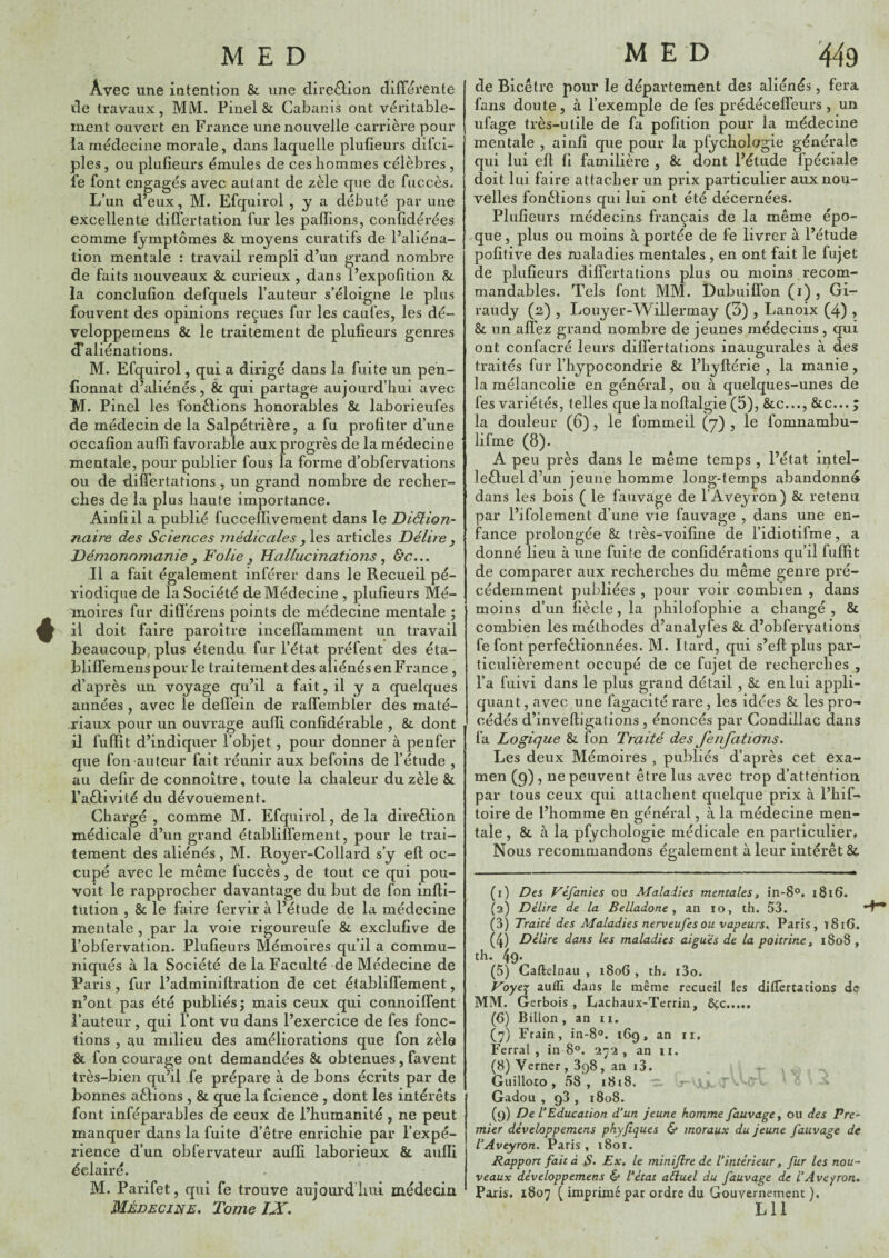 Avec une intention & une direâion difTei’ente de travaux, MM. Pinel & Cabanis ont véritable¬ ment ouvert en France une nouvelle carrière pour la médecine morale, dans laquelle plufieurs dilci- ples, ou plufieurs émules de ces hommes célèbres, fe font engagés avec autant de zèle que de fuccès. L’un d’eux, M. Efquirol , y a débuté par une excellente diflertation fur les pallions, confidérées comme lymptômes & moyens curatifs de l’aliéna¬ tion mentale : travail rempli d’un grand nombre de faits nouveaux &. curieux , dans l’expofition &. la conclufion defquels l’auteur s’éloigne le plus fouvent des opinions reçues fur les caufes, les dé- veloppemens & le traitement de plufieurs genres d’aliénations. M. Efquirol, qui a dirigé dans la fuite un pen- fionnat d’aliénés, & qui partage aujourd’hui avec M. Pinel les fonèlions honorables & laborieufes de médecin de la Salpétrière, a fu profiter d’une occafîon aulfi favorable aux progrès de la médecine mentale, pour publier fous la forme d’obfervations ou de diflertations, un grand nombre de recher¬ ches de la plus haute importance. Ainfiil a publié fuccelïivement dans le Diction- jiah'e des Sciences médicalesarticles Délire, Démonnmanie, Folie , Hallucinations ^ &c... Il a fait également inférer dans le Recueil pé¬ riodique de la Société de Médecine , plufieurs Mé¬ moires fur difîéreus points de médecine mentale ; il doit faire paroître incelfamment un travail beaucoup, plus étendu fur l’état préfent des éta- blilfemens pour le traitement des aliénés en France , d’après un voyage qu’il a fait, il y a quelques années , avec le defl’ein de rafl’embler des maté¬ riaux pour un ouvrage aufii confidérable , & dont il fuffit d’indiquer l’objet, pour donner à penfer que fon auteur fait réunir aux befoins de l’étude , au defir de connoître, toute la chaleur du zèle & l’aèlivité du dévouement. Chargé , comme M. Efquirol, de la direèlion médicale d’un grand établilfement, pour le trai¬ tement des aliénés, M. Royer-Collard s’y eft oc¬ cupé avec le même fuccès, de tout ce qui pou- voit le rapprocher davantage du but de fon infti- tiition , & le faire fervir à l’étude de la médecine mentale, par la voie rigoureufe & exclufîve de l’obfervation. Plufieurs Mémoires qu’il a commu¬ niqués à la Société de la Faculté de Médecine de Paris, fur l’adminiflration de cet établilfement, n’ont pas été publiés; mais ceux qui connoilfent l’auteur, qui l’ont vu dans l’exercice de fes fonc¬ tions , au milieu des améliorations que fon zèle & fon courage ont demandées & obtenues, favent très-bien qu’il fe prépare à de bons écrits par de bonnes aêlions , & que la fcience , dont les intérêts font inféparables de ceux de l’humanité , ne peut manquer dans la fuite d’être enrichie par l’expé¬ rience d’un obfervateur aulfi laborieux & aulfi éclairé. M. Parifet, qui fe trouve aujourd’hui médecin Médecine, Tome IX. de Bicêtre pour le département des aliénés, fera fans doute, à l’exemple de fes prédécelfeurs, un ufage très-utile de fa pofition pour la médecine mentale , ainfi que pour la pfychologie générale qui lui ell fi familière , & dont l’étude fpéciale doit lui faire attacher un prix particulier aux nou¬ velles fonêlions qui lui ont été décernées. Plufieurs médecins français de la même épo¬ que , plus ou moins à portée de fe livrer à l’étude pofitive des maladies mentales , en ont fait le fujet de plufieurs dilfertâtions plus ou moins recom¬ mandables. Tels font MM. Dubuiffon (i) , Gi- raudy (2) , Louyer-Willermay (3) , Lanoix (4) » & un allez grand nombre de jeunes médecins, qui ont confacré leurs diflertations inaugurales à des traités fur l’hypocondrie & l’hyftérie , la manie, la mélancolie en général, ou à quelques-unes de fes variétés, telles que lanoftalgie (5), &c..., &c... ; la douleur (6), le fommeil (7) , le fomnambu- lifme (8). A peu près dans le même temps , l’état intel- îeêlueld’un jeune homme long-temps abandonné dans les bois ( le fauvage de l’Aveyron) &. retenu par l’ifolement d’une vie fauvage , dans une en¬ fance prolongée & très-voifine de l’idiotifme, a donné lieu à une fuite de confidérations qu’il fuffit de comparer aux recherches du même genre pré¬ cédemment publiées , pour voir combien , dans moins d’un fiècle, la philofophie a changé , & combien les méthodes d’analyfes & d’obfervations fe font perfectionnées. M. Itard, qui s’efl: plus par¬ ticulièrement occupé de ce fujet de recherches , l’a fuivi dans le plus grand détail , &. en lui appli¬ quant, avec une fagacité rare, les idées & les pro¬ cédés d’inveftigations , énoncés par Condillac dans fa Logique & Ton Traité des JenJcitiOns. Les deux Mémoires , publiés d’après cet exa¬ men (q) , ne peuvent être lus avec trop d’attention par tous ceux qui attachent quelque prix à l’hif- toire de l’homme en général, à la médecine men¬ tale , & à la pfychologie médicale en particulier, Nous recommandons également à leur intérêt &. (1) Des Féfanies ou Maladies mentalest în-S®. 1816. (2) Délire de la Belladone ^ an 10, th. 53. (3) Traité des Maladies nerveufesou vapeurs. Paris, ï8i6. (4) Délire dans les maladies aigu'és de la poitrine^ 1808, th. 4q. (5) Caftelnau , 1806 , th. i3o. Voye\ aufli dans le même recueil les dilfertations d<? MM. Gerbois , Lachaux-Terrin, ô^c. (6) Billon, an ii. (7) Frain, in-S». 169, an ii. Ferrai, in 8®. 272, an ii. (8) Verner, 898, an i3. , Guilloto , 58, 1818. ^ Và , jV !Tb Gadou , 93 , 1808. (9) De l'Education d’un jeune homme fauvage ^ ou des Pre* mier développemens phyfiques & moraux du jeune fauvage de l’Aveyron. Paris, 1801. Rapport fait à B- Bx. le minifire de l’intérieur, fur les nou¬ veaux développemens & l’état aéluel du fauvage de l’Aveyron. Paris. 1807 ( imprimé par ordre du Gouvernement ). LU