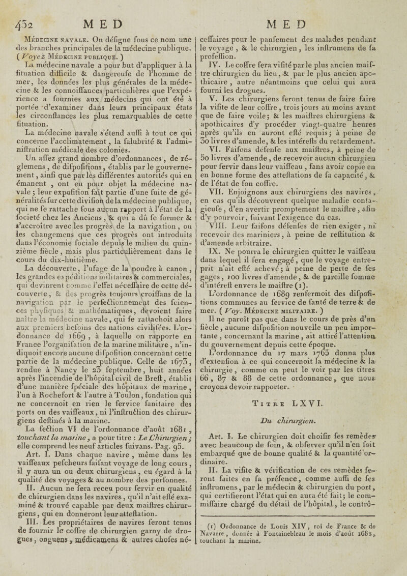 Médecine navale. On défijçne fous ce nom une des branches principales de la médecine publique. ( Voyez Médecine pdblique. ) La médecine navale a pour but d’appliquer à la fituation difficile & dangereufe de l’homme de mer, les données les plus générales de la méde¬ cine & les connoiffances particulières que l’expé¬ rience a fournies aux médecins qui ont été à portée 'd’examiner dans leurs principaux états les circonftances les plus remarquables de cette fituation. La médecine navale s’étend auffî à tout ce qui concerne l’acclimatement, la falubrité & l’admi- nillration médicale des colonies. Un allez grand nombre d’ordonnances, de ré- glemens , de difpofitions, établis par le gouverne¬ ment , ainlî que parlés différentes autorités qui en émanent , ont eu ponr objet la médecine na¬ vale ; leur expofîtion fait partie d’une fuite de gé¬ néralités fur cette divifioii de la médecine publique, qui ne fe rattache fous aucun rapport à l’état de la focieté chez les Anciens , & qui a dû fe former & s’accroître avec les progrès de la navigation, ou les changemens que ces progrès ont introduits dans l’économie fociale depuis le milieu du quin¬ zième fiècle, mais plus particulièrement dans le cours du dix-huitième. La découverte, l’ufage de la poudre à canon , les grandes expéditions militaires & commerciales, qui devinrent comme i’elfet nécelTaire de cette dé¬ couverte , 8i des progrès toujours croiffans de la navigation par le perfeOionnement des fcien- ces phyfîques & mathématiques, dévoient faire naître la médecine navale, qui fe rattachoit alors aux premiers befoins des nations civilifées. L’or-' donnance de i66q , à laquelle on rapporte en France l’organifation de la marine militaire , n’in- diquoit encore aucune difpofilion concernant cette partie de la médecine publique. Celle de ibyS, rendue à Nancy le feptembre, huit années après l’incendie de l’hôpital civil de Bref!, établit d’une manière fpéciale des hôpitaux de marine, l’un à Rochefort & l’autre à Toulon, fondation qui ne concernoit en rien le fervice fanitaire des ports ou des vaiffeaux, ni i’inflruèlion des chirur¬ giens deffiaés à la marine. La feÉlion VI de l’ordonnance d’août i68i , touchant la jnarine y a pour titre : Le Chirurgien^ elle comprend les neuf articles fuivans. Pag. q5. Art. 1. Dans chaque navire , même dans les vaiffeaux pefcheurs faifant voyage de long cours , il y aura un ou deux chirurgiens , eu égard à la qualité des voyages & au nombre des perfonnes. IL Aucun ne fera receu pour fervir en qualité de chirurgien dans les navires , qu’il n’ait eflé exa¬ miné & trouvé capable par deux maiftres chirur¬ giens, qui en donneront leur atteftalion. III. Les propriétaires de navires feront tenus de fournir le coffre de chirurgien garny de dro¬ gues , ongueas a médicamens & autres chofes né- ceffaires pour le panfement des malades pendant le voyage , & le chirurgien, les inftrumens de fa profeffion. IV. Le coffre fera vifîtéparle plus ancien maif- tre chirurgien du lieu,,& par le plus ancien apo¬ thicaire , autre néantinoins que celui qui aura fourni les drogues. V. Les chirurgiens feront tenus de faire faire la vifîte de leur coffre , trois jours au moins avant que de faire voile 5 & les maiftres chirurgiens & apothicaires d’y procéder vingt-quatre heures après qu’ils en auront efté requis ; à peine de 3o livres d’amende, &les intérefts du retardement^ VI. Faifons défenfe aux maiftres, à peine de 5o livres d’amende , de recevoir aucun chirurgien pour fervir dans leur vaiffeau , fans avoir copie en en bonne forme des atteftations de fa capacité, &. de l’état de fon coffre. VIL Enjoignons aux chirurgiens des navires, en cas qu’ils découvrent quelque maladie conla- gieufe , d’en avertir promptement le maiftre , afin d’y pourvoir, fuivant fexigence du cas. Vill. Leur faifons défenfes de rien exiger, ni' recevoir des mariniers, à peine de reftitution & d’amende arbitraire. IX. Ne pourra le chirurgien quitter le vaiffeau dans lequel il fera engagé, que le voyage entre¬ prit n’ait efté achevé 5 à peine de perte de fes^ gages , 100 livres d’amende , & de paveille fomrae d’intéreft envers le maiftre (i). L’ordonnance de 1689 renfermoit d^s difpofi- tions communes au fervice de fanté de terre & de mer. ( Voy. Médecine militaire. ) Il ne paroît pas que dans le cours de près d’un fiècle , aucune difpofition nouvelle un peu impor¬ tante , concernant la marine , ait attiré l’attention, du gouvernement depuis cette époque. L’ordonnance du mars lyoS donna plus d’exlenfioa à ce qui concernoit la médecine & la< chirurgie, comme on peut le voir par les titres 66, 87 & 88 de cette ordonnance, que nous croyons devoir rapporter. ’ Titre LXVL Du chirurgien» Art. I. Le chirurgien doit choifir fes remèdes' avec beaucoup de foin, & obferver qu’il n’en foit embarqué que de bonne quablé &. la quantité’or— dinaire. II. La vifîte & vérification de ces remèdes fe¬ ront faites en fa préfence, comme auffi de fes inftrumens , par le médecin & chirurgien du port, qui certifieront l’état qui en aura été fai 15 le com- milfaire chargé du détail de l’bôpital, le conlrô- (i) Ordonnance de Louis XIV, roi de France 6c de Navarre , donnée à Fontainebleau le mois d’août 1-681,. touchant la marine.