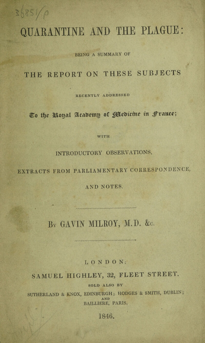 QUARANTINE AND THE PLAGUE: BEING A SUMMARY OF / THE REPORT ON THESE SUBJECTS RECENTLY ADDRESSED ®o tfjc Jftonal 3cat>cm» o£ JBtetr it w Jfvautf: WITH INTRODUCTORY OBSERVATIONS, EXTRACTS FROM PARLIAMENTARY CORRESPONDENCE, AND NOTES. By GAVIN MILROY, M.D. &c. LONDON; SAMUEL HIGHLEY, 32, FLEET STREET. SOLD ALSO BY SUTHERLAND & KNOX, EDINBURGH; HODGES & SMITH, DUBLIN; AND BAILLIERE, PARIS. 1846.