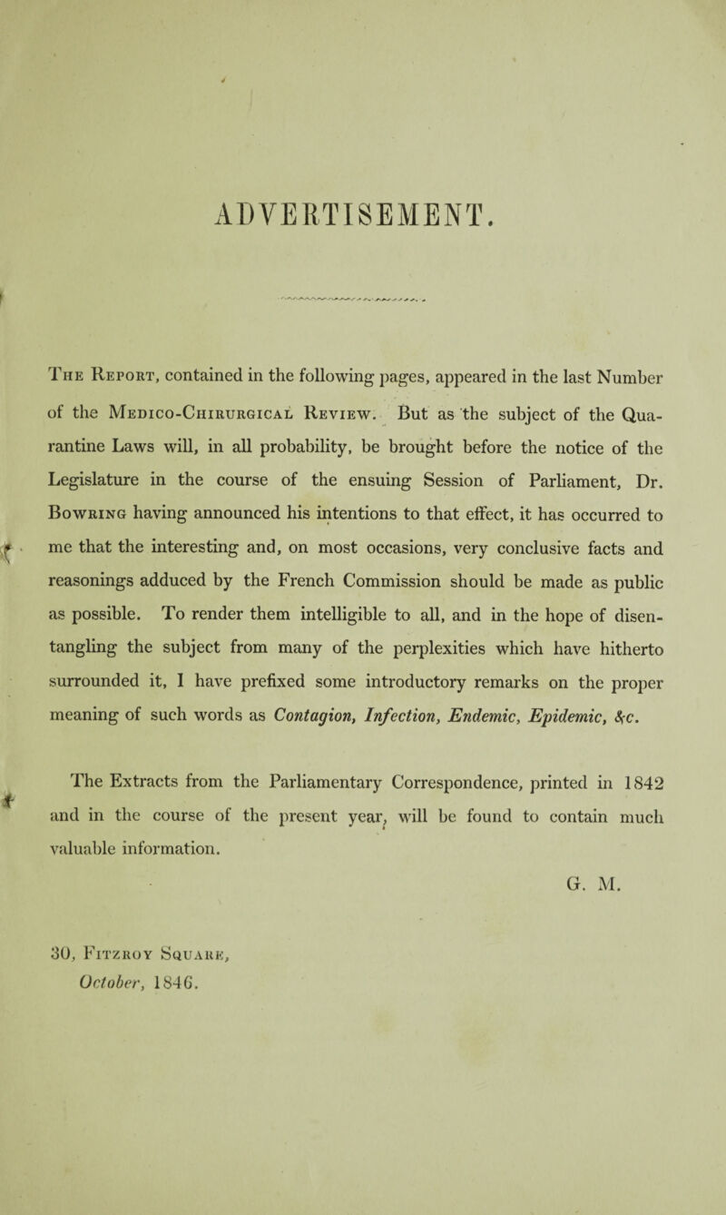 ADVERTISEMENT. The Report, contained in the following pages, appeared in the last Number of the Medico-Chirurgical Review. But as the subject of the Qua¬ rantine Laws will, in all probability, be brought before the notice of the Legislature in the course of the ensuing Session of Parliament, Dr. Bowring having announced his intentions to that effect, it has occurred to me that the interesting and, on most occasions, very conclusive facts and reasonings adduced by the French Commission should be made as public as possible. To render them intelligible to all, and in the hope of disen¬ tangling the subject from many of the perplexities which have hitherto surrounded it, I have prefixed some introductory remarks on the proper meaning of such words as Contagion, Infection, Endemic, Epidemic, $c. The Extracts from the Parliamentary Correspondence, printed in 1842 and in the course of the present year, will be found to contain much valuable information. G. M. 30, Fitzroy Square, October, 184G.