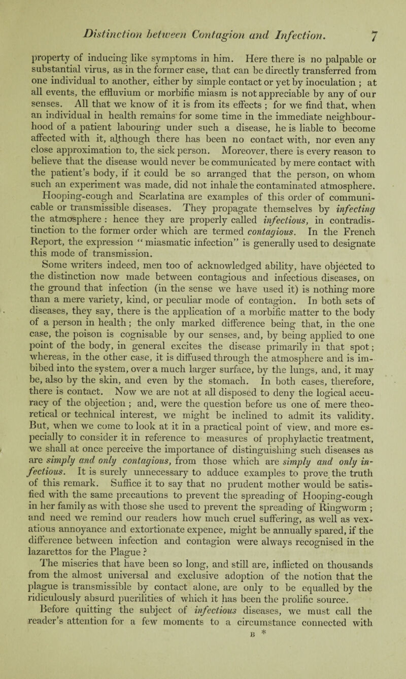 Mm / Distinction between Contagion and Infection. property of inducing like symptoms in him. Here there is no palpable or substantial virus, as in the former case, that can be directly transferred from one individual to another, either by simple contact or yet by inoculation ; at all events, the effluvium or morbific miasm is not appreciable by any of our senses. All that we know of it is from its effects ; for we find that, when an individual in health remains for some time in the immediate neighbour¬ hood of a patient labouring under such a disease, he is liable to become affected with it, although there has been no contact with, nor even any close approximation to, the sick person. Moreover, there is every reason to believe that the disease would never be communicated by mere contact with the patient’s body, if it could be so arranged that the person, on whom such an experiment was made, did not inhale the contaminated atmosphere. Hooping-cough and Scarlatina are examples of this order of communi¬ cable or transmissible diseases. They propagate themselves by infecting the atmosphere : hence they are properly called infectious, in contradis¬ tinction to the former order which are termed contagious. In the French Report, the expression “miasmatic infection” is generally used to designate this mode of transmission. Some writers indeed, men too of acknowledged ability, have objected to the distinction now made between contagious and infectious diseases, on the ground that infection (in the sense we have used it) is nothing more than a mere variety, kind, or peculiar mode of contagion. In both sets of diseases, they say, there is the application of a morbific matter to the body of a person in health; the only marked difference being that, in the one case, the poison is cognisable by our senses, and, by being applied to one point of the body, in general excites the disease primarily in that spot; whereas, in the other case, it is diffused through the atmosphere and is im¬ bibed into the system, over a much larger surface, by the lungs, and, it may be, also by the skin, and even by the stomach. In both cases, therefore, there is contact. Now we are not at all disposed to deny the logical accu¬ racy of the objection ; and, were the question before us one of. mere theo¬ retical or technical interest, we might be inclined to admit its validity. But, when we come to look at it in a practical point of view, and more es¬ pecially to consider it in reference to measures of prophylactic treatment, we shall at once perceive the importance of distinguishing such diseases as are simply and only contagious, from those which are simply and only in¬ fectious. It is surely unnecessary to adduce examples to prove the truth of this remark. Suffice it to say that no prudent mother would be satis¬ fied with the same precautions to prevent the spreading of Hooping-cough in her family as with those she used to prevent the spreading of Ringworm ; and need we remind our readers how much cruel suffering, as well as vex¬ atious annoyance and extortionate expence, might be annually spared, if the difference between infection and contagion were always recognised in the lazarettos for the Plague ? The miseries that have been so long, and still are, inflicted on thousands from the almost universal and exclusive adoption of the notion that the plague is transmissible by contact alone, are only to be equalled by the ridiculously absurd puerilities of which it has been the prolific source. Before quitting the subject of infectious diseases, we must call the reader’s attention for a few moments to a circumstance connected with * a