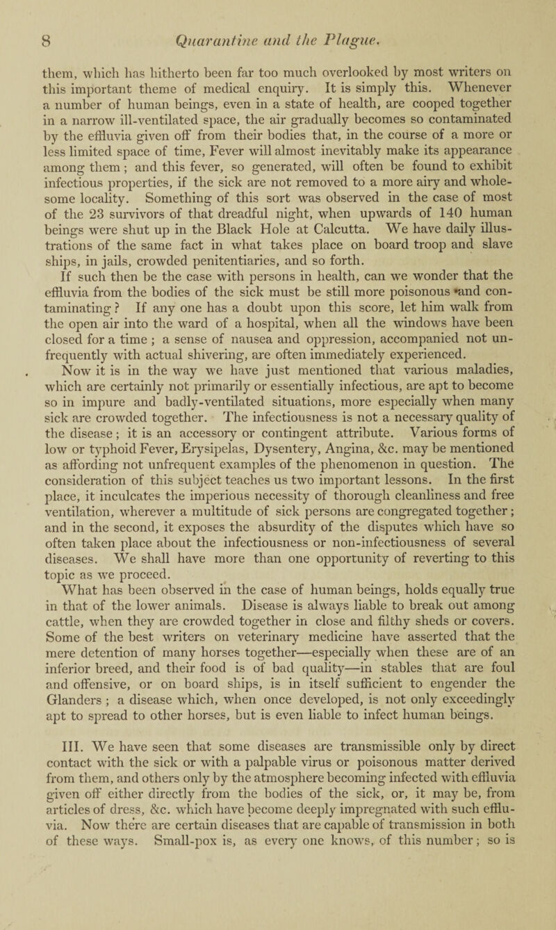 them, which has hitherto been far too much overlooked by most writers on this important theme of medical enquiry. It is simply this. Whenever a number of human beings, even in a state of health, are cooped together in a narrow ill-ventilated space, the air gradually becomes so contaminated by the effluvia given off from their bodies that, in the course of a more or less limited space of time, Fever will almost inevitably make its appearance among them ; and this fever, so generated, will often be found to exhibit infectious properties, if the sick are not removed to a more airy and whole¬ some locality. Something of this sort was observed in the case of most of the 23 survivors of that dreadful night, when upwards of 140 human beings were shut up in the Black Hole at Calcutta. We have daily illus¬ trations of the same fact in what takes place on board troop and slave ships, in jails, crowded penitentiaries, and so forth. If such then be the case with persons in health, can we wonder that the effluvia from the bodies of the sick must be still more poisonous »and con¬ taminating ? If any one has a doubt upon this score, let him walk from the open air into the ward of a hospital, when all the windows have been closed for a time ; a sense of nausea and oppression, accompanied not un- frequently with actual shivering, are often immediately experienced. Now it is in the way we have just mentioned that various maladies, which are certainly not primarily or essentially infectious, are apt to become so in impure and badly-ventilated situations, more especially when many sick are crowded together. The infectiousness is not a necessary quality of the disease; it is an accessory or contingent attribute. Various forms of low or typhoid Fever, Erysipelas, Dysentery, Angina, &c. may be mentioned as affording not unfrequent examples of the phenomenon in question. The consideration of this subject teaches us two important lessons. In the first place, it inculcates the imperious necessity of thorough cleanliness and free ventilation, w'herever a multitude of sick persons are congregated together; and in the second, it exposes the absurdity of the disputes which have so often taken place about the infectiousness or non-infectiousness of several diseases. We shall have more than one opportunity of reverting to this topic as we proceed. What has been observed in the case of human beings, holds equally true in that of the lower animals. Disease is always liable to break out among cattle, when they are crowded together in close and filthy sheds or covers. Some of the best writers on veterinary medicine have asserted that the mere detention of many horses together—especially when these are of an inferior breed, and their food is of bad quality—in stables that are foul and offensive, or on board ships, is in itself sufficient to engender the Glanders ; a disease which, when once developed, is not only exceedingly apt to spread to other horses, but is even liable to infect human beings. III. We have seen that some diseases are transmissible only by direct contact with the sick or with a palpable virus or poisonous matter derived from them, and others only by the atmosphere becoming infected with effluvia given off either directly from the bodies of the sick, or, it may be, from articles of dress, &c. which have become deeply impregnated with such efflu¬ via. Nowr there are certain diseases that are capable of transmission in both of these ways. Small-pox is, as every one knows, of this number; so is