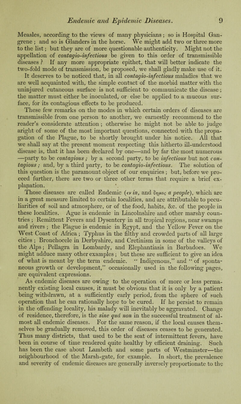 Measles, according to the views of many physicians; so is Hospital Gan¬ grene ; and so is Glanders in the horse. We might add two or three more to the list; but they are of more questionable authenticity. Might not the appellation of contagio-infectious be given to this order of transmissible diseases ? If any more appropriate epithet, that will better indicate the two-fold mode of transmission, be proposed, we shall gladly make use of it. It deserves to be noticed that, in all contagio-infectious maladies that we are well acquainted with, the simple contact of the morbid matter with the uninjured cutaneous surface is not sufficient to communicate the disease; the matter must either be inoculated, or else be applied to a mucous sur¬ face, for its contagious effects to be produced. These few remarks on the modes in which certain orders of diseases are transmissible from one person to another, we earnestly recommend to the reader’s considerate attention ; otherwise he might not be able to judge aright of some of the most important questions, connected with the propa¬ gation of the Plague, to be shortly brought under his notice. All that we shall say at the present moment respecting this hitherto ill-understood disease is, that it has been declared by one—and by far the most numerous —party to be contagious; by a second party, to be infectious but not con¬ tagious ; and, by a third party, to be contagio-infectious. The solution of this question is the paramount object of our enquiries ; but, before we pro¬ ceed further, there are two or three other terms that require a brief ex¬ planation. Those diseases are called Endemic (ev in, and Irig-ot; a people), which are in a great measure limited to certain localities, and are attributable to pecu¬ liarities of soil and atmosphere, or of the food, habits, &c. of the people in these localities. Ague is endemic in Lincolnshire and other marshy coun¬ tries ; Remittent Fevers and Dysentery in all tropical regions, near swamps and rivers ; the Plague is endemic in Egypt, and the Yellow Fever on the West Coast of Africa; Typhus in the filthy and crowded parts of all large cities ; Bronchocele in Derbyshire, and Cretinism in some of the valleys of the Alps; Pellagra in Lombardy, and Elephantiasis in Barbadoes. We might adduce many other examples ; but these are sufficient to give an idea of what is meant by the term endemic. “ Indigenous,” and “ of sponta¬ neous growth or development,” occasionally used in the following pages, are equivalent expressions. As endemic diseases are owing to the operation of more or less perma¬ nently existing local causes, it must be obvious that it is only by a patient being withdrawn, at a sufficiently early period, from the sphere of such operation that he can rationally hope to be cured. If he persist to remain in the offending locality, his malady will inevitably be aggravated. Change of residence, therefore, is the sine qua non in the successful treatment of al¬ most all endemic diseases. For the same reason, if the local causes them¬ selves be gradually removed, this order of diseases ceases to be generated. Thus many districts, that used to be the seat of intermittent fevers, have been in course of time rendered quite healthy by efficient draining. Such has been the case about Lambeth and some parts of Westminster—the neighbourhood of the Marsh-gate, for example. In short, the prevalence and severity of endemic diseases are generally inversely proportionate to the