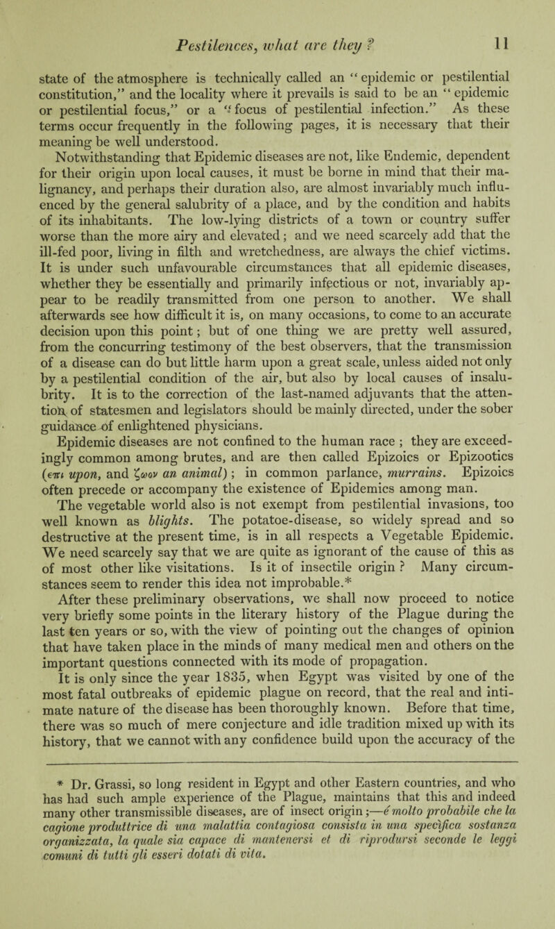 state of the atmosphere is technically called an “ epidemic or pestilential constitution,” and the locality where it prevails is said to be an “ epidemic or pestilential focus,” or a “focus of pestilential infection.” As these terms occur frequently in the following pages, it is necessary that their meaning be well understood. Notwithstanding that Epidemic diseases are not, like Endemic, dependent for their origin upon local causes, it must be borne in mind that their ma¬ lignancy, and perhaps their duration also, are almost invariably much influ¬ enced by the general salubrity of a place, and by the condition and habits of its inhabitants. The low-lying districts of a town or country suffer worse than the more airy and elevated; and we need scarcely add that the ill-fed poor, living in filth and wretchedness, are always the chief victims. It is under such unfavourable circumstances that all epidemic diseases, whether they be essentially and primarily infectious or not, invariably ap¬ pear to be readily transmitted from one person to another. We shall afterwards see how difficult it is, on many occasions, to come to an accurate decision upon this point; but of one thing we are pretty well assured, from the concurring testimony of the best observers, that the transmission of a disease can do but little harm upon a great scale, unless aided not only by a pestilential condition of the air, but also by local causes of insalu¬ brity. It is to the correction of the last-named adjuvants that the atten¬ tion of statesmen and legislators should be mainly directed, under the sober guidance -of enlightened physicians. Epidemic diseases are not confined to the human race ; they are exceed¬ ingly common among brutes, and are then called Epizoics or Epizootics (jiti upon, and Z,mv an animal) ; in common parlance, murrains. Epizoics often precede or accompany the existence of Epidemics among man. The vegetable world also is not exempt from pestilential invasions, too well known as blights. The potatoe-disease, so widely spread and so destructive at the present time, is in all respects a Vegetable Epidemic. We need scarcely say that we are quite as ignorant of the cause of this as of most other like visitations. Is it of insectile origin ? Many circum¬ stances seem to render this idea not improbable.* After these preliminary observations, we shall now proceed to notice very briefly some points in the literary history of the Plague during the last ten years or so, with the view of pointing out the changes of opinion that have taken place in the minds of many medical men and others on the important questions connected with its mode of propagation. It is only since the year 1835, when Egypt w’as visited by one of the most fatal outbreaks of epidemic plague on record, that the real and inti¬ mate nature of the disease has been thoroughly known. Before that time, there was so much of mere conjecture and idle tradition mixed up with its history, that we cannot with any confidence build upon the accuracy of the * Dr. Grassi, so long resident in Egypt and other Eastern countries, and who has had such ample experience of the Plague, maintains that this and indeed many other transmissible diseases, are of insect origin;—e molto probabile che la cagione produt trice di una malattia contagiosa consist a in una specijica sostanza organizzata, la quale sia capace di mantenersi et di riprodursi seconde le leggi comuni di tutti gli esseri dotati di vita.