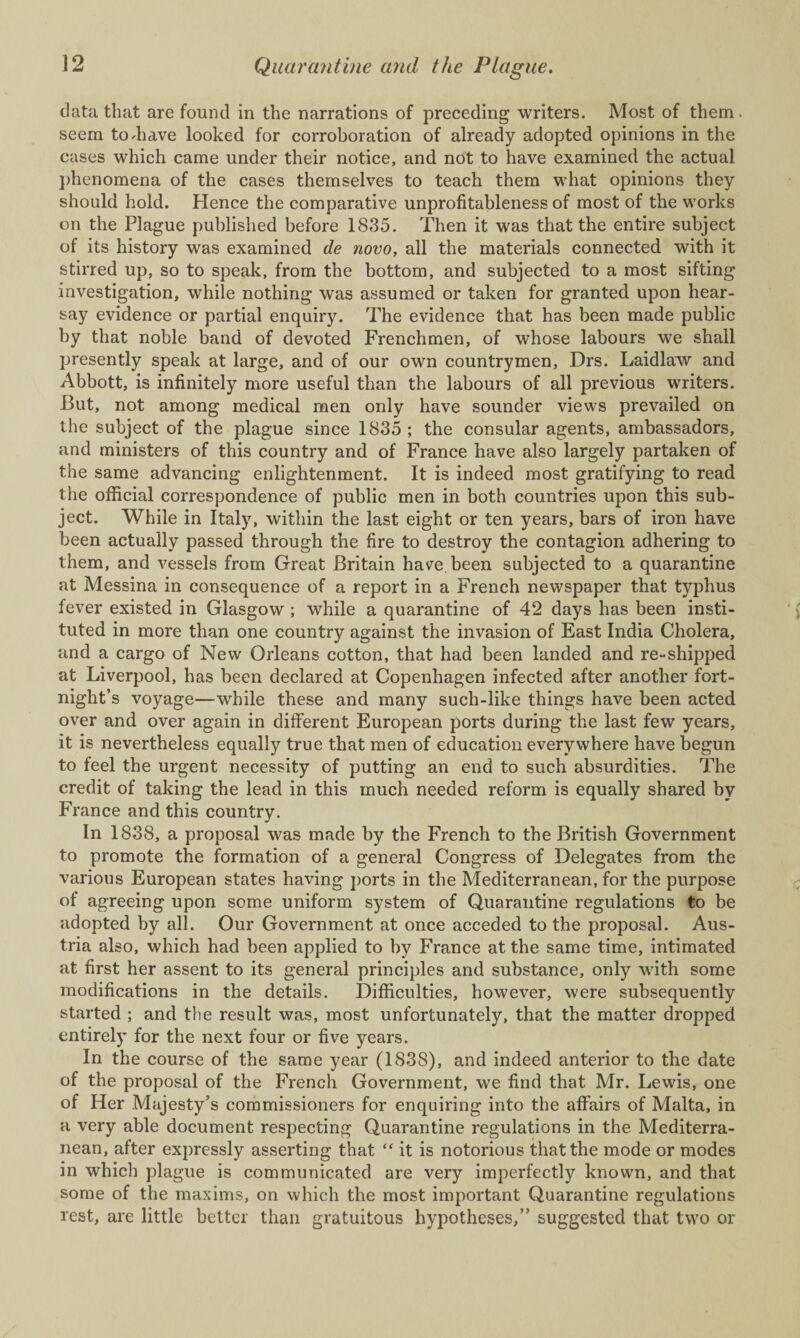 data that are found in the narrations of preceding writers. Most of them seem to-have looked for corroboration of already adopted opinions in the cases which came under their notice, and not to have examined the actual phenomena of the cases themselves to teach them what opinions they should hold. Hence the comparative unprofitableness of most of the works on the Plague published before 1835. Then it was that the entire subject of its history was examined de novo, all the materials connected with it stirred up, so to speak, from the bottom, and subjected to a most sifting investigation, while nothing was assumed or taken for granted upon hear¬ say evidence or partial enquiry. The evidence that has been made public by that noble band of devoted Frenchmen, of whose labours we shall presently speak at large, and of our own countrymen, Drs. Laidlaw and Abbott, is infinitely more useful than the labours of all previous writers. But, not among medical men only have sounder views prevailed on the subject of the plague since 1835; the consular agents, ambassadors, and ministers of this country and of France have also largely partaken of the same advancing enlightenment. It is indeed most gratifying to read the official correspondence of public men in both countries upon this sub¬ ject. While in Italy, within the last eight or ten years, bars of iron have been actually passed through the fire to destroy the contagion adhering to them, and vessels from Great Britain have, been subjected to a quarantine at Messina in consequence of a report in a French newspaper that typhus fever existed in Glasgow ; while a quarantine of 42 days has been insti¬ tuted in more than one country against the invasion of East India Cholera, and a cargo of New Orleans cotton, that had been landed and re-shipped at Liverpool, has been declared at Copenhagen infected after another fort¬ night’s voyage—while these and many such-like things have been acted over and over again in different European ports during the last few years, it is nevertheless equally true that men of education everywhere have begun to feel the urgent necessity of putting an end to such absurdities. The credit of taking the lead in this much needed reform is equally shared by France and this country. In 1838, a proposal was made by the French to the British Government to promote the formation of a general Congress of Delegates from the various European states having ports in the Mediterranean, for the purpose of agreeing upon some uniform system of Quarantine regulations to be adopted by all. Our Government at once acceded to the proposal. Aus¬ tria also, which had been applied to by France at the same time, intimated at first her assent to its general principles and substance, only with some modifications in the details. Difficulties, however, were subsequently started ; and the result was, most unfortunately, that the matter dropped entirely for the next four or five years. In the course of the same year (1838), and indeed anterior to the date of the proposal of the French Government, we find that Mr. Lewis, one of Her Majesty’s commissioners for enquiring into the affairs of Malta, in a very able document respecting Quarantine regulations in the Mediterra¬ nean, after expressly asserting that “ it is notorious that the mode or modes in which plague is communicated are very imperfectly known, and that some of the maxims, on which the most important Quarantine regulations rest, are little better than gratuitous hypotheses,” suggested that two or