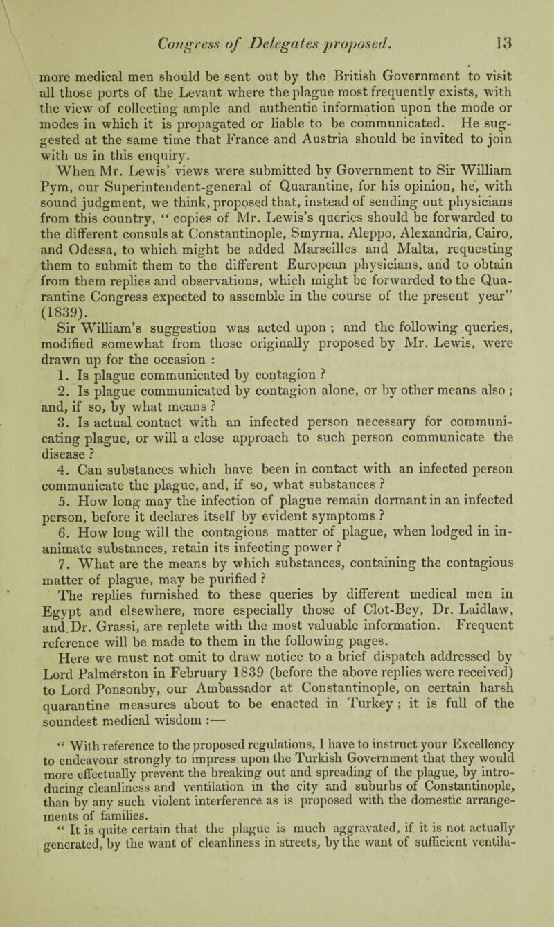 more medical men should be sent out by the British Government to visit all those ports of the Levant where the plague most frequently exists, with the view of collecting ample and authentic information upon the mode or modes in which it is propagated or liable to be communicated. He sug¬ gested at the same time that France and Austria should be invited to join with us in this enquiry. When Mr. Lewis’ views were submitted by Government to Sir William Pym, our Superintendent-general of Quarantine, for his opinion, he, with sound judgment, we think, proposed that, instead of sending out physicians from this country, “ copies of Mr. Lewis’s queries should be forwarded to the different consuls at Constantinople, Smyrna, Aleppo, Alexandria, Cairo, and Odessa, to which might be added Marseilles and Malta, requesting them to submit them to the different European physicians, and to obtain from them replies and observations, which might be forwarded to the Qua¬ rantine Congress expected to assemble in the course of the present year” (1839). Sir William’s suggestion was acted upon ; and the following queries, modified somewhat from those originally proposed by Mr. Lewis, were drawn up for the occasion : 1. Is plague communicated by contagion ? 2. Is plague communicated by contagion alone, or by other means also ; and, if so, by what means ? 3. Is actual contact with an infected person necessary for communi¬ cating plague, or will a close approach to such person communicate the disease ? 4. Can substances which have been in contact with an infected person communicate the plague, and, if so, what substances ? 5. How long may the infection of plague remain dormant in an infected person, before it declares itself by evident symptoms ? 6. How long will the contagious matter of plague, when lodged in in¬ animate substances, retain its infecting power ? 7. What are the means by which substances, containing the contagious matter of plague, may be purified ? The replies furnished to these queries by different medical men in Egypt and elsewhere, more especially those of Clot-Bey, Dr. Laidlaw, and.Dr. Grassi, are replete with the most valuable information. Frequent reference will be made to them in the following pages. Here we must not omit to draw notice to a brief dispatch addressed by Lord Palmerston in February 1839 (before the above replies were received) to Lord Ponsonby, our Ambassador at Constantinople, on certain harsh quarantine measures about to be enacted in Turkey; it is full of the soundest medical wisdom :— « With reference to the proposed regulations, I have to instruct your Excellency to endeavour strongly to impress upon the Turkish Government that they would more effectually prevent the breaking out and spreading of the plague, by intro¬ ducing cleanliness and ventilation in the city and suburbs of Constantinople, than by any such violent interference as is proposed with the domestic arrange¬ ments of families. “ It is quite certain that the plague is much aggravated, if it is not actually generated, by the want of cleanliness in streets, by the want of sufficient ventila-