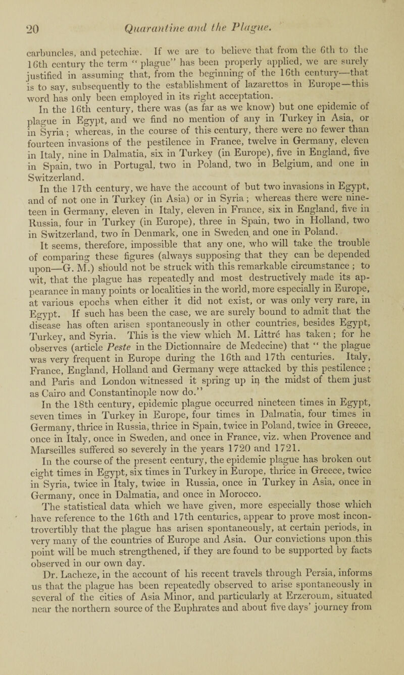 carbuncles, and petechia?. If we are to believe that from toe Gth to the lGth century the term “ plague” has been properly applied, we are surely justified in assuming that, from the beginning of the 16th century—that is to say, subsequently to the establishment of lazarettos in Europe—this word has only been employed in its right acceptation. In the 1 Gth century, there was (as far as we know) but one epidemic of plague in Egypt, and we find no mention of any in Turkey in Asia, or in Syria; whereas, in the course of this century, there were no fewer than fourteen invasions of the pestilence in France, twelve in Germany, eleven in Italy, nine in Dalmatia, six in Turkey (in Europe), five in England, five in Spain, two in Portugal, two in Poland, two in Belgium, and one in Switzerland. In the 17th century, we have the account of but two invasions in Egypt, and of not one in Turkey (in Asia) or in Syria; whereas there were nine¬ teen in Germany, eleven in Italy, eleven in France, six in England, five in Russia, four in Turkey (in Europe), three in Spain, two in Holland, two in Switzerland, two in Denmark, one in Sweden and one in Poland. It seems, therefore, impossible that any one, who will take the trouble of comparing these figures (always supposing that they can be depended upon—G. M.) should not be struck with this remarkable circumstance ; to wit, that the plague has repeatedly and most destructively made its ap¬ pearance in many points or localities in the world, more especially in Europe, at various epochs when either it did not exist, or was only very rare, in Egypt. If such has been the case, we are surely bound to admit that the disease has often arisen spontaneously in other countries, besides Egypt, Turkey, and Syria. This is the view which M. Littre has taken; for he observes (article Peste in the Dictionnaire de Medecine) that “ the plague was very frequent in Europe during the 16th and 17th centuries. Italy, France, England, Holland and Germany were attacked by this pestilence ; and Paris and London witnessed it spring up iq the midst of them just as Cairo and Constantinople now do.” In the 18th century, epidemic plague occurred nineteen times in Egypt, seven times in Turkey in Europe, four times in Dalmatia, four times in Germany, thrice in Russia, thrice in Spain, twice in Poland, twice in Greece, once in Italy, once in Sweden, and once in France, viz. when Provence and Marseilles suffered so severely in the years 1720 and 1721. In the course of the present century, the epidemic plague has broken out eight times in Egypt, six times in Turkey in Europe, thrice in Greece, twice in Syria, twice in Italy, twice in Russia, once in Turkey in Asia, once in Germany, once in Dalmatia, and once in Morocco. The statistical data which we have given, more especially those which have reference to the 16th and 17th centuries, appear to prove most incon- trovertibly that the plague has arisen spontaneously, at certain periods, in very many of the countries of Europe and Asia. Our convictions upon this point will be much strengthened, if they are found to be supported by facts observed in our own day. Dr. Lacheze, in the account of his recent travels through Persia, informs us that the plague has been repeatedly observed to arise spontaneously in several of the cities of Asia Minor, and particularly at Erzeroum, situated near the northern source of the Euphrates and about five days’ journey from