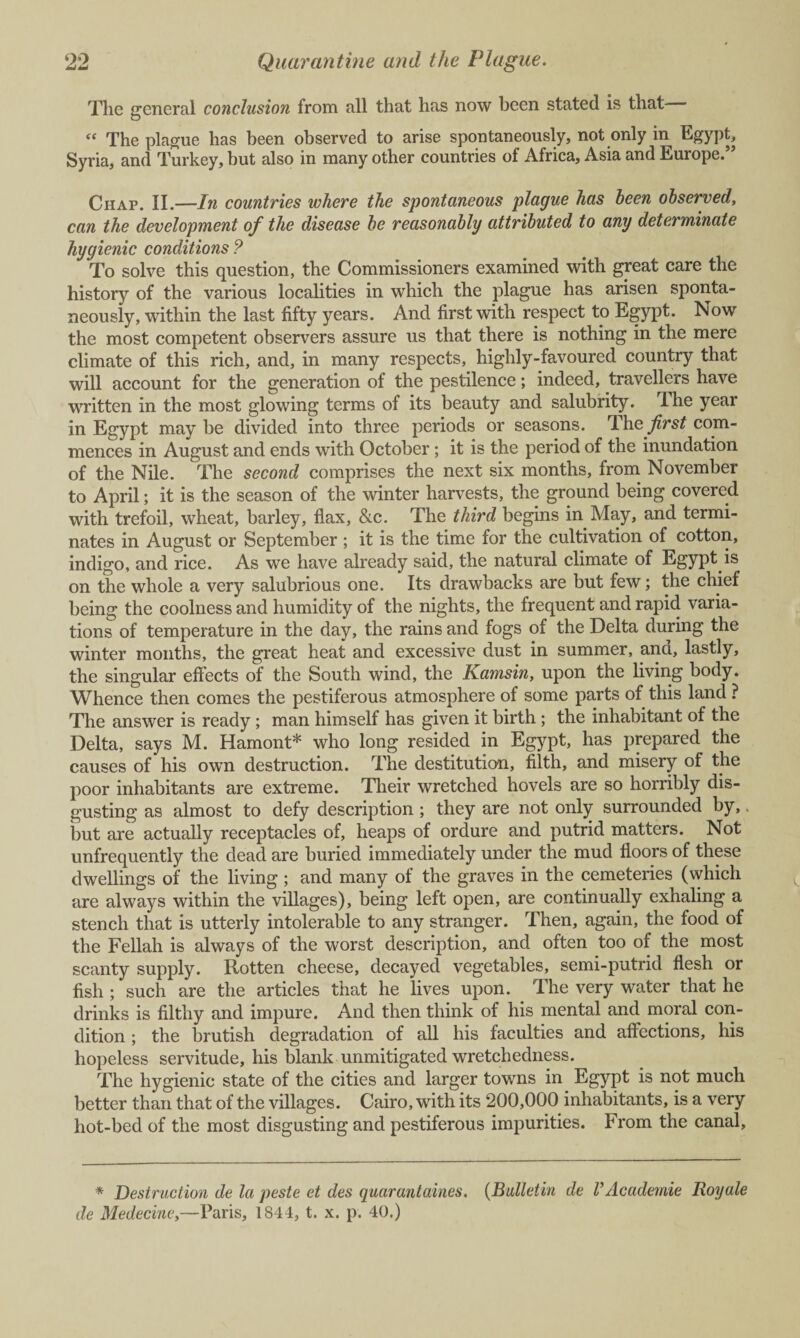 The general conclusion from all that has now been stated is that “ The plague has been observed to arise spontaneously, not only in Egypt, Syria, and Turkey, but also in many other countries of Africa, Asia and Europe.” Chap. II.—In countries where the spontaneous plague has been observed, can the development of the disease be reasonably attributed to any determinate hygienic conditions ? To solve this question, the Commissioners examined with great care the history of the various localities in which the plague has arisen sponta¬ neously, within the last fifty years. And first with respect to Egypt. Now the most competent observers assure us that there is nothing in the mere climate of this rich, and, in many respects, highly-favoured country that will account for the generation of the pestilence; indeed, travellers have written in the most glowing terms of its beauty and salubrity. The year in Egypt may be divided into three periods or seasons. The^rs^ com¬ mences in August and ends with October; it is the period of the inundation of the Nile. The second comprises the next six months, from November to April; it is the season of the winter harvests, the ground being covered with trefoil, wheat, barley, flax, &c. The third begins in May, and termi¬ nates in August or September ; it is the time for the cultivation of cotton, indigo, and rice. As we have already said, the natural climate of Egypt.is on the whole a very salubrious one. Its drawbacks are but few; the chief being the coolness and humidity of the nights, the frequent and rapid varia¬ tions of temperature in the day, the rains and fogs of the Delta during the winter months, the great heat and excessive dust in summer, ana, lastly, the singular effects of the South wind, the Kamsin, upon the living body. Whence then comes the pestiferous atmosphere of some parts of this land ? The answer is ready ; man himself has given it birth ; the inhabitant of the Delta, says M. Hamont* who long resided in Egypt, has prepared the causes of his own destruction. The destitution, filth, and misery of the poor inhabitants are extreme. Their wretched hovels are so horribly dis¬ gusting as almost to defy description; they are not only surrounded by,, but are actually receptacles of, heaps of ordure and putrid matters. Not unfrequently the dead are buried immediately under the mud floors of these dwellings of the living; and many of the graves in the cemeteries (which are always within the villages), being left open, are continually exhaling a stench that is utterly intolerable to any stranger. Then, again, the food of the Fellah is always of the worst description, and often too of the most scanty supply. Rotten cheese, decayed vegetables, semi-putrid flesh or fish ; such are the articles that he lives upon. The very water that he drinks is filthy and impure. And then think of his mental and moral con¬ dition ; the brutish degradation of all his faculties and affections, his hopeless servitude, his blank unmitigated wretchedness. The hygienic state of the cities and larger towns in Egypt is not much better than that of the villages. Cairo, with its 200,000 inhabitants, is a very hot-bed of the most disgusting and pestiferous impurities. From the canal. * Destruction de la peste et des quarantaines. (Bulletin de VAcademic Royale de Medecine,—Paris, 1844, t. x. p. 40.)