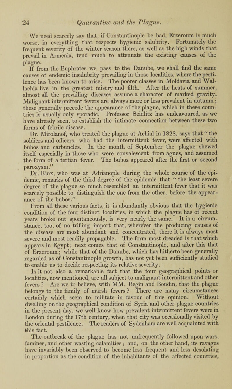 We need scarcely say that, if Constantinople be bad, Erzeroum is much worse, in everything that respects hygienic salubrity. Fortunately the frequent severity of the winter season there, as well as the high winds that prevail in Armenia, tend much to attenuate the existing causes of the plague. If from the Euphrates we pass to the Danube, we shall find the same causes of endemic insalubrity prevailing in those localities, where the pesti¬ lence has been known to arise. The poorer classes in Moldavia and Wal- lachia live in the greatest misery and filth. After the heats of summer, almost all the prevailing diseases assume a character of marked gravity. Malignant intermittent fevers are always more or less prevalent in autumn ; these generally precede the appearance of the plague, which in these coun¬ tries is usually only sporadic. Professor Seidlitz has endeavoured, as we have already seen, to establish the intimate connection between these two forms of febrile disease. Dr. Mirolanof, who treated the plague at Achial in 1828, says that “ the soldiers and officers, who had the intermittent fever, were affected with bubos and carbuncles. In the month of September the plague shewed itself especially in those who were convalescent from agues, and assumed the form of a tertian fever. The bubos appeared after the first or second paroxysm.” Dr. Rinx, who was at Adrianople during the whole course of the epi¬ demic, remarks of the third degree of the epidemic that “ the least severe degree of the plague so much resembled an intermittent fever that it was scarcely possible to distinguish the one from the other, before the appear¬ ance of the bubos.” From all these various facts, it is abundantly obvious that the hygienic condition of the four distinct localities, in which the plague has of recent years broke out spontaneously, is very nearly the same. It is a circum¬ stance, too, of no trifling import that, wherever the producing causes of the disease are most abundant and concentrated, there it is always most severe and most readily propagable. The form most dreaded is that which appears in Egypt; next comes that of Constantinople, and after this that of Erzeroum ; while that of the Danube, which has hitherto been generally regarded as of Constantinople growth, has not yet been sufficiently studied to enable us to decide respecting its relative severity. Is it not also a remarkable fact that the four geographical points or localities, now mentioned, are all subject to malignant intermittent and other fevers ? Are we to believe, with MM. Begin and Boudin, that the plague belongs to the family of marsh fevers ? There are many circumstances certainly which seem to militate in favour of this opinion. Without dwelling on the geographical condition of Syria and other plague countries in the present day, we well know how prevalent intermittent fevers were in London during the 17th century, when that city was occasionally visited by the oriental pestilence. The readers of Sydenham are well acquainted with this fact. The outbreak of the plague has not unfrequently followed upon wars, famines, and other wasting calamities ; and, on the other hand, its ravages have invariably been observed to become less frequent and less desolating in proportion as the condition of the inhabitants of the affected countries.