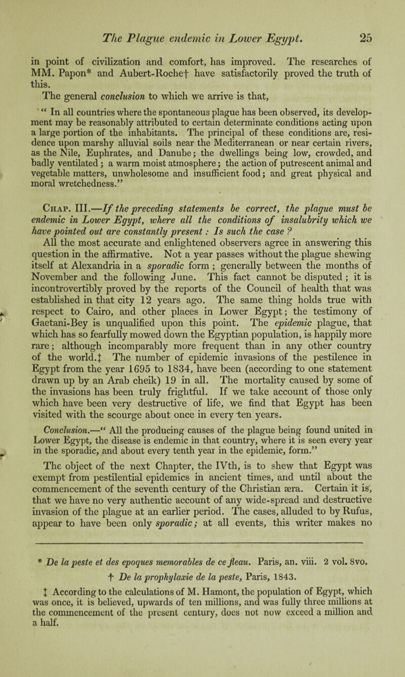 in point of civilization and comfort, has improved. The researches of MM. Papon* and Aubert-Rochef have satisfactorily proved the truth of this. The general conclusion to which we arrive is that, “ In all countries where the spontaneous plague has been observed, its develop¬ ment may be reasonably attributed to certain determinate conditions acting upon a large portion of the inhabitants. The principal of these conditions are, resi¬ dence upon marshy alluvial soils near the Mediterranean or near certain rivers, as the Nile, Euphrates, and Danube; the dwellings being low, crowded, and badly ventilated; a warm moist atmosphere; the action of putrescent animal and vegetable matters, unwholesome and insufficient food; and great physical and moral wretchedness.” Chap. III.—If the preceding statements be correct, the plague must be endemic in Lower Egypt, where all the conditions of insalubrity which we have pointed out are constantly present: Is such the case ? All the most accurate and enlightened observers agree in answering this question in the affirmative. Not a year passes without the plague shewing itself at Alexandria in a sporadic form ; generally between the months of November and the following June. This fact cannot be disputed ; it is incontrovertibly proved by the reports of the Council of health that was established in that city 12 years ago. The same thing holds true with respect to Cairo, and other places in Lower Egypt; the testimony of Gaetani-Bey is unqualified upon this point. The epidemic plague, that which has so fearfully mowed down the Egyptian population, is happily more rare; although incomparably more frequent than in any other country of the world.f The number of epidemic invasions of the pestilence in Egypt from the year 1695 to 1834, have been (according to one statement drawn up by an Arab cheik) 19 in all. The mortality caused by some of the invasions has been truly frightful. If we take account of those only which have been very destructive of life, we find that Egypt has been visited with the scourge about once in every ten years. Conclusion.—“ All the producing causes of the plague being found united in Lower Egypt, the disease is endemic in that country, where it is seen every year in the sporadic, and about every tenth year in the epidemic, form.” The object of the next Chapter, the IVth, is to shew that Egypt was exempt from pestilential epidemics in ancient times, and until about the commencement of the seventh century of the Christian sera. Certain it is, that we have no very authentic account of any wide-spread and destructive invasion of the plague at an earlier period. The cases, alluded to by Rufus, appear to have been only sporadic; at all events, this writer makes no * De lapeste et des epoques memorables de cefleau. Paris, an. viii. 2 vol. 8vo. f De la prophylaxie de la peste, Paris, 1843. J According to the calculations of M. Hamont, the population of Egypt, which was once, it is believed, upwards of ten millions, and was fully three millions at the commencement of the present century, does not now exceed a million and a half.