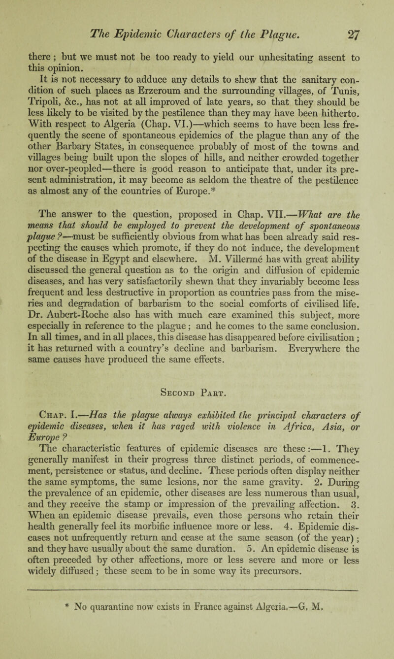 there ; but we must not be too ready to yield our unhesitating assent to this opinion. It is not necessary to adduce any details to shew that the sanitary con¬ dition of such places as Erzeroum and the surrounding villages, of Tunis, Tripoli, &c., has not at all improved of late years, so that they should be less likely to be visited by the pestilence than they may have been hitherto. With respect to Algeria (Chap. VI.)—which seems to have been less fre¬ quently the scene of spontaneous epidemics of the plague than any of the other Barbary States, in consequence probably of most of the towns and villages being built upon the slopes of hills, and neither crowded together nor over-peopled—there is good reason to anticipate that, under its pre¬ sent administration, it may become as seldom the theatre of the pestilence as almost any of the countries of Europe.* The answer to the question, proposed in Chap. VII.—What are the means that should be employed to prevent the development of spontaneous plague ?—must be sufficiently obvious from what has been already said res¬ pecting the causes which promote, if they do not induce, the development of the disease in Egypt and elsewhere. M. Villerme has with great ability discussed the general question as to the origin and diffusion of epidemic diseases, and has very satisfactorily shewn that they invariably become less frequent and less destructive in proportion as countries pass from the mise¬ ries and degradation of barbarism to the social comforts of civilised life. Dr. Aubert-Roche also has with much care examined this subject, more especially in reference to the plague; and he comes to the same conclusion. In all times, and in all places, this disease has disappeared before civilisation; it has returned with a country’s decline and barbarism. Everywhere the same causes have produced the same effects. Second Part. Chap. I.—Has the plague always exhibited the principal characters of epidemic diseases, when it has raged with violence in Africa, Asia, or Europe ? The characteristic features of epidemic diseases are these:—1. They generally manifest in their progress three distinct periods, of commence¬ ment, persistence or status, and decline. These periods often display neither the same symptoms, the same lesions, nor the same gravity. 2. During the prevalence of an epidemic, other diseases are less numerous than usual, and they receive the stamp or impression of the prevailing affection. 3. When an epidemic disease prevails, even those persons who retain their health generally feel its morbific influence more or less. 4. Epidemic dis¬ eases not unfrequently return and cease at the same season (of the year) ; and they have usually about the same duration. 5. An epidemic disease is often preceded by other affections, more or less severe and more or less widely diffused; these seem to be in some way its precursors. * No quarantine now exists in France against Algeria.—G, M,