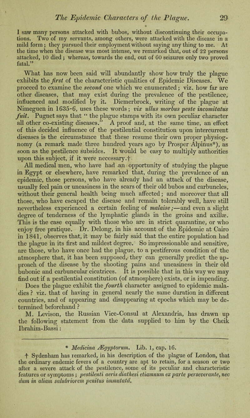 • I saw many persons attacked with bubos, without discontinuing their occupa¬ tions. Two of my servants, among others, were attacked with the disease in a mild form; they pursued their employment without saying any thing to me. At the time when the disease was most intense, we remarked that, out of 22 persons attacked, 10 died; whereas, towards the end, out of 60 seizures only two proved fatal.” What has now been said will abundantly show how truly the plague exhibits the first of the characteristic qualities of Epidemic Diseases. We proceed to examine the second one which we enumerated; viz. how far are other diseases, that may exist during the prevalence of the pestilence, influenced and modified by it. Diemerbrock, writing of the plague at Nimeguen in 1635-6, uses these words; vix ullus morbus peste incomitatus fuit. Pugnet says that “ the plague stamps with its own peculiar character all other co-existing diseases.” A proof and, at the same time, an effect of this decided influence of the pestilential constitution upon intercurrent diseases is the circumstance that these resume their own proper physiog¬ nomy (a remark made three hundred years ago by Prosper Alpinus*), as soon as the pestilence subsides. It would be easy to multiply authorities upon this subject, if it were necessary.f All medical men, who have had -an opportunity of studying the plague in Egypt or elsewhere, have remarked that, during the prevalence of an epidemic, those persons, who have already had an attack of the disease, usually feel pain or uneasiness in the scars of their old bubos and carbuncles, without their general health being much affected; and moreover that all those, who have escaped the disease and remain tolerably well, have still nevertheless experienced a certain feeling of malaise;—and even a slight degree of tenderness of the lymphatic glands in the groins and axillae. This is the case equally with those who are in strict quarantine, or who enjoy free pratique. Dr. Delong, in his account of the Epidemic at Cairo in 1841, observes that, it may be fairly said that the entire population had the plague in its first and mildest degree. So impressionable and sensitive, are those, who have once had the plague, to a pestiferous condition of the atmosphere that, it has been supposed,- they can generally predict the ap¬ proach of the disease by the shooting pains and uneasiness in their old bubonic and carbuncular cicatrices. It is possible that in this way we may find out if a pestilential constitution (of atmosphere) exists, or is impending. Does the plague exhibit the fourth character assigned to epidemic mala¬ dies ? viz. that of having in general nearly the same duration in different countries, and of appearing and disappearing at epochs which may be de¬ termined beforehand ? M. Levison, the Russian Vice-Consul at Alexandria, has drawn up the following statement from the data supplied to him by the Cheik Ibrahim-Bassi: * Medicina jEgyptorum. Lib. 1, cap. 16. f Sydenham has remarked, in his description of the plague of London, that the ordinary endemic fevers of a country are apt to retain, for a season or two after a severe attack of the pestilence, some of its peculiar and characteristic features or symptoms; pestilenti aeris diathesi etiamnum ex parte per sever ante, nec dam in aliam salubriorem penitus mmatatd.