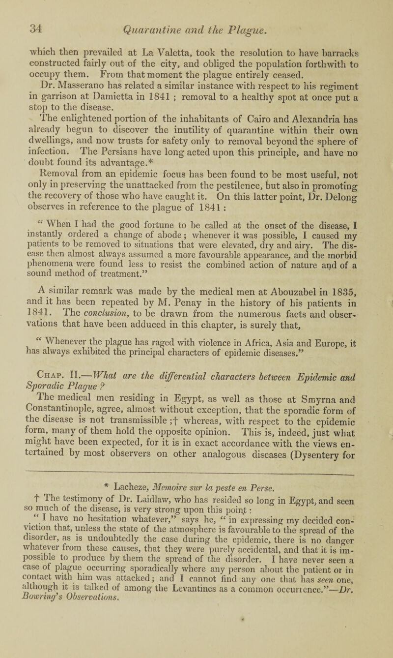 which then prevailed at La Valetta, took the resolution to have barracks constructed fairly out of the city, and obliged the population forthwith to occupy them. From that moment the plague entirely ceased. Dr. Masserano has related a similar instance with respect to his regiment in garrison at Damietta in 1841 ; removal to a healthy spot at once put a stop to the disease. The enlightened portion of the inhabitants of Cairo and Alexandria has already begun to discover the inutility of quarantine within their own dwellings, and now trusts for safety only to removal beyond the sphere of infection. The Persians have long acted upon this principle, and have no doubt found its advantage.* Removal from an epidemic focus has been found to be most useful, not only in preserving the unattacked from the pestilence, but also in promoting the recovery of those who have caught it. On this latter point, Dr. Delong observes in reference to the plague of 1841 : “ When I had the good fortune to be called at the onset of the disease, I instantly ordered a change of abode; whenever it was possible, I caused my patients to be removed to situations that were elevated, dry and airy. The dis¬ ease then almost always assumed a more favourable appearance, and the morbid phenomena were found less to resist the combined action of nature and of a sound method of treatment.” A similar remark was made by the medical men at Abouzabel in 1835, and it has been repeated by M. Penay in the history of his patients in 1841. The conclusion, to be drawn from the numerous facts and obser¬ vations that have been adduced in this chapter, is surely that, “ Whenever the plague has raged with violence in Africa, Asia and Europe, it has always exhibited the principal characters of epidemic diseases.” Chap. II.—What are the differential characters between Epidemic and Sporadic Plague ? ^ The medical men residing in Egypt, as well as those at Smyrna and C onstantinople, agree, almost without exception, that the sporadic form of the disease is not transmissible ;f whereas, with respect to the epidemic form, many of them hold the opposite opinion. This is, indeed, just what might have been expected, for it is in exact accordance with the views en- tertained by most observers on other analogous diseases (Dysentery for * Lacheze, Memoire sur la peste en Perse. 'f The testimony of Dr. Laidlaw, who has resided so long in Egypt, and seen so much of the disease, is very strong upon this point: e I have no hesitation whatever,” says he, “ in expressing my decided con¬ viction that, unless the state of the atmosphere is favourable to the spread of the disorder, as is undoubtedly the case during the epidemic, there is no danger whatever from these causes, that they were purely accidental, and that it is im¬ possible to produce by them the spread of the disorder. I have never seen a case of plague occurring sporadically where any person about the patient or in contact with him was attacked; and I cannot find any one that has seen one, although it is talked of among the Levantines as a common occurrence.”—Dr. Bowring’s Observations,