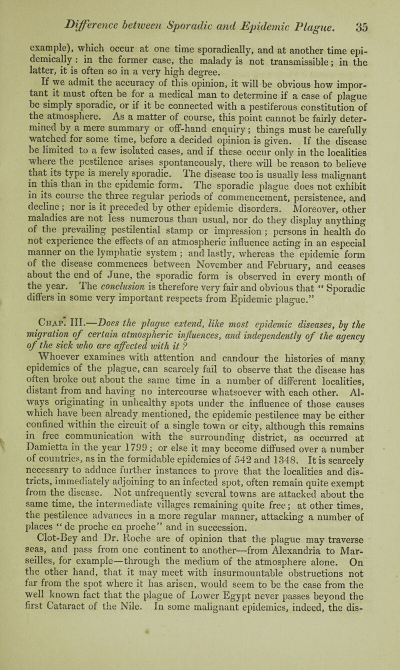 example), which occur at one time sporadically, and at another time epi¬ demically : in the former case, the malady is not transmissible; in the latter, it is often so in a very high degree. If we admit the accuracy of this opinion, it will be obvious how impor¬ tant it must often be for a medical man to determine if a case of plague be simply sporadic, or if it be connected with a pestiferous constitution of the atmosphere. As a matter of course, this point cannot be fairly deter¬ mined by a mere summary or off-hand enquiry; things must be carefully watched for some time, before a decided opinion is given. If the disease be limited to a few isolated cases, and if these occur only in the localities where the pestilence arises spontaneously, there will be reason to believe that its type is merely sporadic. The disease too is usually less malignant in this than in the epidemic form. The sporadic plague does not exhibit in its course the three regular periods of commencement, persistence, and decline ; nor is it preceded by other epidemic disorders. Moreover, other maladies are not less numerous than usual, nor do they display anything of the prevailing pestilential stamp or impression ; persons in health do not experience the effects of an atmospheric influence acting in an especial manner on the lymphatic system ; and lastly, whereas the epidemic form of the disease commences between November and February, and ceases about the end of June, the sporadic form is observed in every month of the year. The conclusion is therefore very fair and obvious that “ Sporadic differs in some very important respects from Epidemic plague.” Chap. III.—Does the plague extend, like most epidemic diseases, by the migration of certain atmospheric influences, and independently of the agency of the sick who are affected with it ? Whoever examines with attention and candour the histories of many epidemics of the plague, can scarcely fail to observe that the disease has olten broke out about the same time in a number of different localities, distant from and having no intercourse whatsoever with each other. Al¬ ways originating in unhealthy spots under the influence of those causes which have been already mentioned, the epidemic pestilence may be either confined within the circuit of a single town or city, although this remains in free communication with the surrounding district, as occurred at Damietta in the year 17.99; or else it may become diffused over a number of countries, as in the formidable epidemics of 542 and 1348. It is scarcely necessary to adduce further instances to prove that the localities and dis¬ tricts, immediately adjoining to an infected spot, often remain quite exempt from the disease. Not unfrequently several towns are attacked about the same time, the intermediate villages remaining quite free; at other times, the pestilence advances in a more regular manner, attacking a number of places “de proche en proche” and in succession. Clot-Bey and Dr. Roche are of opinion that the plague may traverse seas, and pass from one continent to another—from Alexandria to Mar¬ seilles, for example—through the medium of the atmosphere alone. On the other hand, that it may meet with insurmountable obstructions not far from the spot where it has arisen, would seem to be the case from the well known fact that the plague of Lower Egypt never passes beyond the first Cataract of the Nile. In some malignant epidemics, indeed, the dis-