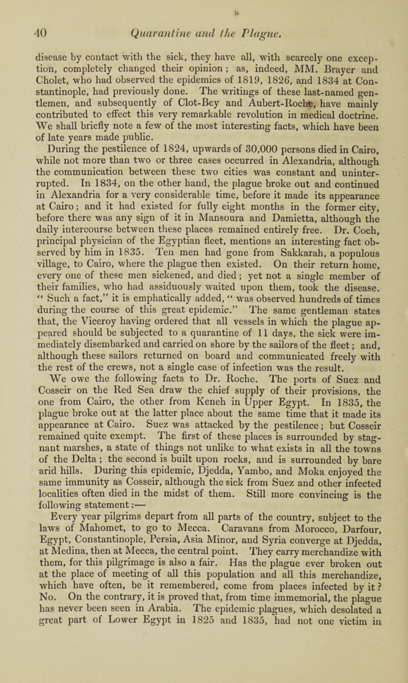 disease by contact with the sick, they have all, with scarcely one excep¬ tion, completely changed their opinion ; as, indeed, MM. Brayer and Cholet, who had observed the epidemics of 1819, 1826, and 1834 at Con¬ stantinople, had previously done. The writings of these last-named gen¬ tlemen, and subsequently of Clot-Bey and Aubert-Roche, have mainly contributed to effect this very remarkable revolution in medical doctrine. We shall briefly note a few of the most interesting facts, which have been of late years made public. During the pestilence of 1824, upwards of 30,000 persons died in Cairo, while not more than two or three cases occurred in Alexandria, although the communication between these two cities was constant and uninter¬ rupted. In 1834, on the other hand, the plague broke out and continued in Alexandria for a very considerable time, before it made its appearance at Cairo; and it had existed for fully eight months in the former city, before there was any sign of it in Mansoura and Damietta, although the daily intercourse between these places remained entirely free. Dr. Coch, principal physician of the Egyptian fleet, mentions an interesting fact ob¬ served by him in 1835. Ten men had gone from Sakkarah, a populous village, to Cairo, where the plague then existed. On their return home, every one of these men sickened, and died; yet not a single member of their families, who had assiduously waited upon them, took the disease. “ Such a fact,” it is emphatically added, “ was observed hundreds of times during the course of this great epidemic.” The same gentleman states that, the Viceroy having ordered that all vessels in which the plague ap¬ peared should be subjected to a quarantine of 11 days, the sick were im¬ mediately disembarked and carried on shore by the sailors of the fleet; and, although these sailors returned on board and communicated freely with the rest of the crews, not a single case of infection was the result. We owe the following facts to Dr. Roche. The ports of Suez and Cosseir on the Red Sea draw the chief supply of their provisions, the one from Cairo, the other from Keneh in Upper Egypt. In 1835, the plague broke out at the latter place about the same time that it made its appearance at Cairo. Suez was attacked by the pestilence; but Cosseir remained quite exempt. The first of these places is surrounded by stag¬ nant marshes, a state of things not unlike to what exists in all the towns of the Delta; the second is built upon rocks, and is surrounded by bare arid hills. During this epidemic, Djedda, Yambo, and Moka enjoyed the same immunity as Cosseir, although the sick from Suez and other infected localities often died in the midst of them. Still more convincing is the following statement:— Every year pilgrims depart from all parts of the country, subject to the laws of Mahomet, to go to Mecca. Caravans from Morocco, Darfour, Egypt, Constantinople, Persia, Asia Minor, and Syria converge at Djedda, at Medina, then at Mecca, the central point. They carry merchandize with them, for this pilgrimage is also a fair. Has the plague ever broken out at the place of meeting of all this population and all this merchandize, which have often, be it remembered, come from places infected by it ? No. On the contrary, it is proved that, from time immemorial, the plague has never been seen in Arabia. The epidemic plagues, which desolated a great part of Lower Egypt in 1825 and 1835, had not one victim in