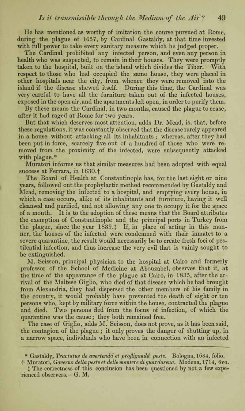 He has mentioned as worthy of imitation the course pursued at Rome, during the plague of 1657, by Cardinal Gastaldy, at that time invested with full power to take every sanitary measure which he judged proper. The Cardinal prohibited any infected person, and even any person in health who was suspected, to remain in their houses. They were promptly taken to the hospital, built on the island which divides the Tiber. With respect to those who had occupied the same house, they were placed in other hospitals near the city, from whence they were removed into the island if the disease shewed itself. During this time, the Cardinal was very careful to have all the furniture taken out of the infected houses, exposed in the open air, and the apartments left open, in order to purify them. By these means the Cardinal, in two months, caused the plague to cease, after it had raged at Rome for two years. But that which deserves most attention, adds Dr. Mead, is, that, before these regulations, it was constantly observed that the disease rarely appeared in a house without attacking all its inhabitants ; whereas, after they had been put in force, scarcely five out of a hundred of those who were re¬ moved from the proximity of the infected, were subsequently attacked with plague.* Muratori informs us that similar measures had been adopted with equal success at Ferrara, in 1630.f The Board of Health at Constantinople has, for the last eight or nine years, followed out the prophylactic method recommended by Gastaldy and Mead, removing the infected to a hospital, and emptying every house, in which a case occurs, alike of its inhabitants and furniture, having it well cleansed and purified, and not allowing any one to occupy it for the space of a month. It is to the adoption of these means that the Board attributes the exemption of Constantinople and the principal ports in Turkey from the plague, since the year 18394 If, in place of acting in this man¬ ner, the houses of the infected were condemned with their inmates to a severe quarantine, the result would necessarily be to create fresh foci of pes¬ tilential infection, and thus increase the very evil that is vainly sought to be extinguished. M. Seisson, principal physician to the hospital at Cairo and formerly professor of the School of Medicine at Abouzabel, observes that if, at the time of the appearance of the plague at Cairo, in 1835, after the ar¬ rival of the Maltese Giglio, who died of that disease which he had brought from Alexandria, they had dispersed the other members of his family in the country, it would probably have prevented the death of eight or ten persons who, kept by military force within the house, contracted the plague and died. Two persons fled from the focus of infection, of which the quarantine was the cause; they both remained free. The case of Giglio, adds M. Seisson, does not prove, as it has been said, the contagion of the plague ; it only proves the danger of shutting up, in a narrow space, individuals who have been in connection with an infected * Gastaldy, Tractatus de avertenda et profliganda peste. Bologna, 1684, folio, f Muratori, Governo della peste et delle maniere di guardasena. Modena, 1714, 8vo. t The correctness of this conclusion has been questioned by not a few expe¬ rienced observers.—G. M.