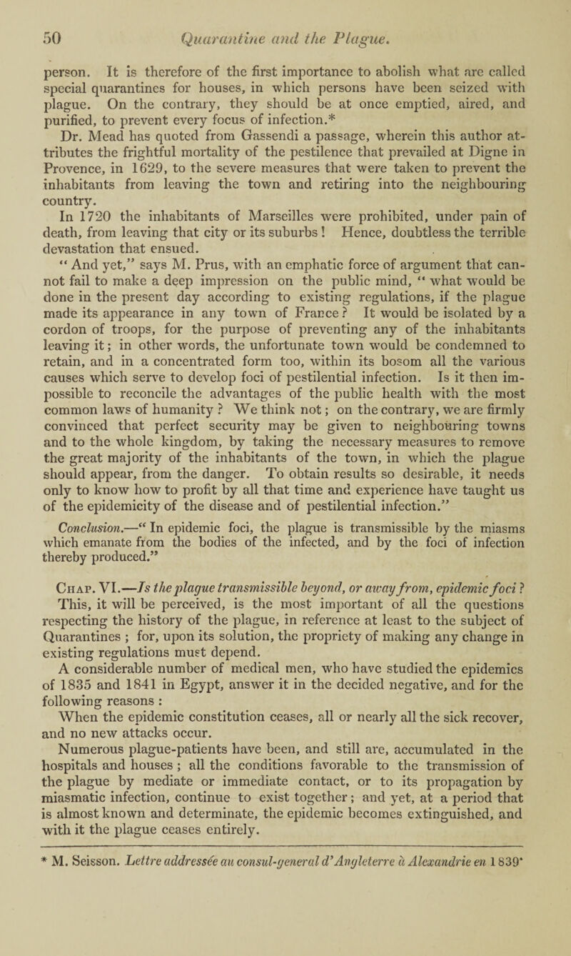 person. It is therefore of the first importance to abolish what arc called special quarantines for houses, in which persons have been seized with plague. On the contrary, they should be at once emptied, aired, and purified, to prevent every focus of infection.* Dr. Mead has quoted from Gassendi a passage, wherein this author at¬ tributes the frightful mortality of the pestilence that prevailed at Digne in Provence, in 1629, to the severe measures that were taken to prevent the inhabitants from leaving the town and retiring into the neighbouring country. In 1720 the inhabitants of Marseilles were prohibited, under pain of death, from leaving that city or its suburbs ! Hence, doubtless the terrible devastation that ensued. “ And yet,” says M. Prus, with an emphatic force of argument that can¬ not fail to make a deep impression on the public mind, “ what would be done in the present day according to existing regulations, if the plague made its appearance in any town of France ? It would be isolated by a cordon of troops, for the purpose of preventing any of the inhabitants leaving it; in other words, the unfortunate town would be condemned to retain, and in a concentrated form too, within its bosom all the various causes which serve to develop foci of pestilential infection. Is it then im¬ possible to reconcile the advantages of the public health with the most common laws of humanity ? We think not; on the contrary, we are firmly convinced that perfect security may be given to neighbouring towns and to the whole kingdom, by taking the necessary measures to remove the great majority of the inhabitants of the town, in which the plague should appear, from the danger. To obtain results so desirable, it needs only to know how to profit by all that time and experience have taught us of the epidemicity of the disease and of pestilential infection.” Conclusion.—“ In epidemic foci, the plague is transmissible by the miasms which emanate from the bodies of the infected, and by the foci of infection thereby produced.” Chap. VI.—Js the plague transmissible beyond, or away from, epidemic foci ? This, it will be perceived, is the most important of all the questions respecting the history of the plague, in reference at least to the subject of Quarantines ; for, upon its solution, the propriety of making any change in existing regulations must depend. A considerable number of medical men, who have studied the epidemics of 1835 and 1841 in Egypt, answer it in the decided negative, and for the following reasons : When the epidemic constitution ceases, all or nearly all the sick recover, and no new attacks occur. Numerous plague-patients have been, and still are, accumulated in the hospitals and houses ; all the conditions favorable to the transmission of the plague by mediate or immediate contact, or to its propagation by miasmatic infection, continue to exist together; and yet, at a period that is almost known and determinate, the epidemic becomes extinguished, and with it the plague ceases entirely. * M. Seisson. Lettre addressee au consul-general d’Angleterre ii Alexandrie en 1839*