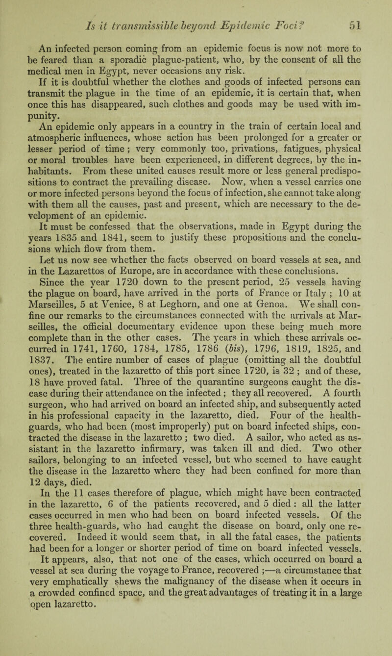 An infected person coming from an epidemic focus is now not more to be feared than a sporadic plague-patient, who, by the consent of all the medical men in Egypt, never occasions any risk. If it is doubtful whether the clothes and goods of infected persons can transmit the plague in the time of an epidemic, it is certain that, when once this has disappeared, such clothes and goods may be used with im¬ punity. An epidemic only appears in a country in the train of certain local and atmospheric influences, whose action has been prolonged for a greater or lesser period of time ; very commonly too, privations, fatigues, physical or moral troubles have been experienced, in different degrees, by the in¬ habitants. From these united causes result more or less general predispo¬ sitions to contract the prevailing disease. Now, when a vessel carries one or more infected persons beyond the focus of infection, she cannot take along with them all the causes, past and present, which are necessary to the de¬ velopment of an epidemic. It must be confessed that the observations, made in Egypt during the years 1835 and 1841, seem to justify these propositions and the conclu¬ sions which flow from them. Let us now see whether the facts observed on board vessels at sea, and in the Lazarettos of Europe, are in accordance with these conclusions. Since the year 1720 down to the present period, 25 vessels having the plague on board, have arrived in the ports of France or Italy ; 10 at Marseilles, 5 at Venice, 8 at Leghorn, and one at Genoa. We shall con¬ fine our remarks to the circumstances connected with the arrivals at Mar¬ seilles, the official documentary evidence upon these being much more complete than in the other cases. The years in which these arrivals oc¬ curred in 1741, 1760, 1784, 1785, 1786 (bis), 1796, 1819, 1825, and 1837. The entire number of cases of plague (omitting all the doubtful ones), treated in the lazaretto of this port since 1720, is 32 ; and of these, 18 have proved fatal. Three of the quarantine surgeons caught the dis¬ ease during their attendance on the infected ; they all recovered. A fourth surgeon, who had arrived on board an infected ship, and subsequently acted in his professional capacity in the lazaretto, died. Four of the health- guards, who had been (most improperly) put on board infected ships, con¬ tracted the disease in the lazaretto ; two died. A sailor, who acted as as¬ sistant in the lazaretto infirmary, was taken ill and died. Two other sailors, belonging to an infected vessel, but who seemed to have caught the disease in the lazaretto where they had been confined for more than 12 days, died. In the 11 cases therefore of plague, which might have been contracted in the lazaretto, 6 of the patients recovered, and 5 died : all the latter cases occurred in men who had been on board infected vessels. Of the three health-guards, who had caught the disease on board, only one re¬ covered. Indeed it would seem that, in all the fatal cases, the patients had been for a longer or shorter period of time on board infected vessels. It appears, also, that not one of the cases, which occurred on board a vessel at sea during the voyage to France, recovered ;—a circumstance that very emphatically shews the malignancy of the disease when it occurs in a crowded confined space, and the great advantages of treating it in a large open lazaretto.