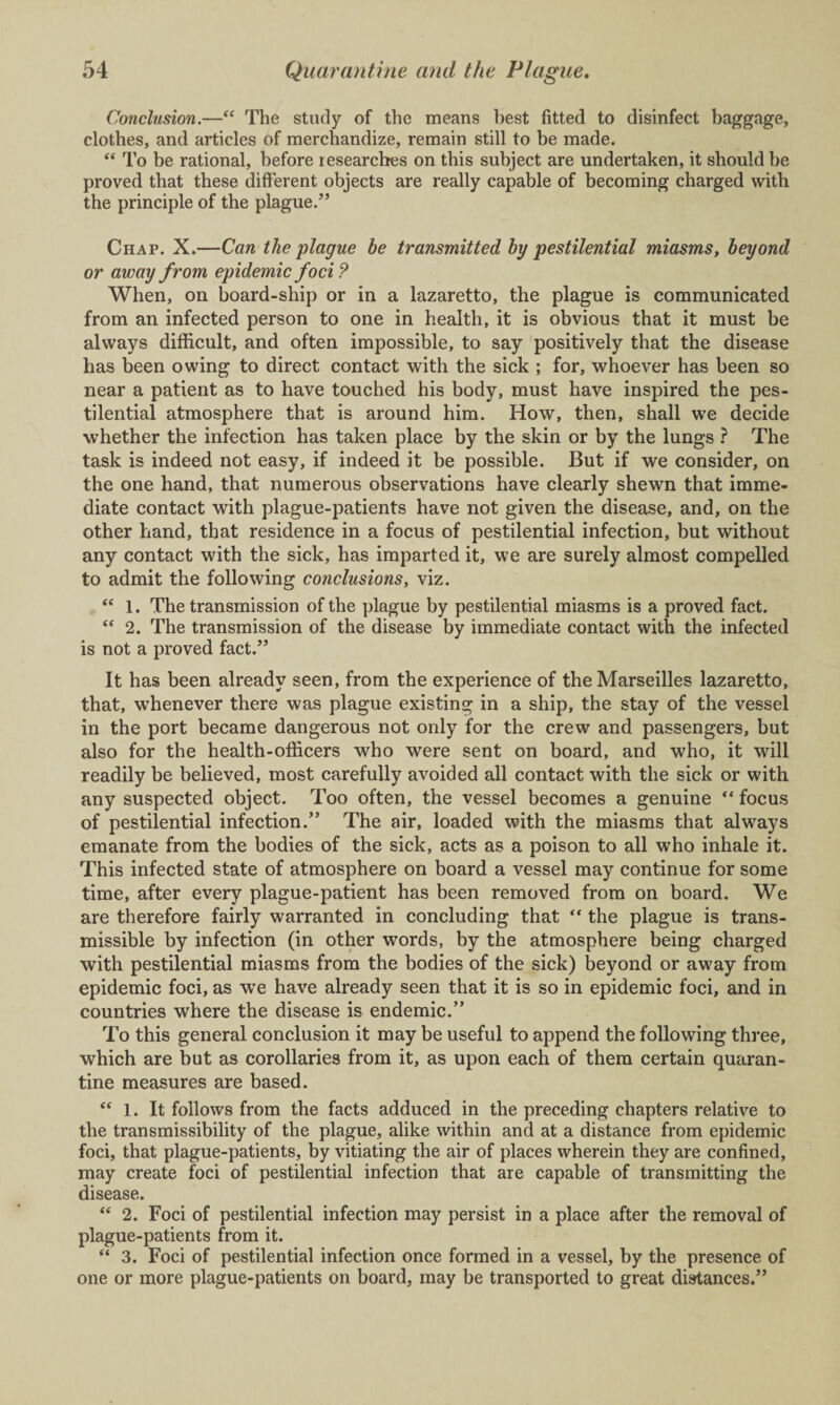 Conclusion.—“ The study of the means best fitted to disinfect baggage, clothes, and articles of merchandize, remain still to be made. “ To be rational, before researches on this subject are undertaken, it should be proved that these different objects are really capable of becoming charged with the principle of the plague.” Chap. X.—Can the plague be transmitted by pestilential miasms, beyond or away from epidemic foci ? When, on board-ship or in a lazaretto, the plague is communicated from an infected person to one in health, it is obvious that it must be always difficult, and often impossible, to say positively that the disease has been owing to direct contact with the sick ; for, whoever has been so near a patient as to have touched his body, must have inspired the pes¬ tilential atmosphere that is around him. How, then, shall we decide whether the infection has taken place by the skin or by the lungs ? The task is indeed not easy, if indeed it be possible. But if we consider, on the one hand, that numerous observations have clearly shewn that imme¬ diate contact with plague-patients have not given the disease, and, on the other hand, that residence in a focus of pestilential infection, but without any contact with the sick, has imparted it, we are surely almost compelled to admit the following conclusions, viz. “ 1. The transmission of the plague by pestilential miasms is a proved fact. “ 2. The transmission of the disease by immediate contact with the infected is not a proved fact.” It has been already seen, from the experience of the Marseilles lazaretto, that, whenever there was plague existing in a ship, the stay of the vessel in the port became dangerous not only for the crew and passengers, but also for the health-officers who were sent on board, and who, it will readily be believed, most carefully avoided all contact with the sick or with any suspected object. Too often, the vessel becomes a genuine “ focus of pestilential infection.” The air, loaded with the miasms that always emanate from the bodies of the sick, acts as a poison to all who inhale it. This infected state of atmosphere on board a vessel may continue for some time, after every plague-patient has been removed from on board. We are therefore fairly warranted in concluding that “ the plague is trans¬ missible by infection (in other words, by the atmosphere being charged with pestilential miasms from the bodies of the sick) beyond or away from epidemic foci, as we have already seen that it is so in epidemic foci, and in countries where the disease is endemic.” To this general conclusion it may be useful to append the following three, which are but as corollaries from it, as upon each of them certain quaran¬ tine measures are based. “ 1. It follows from the facts adduced in the preceding chapters relative to the transmissibility of the plague, alike within and at a distance from epidemic foci, that plague-patients, by vitiating the air of places wherein they are confined, may create foci of pestilential infection that are capable of transmitting the disease. “ 2. Foci of pestilential infection may persist in a place after the removal of plague-patients from it. “ 3. Foci of pestilential infection once formed in a vessel, by the presence of one or more plague-patients on board, may be transported to great distances.”