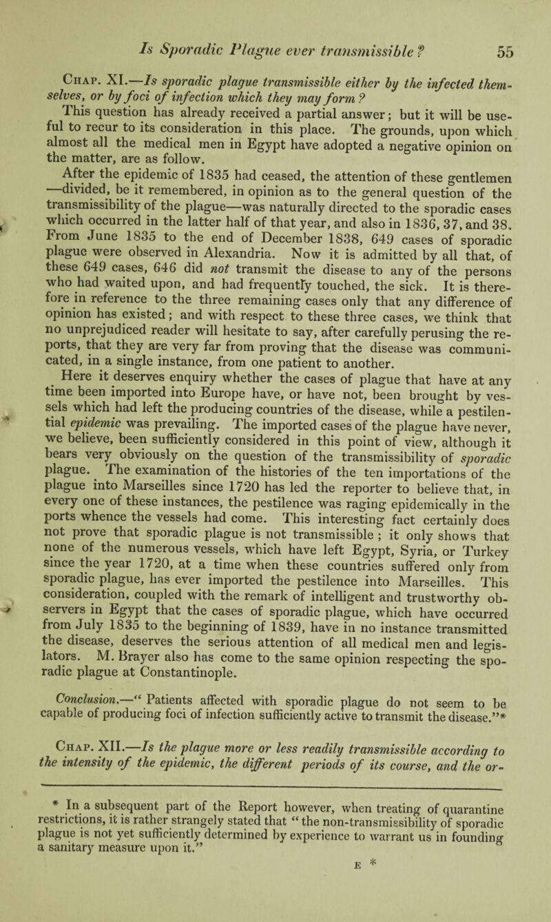 Chap. XI.—Is sporadic plague transmissible either by the infected them¬ selves, or by foci of infection which they may form? This question has already received a partial answer; but it will be use¬ ful to recur to its consideration in this place. The grounds, upon which almost all the medical men in Egypt have adopted a negative opinion on the matter, are as follow. After the epidemic of 1835 had ceased, the attention of these gentlemen —divided, be it remembered, in opinion as to the general question of the transmissibility of the plague—was naturally directed to the sporadic cases which occurred in the latter half of that year, and also in 1836, 37, and 38. From June 1835 to the end of December 1838, 649 cases of sporadic plague were observed in Alexandria. Now it is admitted by all that, of these 649 cases, 646 did not transmit the disease to any of the persons who had waited upon, and had frequently touched, the sick. It is there¬ fore in reference to the three remaining cases only that any difference of opinion has existed; and with respect to these three cases, we think that no unprejudiced reader will hesitate to say, after carefully perusing the re¬ ports, that they are very far from proving that the disease was communi¬ cated, in a single instance, from one patient to another. Here it deserves enquiry whether the cases of plague that have at any time been imported into Europe have, or have not, been brought by ves¬ sels which had left the producing countries of the disease, while a pestilen¬ tial epidemic was prevailing. The imported cases of the plague have never, we believe, been sufficiently considered in this point of view, although it bears very obviously on the question of the transmissibility of sporadic plague. The examination of the histories of the ten importations of the plague into Marseilles since 1720 has led the reporter to believe that, in every one of these instances, the pestilence was raging epidemically in the ports whence the vessels had come. This interesting fact certainly does not prove that sporadic plague is not transmissible ; it only shows that none of the numerous vessels, which have left Egypt, Syria, or Turkey since the year 1720, at a time when these countries suffered only from sporadic plague, has ever imported the pestilence into Marseilles. This consideration, coupled with the remark of intelligent and trustworthy ob¬ servers in Egypt that the cases of sporadic plague, which have occurred from July 1835 to the beginning of 1839, have in no instance transmitted the disease, deserves the serious attention of all medical men and legis¬ lators. M. Brayer also has come to the same opinion respecting the spo¬ radic plague at Constantinople. Conclusion. “ Patients affected with sporadic plague do not seem to be capable of producing foci of infection sufficiently active to transmit the disease.”* Chap. XII.—Is the plague more or less readily transmissible according to the intensity of the epidemic, the different periods of its course, and the or- * In a subsequent part of the Report however, when treating of quarantine restrictions, it is rather strangely stated that “the non-transmissibility of sporadic plague is not yet sufficiently determined by experience to warrant us in founding a sanitary measure upon it.”