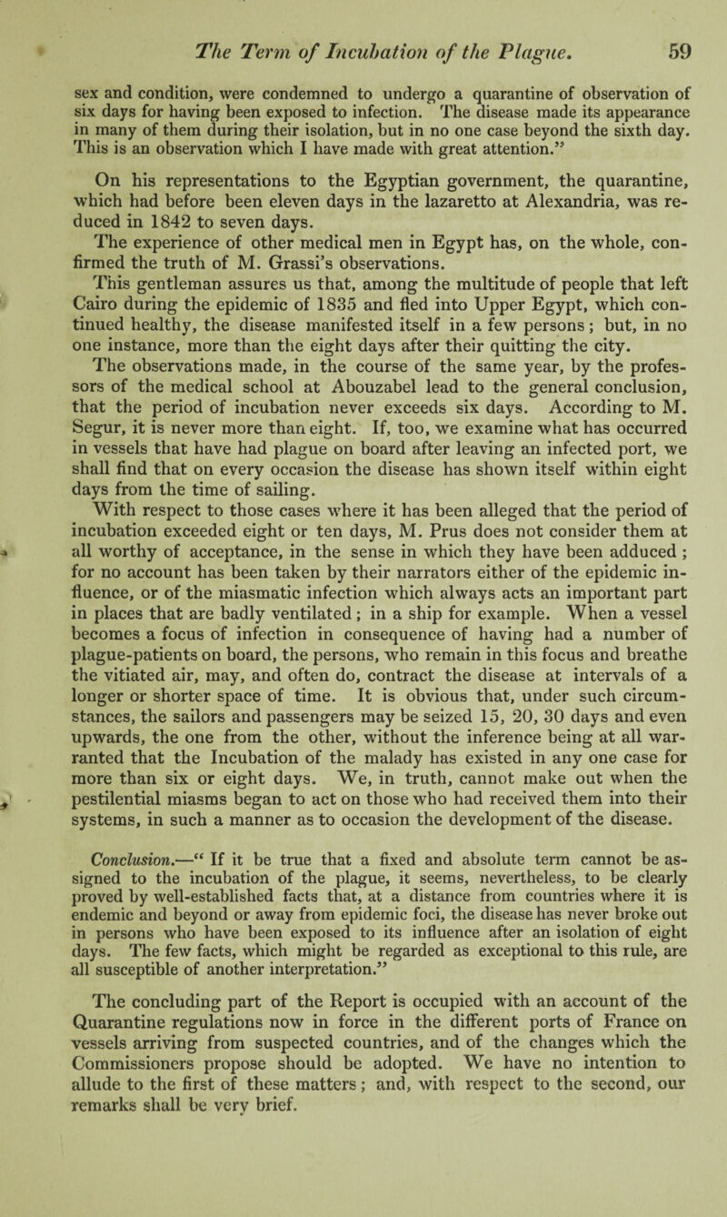 sex and condition, were condemned to undergo a quarantine of observation of six days for having been exposed to infection. The disease made its appearance in many of them during their isolation, but in no one case beyond the sixth day. This is an observation which I have made with great attention.” On his representations to the Egyptian government, the quarantine, which had before been eleven days in the lazaretto at Alexandria, was re¬ duced in 1842 to seven days. The experience of other medical men in Egypt has, on the whole, con¬ firmed the truth of M. Grassi’s observations. This gentleman assures us that, among the multitude of people that left Cairo during the epidemic of 1835 and fled into Upper Egypt, which con¬ tinued healthy, the disease manifested itself in a few persons; but, in no one instance, more than the eight days after their quitting the city. The observations made, in the course of the same year, by the profes¬ sors of the medical school at Abouzabel lead to the general conclusion, that the period of incubation never exceeds six days. According to M. Segur, it is never more than eight. If, too, we examine what has occurred in vessels that have had plague on board after leaving an infected port, we shall find that on every occasion the disease has shown itself within eight days from the time of sailing. With respect to those cases where it has been alleged that the period of incubation exceeded eight or ten days, M. Prus does not consider them at all worthy of acceptance, in the sense in which they have been adduced ; for no account has been taken by their narrators either of the epidemic in¬ fluence, or of the miasmatic infection which always acts an important part in places that are badly ventilated ; in a ship for example. When a vessel becomes a focus of infection in consequence of having had a number of plague-patients on board, the persons, who remain in this focus and breathe the vitiated air, may, and often do, contract the disease at intervals of a longer or shorter space of time. It is obvious that, under such circum¬ stances, the sailors and passengers may be seized 15, 20, 30 days and even upwards, the one from the other, without the inference being at all war¬ ranted that the Incubation of the malady has existed in any one case for more than six or eight days. We, in truth, cannot make out when the pestilential miasms began to act on those who had received them into their systems, in such a manner as to occasion the development of the disease. Conclusion.—“ If it be true that a fixed and absolute term cannot be as¬ signed to the incubation of the plague, it seems, nevertheless, to be clearly proved by well-established facts that, at a distance from countries where it is endemic and beyond or away from epidemic foci, the disease has never broke out in persons who have been exposed to its influence after an isolation of eight days. The few facts, which might be regarded as exceptional to this rule, are all susceptible of another interpretation.” The concluding part of the Report is occupied with an account of the Quarantine regulations now in force in the different ports of France on vessels arriving from suspected countries, and of the changes which the Commissioners propose should be adopted. We have no intention to allude to the first of these matters; and, with respect to the second, our remarks shall be very brief.