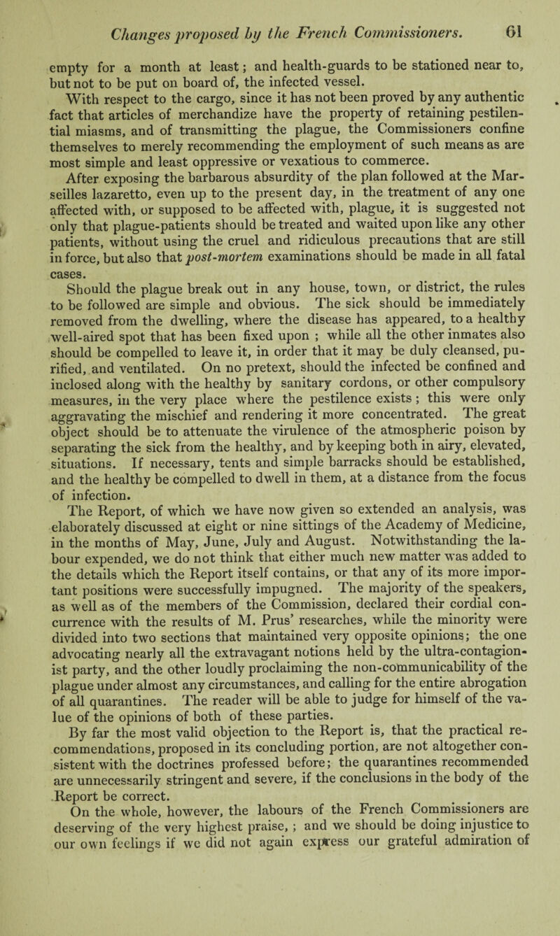 empty for a month at least; and health-guards to be stationed near to, but not to be put on board of, the infected vessel. With respect to the cargo, since it has not been proved by any authentic fact that articles of merchandize have the property of retaining pestilen¬ tial miasms, and of transmitting the plague, the Commissioners confine themselves to merely recommending the employment of such means as are most simple and least oppressive or vexatious to commerce. After exposing the barbarous absurdity of the plan followed at the Mar¬ seilles lazaretto, even up to the present day, in the treatment of any one affected with, or supposed to be affected with, plague, it is suggested not only that plague-patients should be treated and waited upon like any other patients, without using the cruel and ridiculous precautions that are still in force, but also that post-mortem examinations should be made in all fatal cases. Should the plague break out in any house, town, or district, the rules to be followed are simple and obvious. The sick should be immediately removed from the dwelling, where the disease has appeared, to a healthy well-aired spot that has been fixed upon ; while all the other inmates also should be compelled to leave it, in order that it may be duly cleansed, pu¬ rified, and ventilated. On no pretext, should the infected be confined and inclosed along with the healthy by sanitary cordons, or other compulsory measures, in the very place where the pestilence exists; this were only aggravating the mischief and rendering it more concentrated. The great object should be to attenuate the virulence of the atmospheric poison by separating the sick from the healthy, and by keeping both in airy, elevated, situations. If necessary, tents and simple barracks should be established, and the healthy be compelled to dwell in them, at a distance from the focus of infection. The Report, of which we have now given so extended an analysis, was elaborately discussed at eight or nine sittings of the Academy of Medicine, in the months of May, June, July and August. Notwithstanding the la¬ bour expended, we do not think that either much new matter was added to the details which the Report itself contains, or that any of its more impor¬ tant positions were successfully impugned. The majority of the speakers, as well as of the members of the Commission, declared their cordial con¬ currence with the results of M. Prus’ researches, while the minority were divided into two sections that maintained very opposite opinions; the one advocating nearly all the extravagant notions held by the ultra-contagion- ist party, and the other loudly proclaiming the non-communicability of the plague under almost any circumstances, and calling for the entire abrogation of all quarantines. The reader will be able to judge for himself of the va¬ lue of the opinions of both of these parties. By far the most valid objection to the Report is, that the practical re¬ commendations, proposed in its concluding portion, are not altogether con¬ sistent with the doctrines professed before; the quarantines recommended are unnecessarily stringent and severe, if the conclusions in the body of the Report be correct. On the whole, however, the labours of the French Commissioners are deserving of the very highest praise, ; and we should be doing injustice to our own feelings if we did not again express our grateful admiration of