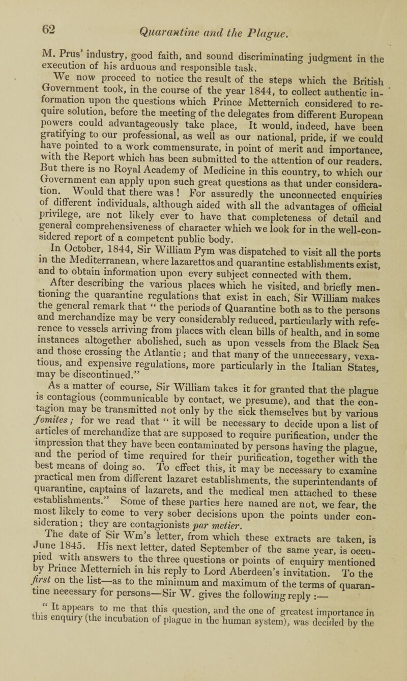 M. Prus’ industry, good faith, and sound discriminating judgment in the execution of his arduous and responsible task. We now proceed to notice the result of the steps which the British Government took, in the course of the year 1844, to collect authentic in¬ formation upon the questions which Prince Metternich considered to re¬ quire solution, before the meeting of the delegates from different European powers could advantageously take place, It would, indeed, have been gratifying to our professional, as well as our national, pride, if we could have pointed to a work commensurate, in point of merit and importance, with the Report which has been submitted to the attention of our readers! But there is no Royal Academy of Medicine in this country, to which our Government can apply upon such great questions as that under considera- tl?nd-<r Woul.d t!ia.t there was ! For assuredly the unconnected enquiries o different individuals, although aided with all the advantages of official privilege, are not likely ever to have that completeness of detail and general comprehensiveness of character which we look for in the well-con¬ sidered report of a competent public body. • 1844> Sir William Pym was dispatched to visit all the ports in the Mediterranean, where lazarettos and quarantine establishments exist, and to obtain information upon every subject connected with them. . .ter describing the various places which he visited, and brieflv men¬ tioning the quarantine regulations that exist in each. Sir William makes the general remark that “ the periods of Quarantine both as to the persons and merchandize may be very considerably reduced, particularly with refe¬ rence to vessels arriving from places with clean bills of health, and in some instances altogether abolished, such as upon vessels from the Black Sea and those crossing the Atlantic; and that many of the unnecessary, vexa¬ tious, and expensive regulations, more particularly in the Italian States may be discontinued.” . a n)atter of course. Sir William takes it for granted that the plague is contagious (communicable by contact, we presume), and that the con¬ tagion may be transmitted not only by the sick themselves but by various fomites; for we read that “ it will be necessary to decide upon a list of articles of merchandize that are supposed to require purification, under the impression that they have been contaminated by persons having the plague, and the period of time required for their purification, together with the best means of doing so. To effect this, it may be necessary to examine practical men from different lazaret establishments, the superintendants of quarantine, captains of lazarets, and the medical men attached to these establishments.” Some of these parties here named are not, we fear, the most likely to come to very sober decisions upon the points under con¬ sideration ; they are contagionists par metier. The date of Sir Wm’s letter, from which these extracts are taken, is June 1845. His next letter, dated September of the same year, is occu¬ pied with answers to the three questions or points of enquiry mentioned by rrince Metternich in his reply to Lord Aberdeen’s invitation. To the first on the list as to the minimum and maximum of the terms of quaran¬ tine necessary for persons—Sir W. gives the following reply :_ th“ H aP.ljears t0 me that this question, and the one of greatest importance in is enquiry (the incubation of plague in the human system), was decided by the