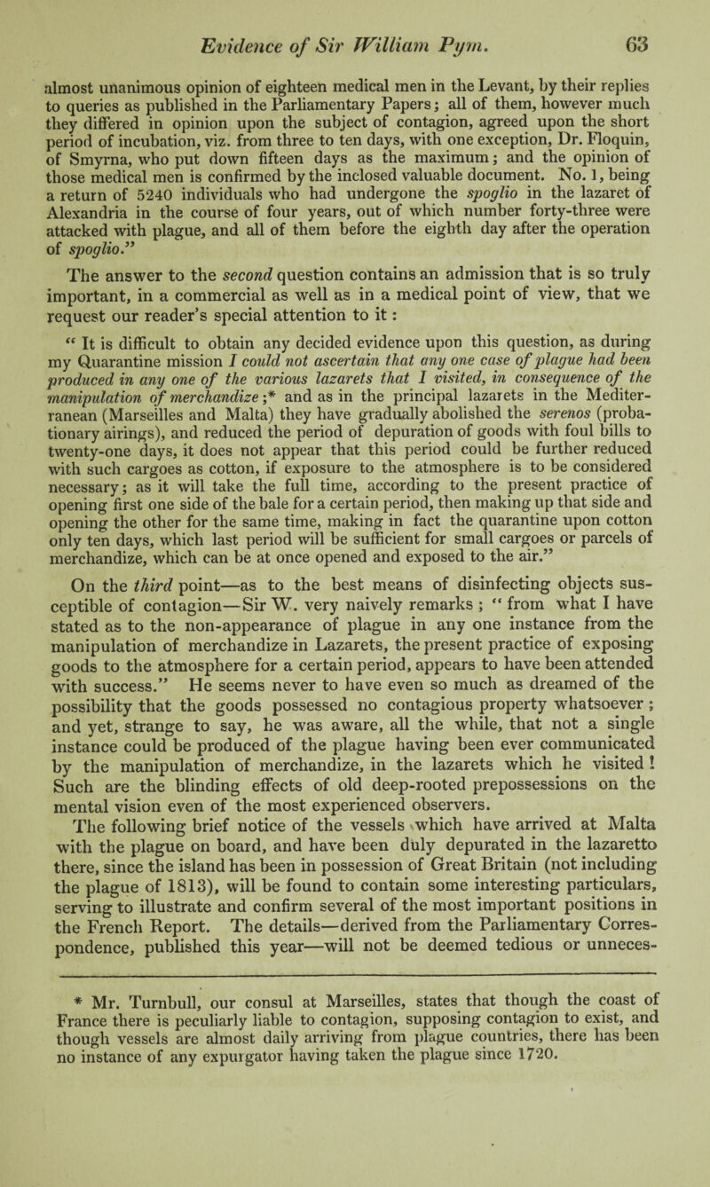 almost unanimous opinion of eighteen medical men in the Levant, by their replies to queries as published in the Parliamentary Papers; all of them, however much they differed in opinion upon the subject of contagion, agreed upon the short period of incubation, viz. from three to ten days, with one exception, Dr. Floquin, of Smyrna, who put down fifteen days as the maximum; and the opinion of those medical men is confirmed by the inclosed valuable document. No. 1, being a return of 5240 individuals who had undergone the spoglio in the lazaret of Alexandria in the course of four years, out of which number forty-three were attacked with plague, and all of them before the eighth day after the operation of spoglio” The answer to the second question contains an admission that is so truly important, in a commercial as well as in a medical point of view, that we request our reader’s special attention to it: “ It is difficult to obtain any decided evidence upon this question, as during my Quarantine mission I could not ascertain that any one case of plague had been produced in any one of the various lazarets that I visited, in consequence of the manipulation of merchandize ;* and as in the principal lazar ets in the Mediter¬ ranean (Marseilles and Malta) they have gradually abolished the serenos (proba¬ tionary airings), and reduced the period of depuration of goods with foul bills to twenty-one days, it does not appear that this period could be further reduced with such cargoes as cotton, if exposure to the atmosphere is to be considered necessary; as it will take the full time, according to the present practice of opening first one side of the bale for a certain period, then making up that side and opening the other for the same time, making in fact the quarantine upon cotton only ten days, which last period will be sufficient for small cargoes or parcels of merchandize, which can be at once opened and exposed to the air.” On the third point—as to the best means of disinfecting objects sus¬ ceptible of contagion—Sir W. very naively remarks ; “ from what I have stated as to the non-appearance of plague in any one instance from the manipulation of merchandize in Lazarets, the present practice of exposing goods to the atmosphere for a certain period, appears to have been attended with success.” He seems never to have even so much as dreamed of the possibility that the goods possessed no contagious property whatsoever; and yet, strange to say, he was aware, all the while, that not a single instance could be produced of the plague having been ever communicated by the manipulation of merchandize, in the lazarets which he visited ! Such are the blinding effects of old deep-rooted prepossessions on the mental vision even of the most experienced observers. The following brief notice of the vessels v which have arrived at Malta with the plague on board, and have been duly depurated in the lazaretto there, since the island has been in possession of Great Britain (not including the plague of 1813), will be found to contain some interesting particulars, serving to illustrate and confirm several of the most important positions in the French Report. The details—derived from the Parliamentary Corres¬ pondence, published this year—will not be deemed tedious or unneces- * Mr. Turnbull, our consul at Marseilles, states that though the coast of France there is peculiarly liable to contagion, supposing contagion to exist, and though vessels are almost daily arriving from plague countries, there has been no instance of any expur gator having taken the plague since 1720.
