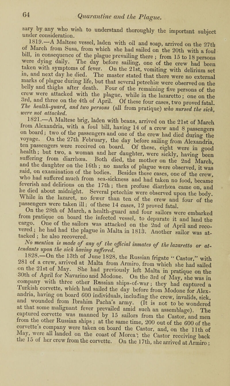 sary by any who wish to understand thoroughly the important subject under consideration. J 1819. ‘A Maltese vessel, laden with oil and soap, arrived on the 27th of March from Susa, from which she had sailed on the 20th with a foul bill, in consequence of the plague prevailing there ; from 15 to 18 persons were dying daily. The day before sailing, one of the crew had been taken with symptoms of fever. On the 21st, vomiting with delirium set m, ^nd next day he died. The master stated that there were no external marks of plague during life, but that several petechia were observed on the elly and thighs after death. Four of the remaining five persons of the crew were attacked with the plague, while in the lazaretto; one on the 3rd, and three on the 4th of April. Of these four cases, two proved fatal. Ike health-guard, and two persons (all from pratique) who nursed the sick, were not attacked. 1821. A Maltese brig, laden with beans, arrived on the 21st of March from Alexandria, with a foul bill, having 14 of a crew and 8 passengers on board; two of the passengers and one of the crew had died during the voyage. On the 27th February, the day before sailing from Alexandria ten passengers were received on board. Of these, eight were in good health; but two, a woman and her daughter, were sickly, having been suffering from diarrhoea. Both died, the mother on the 2nd March and the daughter on the 16th ; no marks of plague were observed, it was said, on examination of the bodies. Besides these cases, one of the crew who had suffered much from sea-sickness and had taken no food, became feverish and delirious on the 17th; then profuse diarrhoea came on, and wL-i • ab(?Ut ^ddmght. Several peteehise were observed upon the body. While in the lazaret, no fewer than ten of the crew and four of the passengers were taken ill; of these 14 cases, 12 proved fatal. On the 28th of March, a health-guard and four sailors were embarked from pratique on board the infected vessel, to depurate it and land the cargo. One of the sailors was attacked on the 2nd of April and reco¬ vered ; he had had the plague in Malta in 1813. Another sailor was at¬ tacked ; he also recovered. No mention is made of any of the official inmates of the lazaretto or at¬ tendants upon the sick having suffered. 1828. On the 13th of June 1828, the Russian frigate “ Castor ” with 281 of a crew, arrived at Malta from Armiro, from which she had sailed QnIh%21ASt 0if,M{X* S.he had Previously left Malta in pratique on the 30th of April for Navarmo and Modone. On the 3rd of May, she was in company with three other Russian ships-of-war ; they had captured a 1 urlush corvette, which had sailed the day before from Modone for Alex¬ andria, having on board 600 individuals, including the crew, invalids, sick and wounded from Ibrahim Pacha’s army. (It is not to be wondered’ at that some malignant fever prevailed amid such an assemblage). The captured corvette was manned by 15 sailors from the Castor, and men from the other Russian ships ; at the same time, 200 out of the 600 of the corvette s company were taken on board the Castor, and, on the 11th of May, were all landed on the coast of Morea'i the Castor receiving back the 1 o of her crew from the corvette. On the 17th, she arrived at Armiro;