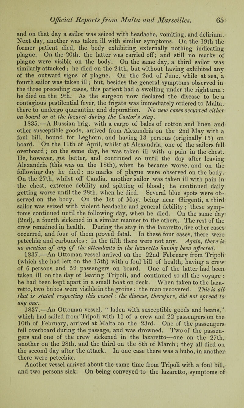 and on that day a sailor was seized with headache, vomiting, and delirium. Next day, another was taken ill with similar symptoms. On the 19th the former patient died, the body exhibiting externally nothing indicating plague. On the 20th, the latter was carried off; and still no marks of plague were visible on the body. On the same day, a third sailor was similarly attacked; he died on the 24th, but without having exhibited any of the outward signs of plague. On the 2nd of June, while at sea, a fourth sailor was taken ill; but, besides the general symptoms observed in the three preceding cases, this patient had a swelling under the right arm ; he died on the 9th. As the surgeon now declared the disease to be a contagious pestilential fever, the frigate was immediately ordered to Malta, there to undergo quarantine and depuration. No new cases occurred either on hoard or at the lazaret during the Castor’s stay. 1835.—A Russian brig, with a cargo of bales of cotton and linen and other susceptible goods, arrived from Alexandria on the 2nd May with a foul bill, bound for Leghorn, and having 13 persons (originally 15) on board. On the 11th of April, whilst at Alexandria, one of the sailors fell overboard ; on the same day, he was taken ill with a pain in the chest. He, however, got better, and continued so until the day after leaving Alexandria (this was on the 18th), when he became worse, and on the following day he died : no marks of plague were observed on the body. On the 27th, whilst off Candia, another sailor was taken ill with pain in the chest, extreme debility and spitting of blood; he continued daily getting worse until the 28th, when he died. Several blue spots were ob¬ served on the body. On the 1st of May, being near Girgenti, a third sailor was seized with violent headache and general debility ; these symp¬ toms continued until the following day, when he died. On the same day (2nd), a fourth sickened in a similar manner to the others. The rest of the crew remained in health. During the stay in the lazaretto, five other cases occurred, and four of them proved fatal. In these four cases, there were petechias and carbuncles : in the fifth there were not any. Again, there is no mention of any of the attendants in the lazaretto having been affected. 1837.—An Ottoman vessel arrived ofi the 22nd February from Tripoli (which she had left on the 15th) with a foul bill of health, having a crew of 6 persons and 52 passengers on board. One of the latter had been taken ill on the day of leaving Tripoli, and continued so all the voyage : he had been kept apart in a small boat on deck. When taken to the laza¬ retto, two bubos were visible in the groins : the man recovered. This is all that is stated respecting this vessel: the disease, therefore, did not spread to any one. 1837.—An Ottoman vessel, “ laden with susceptible goods and beans,” which had sailed from Tripoli with 11 of a crew and 22 passengers on the 10th of February, arrived at Malta on the 23rd. One of the passengers fell overboard during the passage, and was drowned. Two of the passen¬ gers and one of the crew sickened in the lazaretto—one on the 27th, another on the 28th, and the third on the 8th of March; they all died on the second day after the attack. In one case there was a bubo, in another there were petechise. Another vessel arrived about the same time from Tripoli with a foul bill, and two persons sick. On being conveyed to the lazaretto, symptoms of