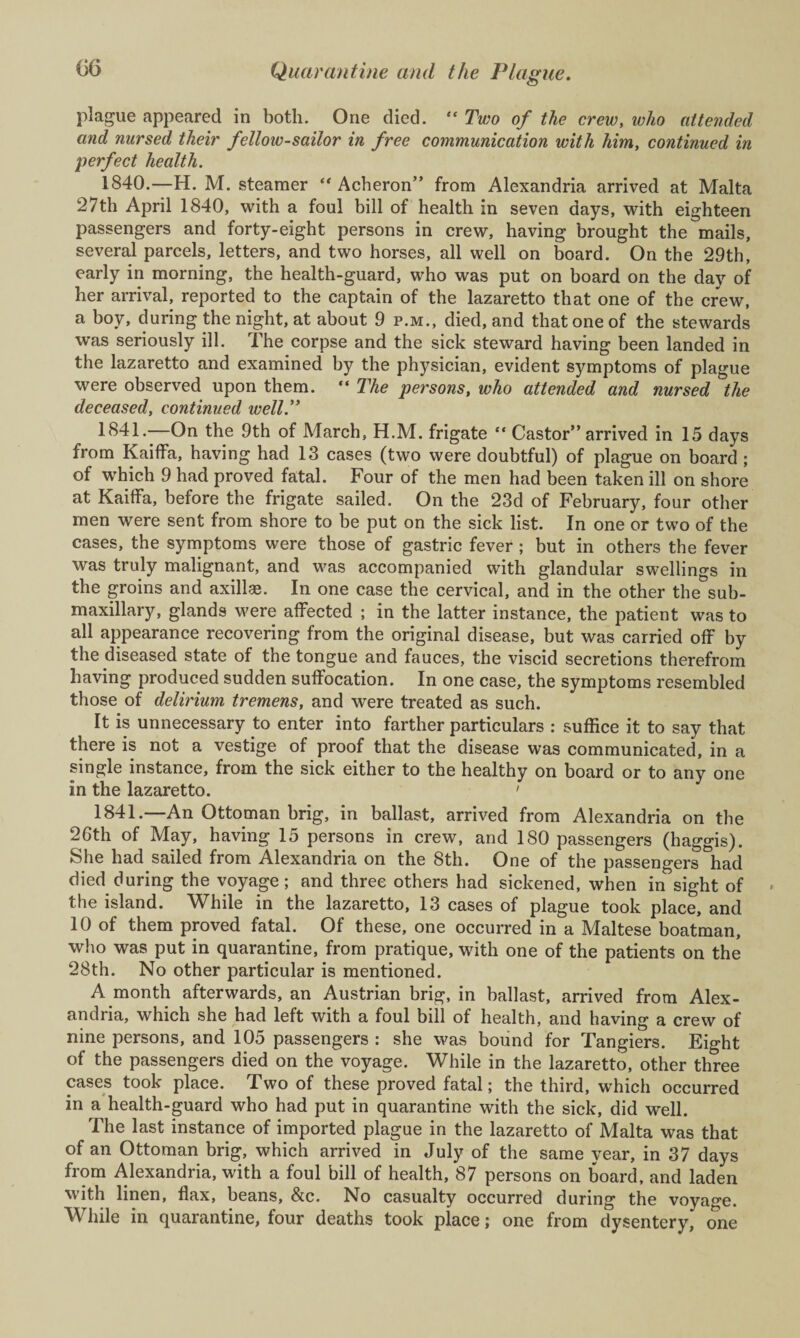 plague appeared in both. One died. “ Two of the crew, who attended and nursed their fellow-sailor in free communication with him, continued in perfect health. 1840.—H. M. steamer “ Acheron” from Alexandria arrived at Malta 27th April 1840, with a foul bill of health in seven days, with eighteen passengers and forty-eight persons in crew, having brought the mails, several parcels, letters, and two horses, all well on board. On the 29th, early in morning, the health-guard, who was put on board on the day of her arrival, reported to the captain of the lazaretto that one of the crew, a boy, during the night, at about 9 p.m., died, and that one of the stewards was seriously ill. The corpse and the sick steward having been landed in the lazaretto and examined by the physician, evident symptoms of plague were observed upon them. “ The persons, who attended and nursed the deceased, continued well.” 1 ^41.—On the 9th of March, H.M. frigate “ Castor” arrived in 15 days from Kaiflfa, having had 13 cases (two were doubtful) of plague on board ; of which 9 had proved fatal. Four of the men had been taken ill on shore at Kaiffa, before the frigate sailed. On the 23d of February, four other men were sent from shore to be put on the sick list. In one or two of the cases, the symptoms were those of gastric fever ; but in others the fever was truly malignant, and was accompanied with glandular swellings in the groins and axillae. In one case the cervical, and in the other the sub¬ maxillary, glands were affected ; in the latter instance, the patient was to all appearance recovering from the original disease, but was carried off by the diseased state of the tongue and fauces, the viscid secretions therefrom having produced sudden suffocation. In one case, the symptoms resembled those of delirium tremens, and were treated as such. It is unnecessary to enter into farther particulars : suffice it to say that there is not a vestige of proof that the disease was communicated, in a single instance, from the sick either to the healthy on board or to any one in the lazaretto. ' 1841.—An Ottoman brig, in ballast, arrived from Alexandria on the 26th of May, having 15 persons in crew, and 180 passengers (haggis). She had sailed from Alexandria on the 8th. One of the passengers had died during the voyage; and three others had sickened, when in’sight of the island. While in the lazaretto, 13 cases of plague took place, and 10 of them proved fatal. Of these, one occurred in a Maltese boatman, who was put in quarantine, from pratique, with one of the patients on the 28th. No other particular is mentioned. A month afterwards, an Austrian brig, in ballast, arrived from Alex¬ andria, which she had left with a foul bill of health, and having a crew of nine persons, and 105 passengers : she was bound for Tangiers. Eight of the passengers died on the voyage. While in the lazaretto, other three cases took place. Two of these proved fatal; the third, which occurred in a health-guard who had put in quarantine with the sick, did well. The last instance of imported plague in the lazaretto of Malta was that of an Ottoman brig, which arrived in July of the same year, in 37 days from Alexandria, with a foul bill of health, 87 persons on board, and laden with linen, flax, beans, &c. No casualty occurred during the voyage. While in quarantine, four deaths took place; one from dysentery, one