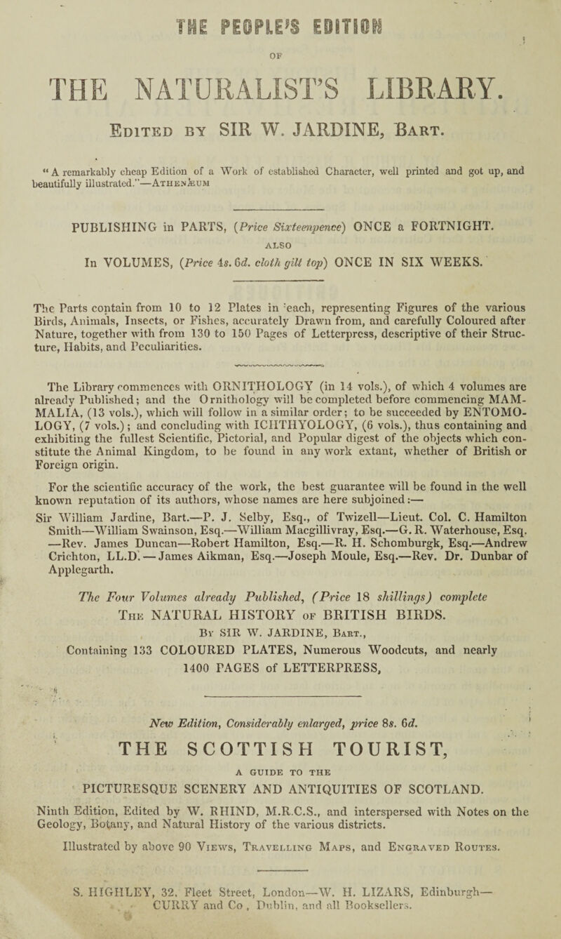 he people's mum OF THE NATURALIST’S LIBRARY. Edited by SIR W JARDINE, Bart. “ A remarkably cheap Edition of a Work of established Character, well printed and got up, and beautifully ill ustvatcd.—At hen & u m PUBLISHING in PARTS, (Price Sixteenpencc) ONCE a FORTNIGHT. ALSO In VOLUMES, (Price is. 6d. cloth gilt top) ONCE IN SIX WEEKS. The Parts contain from 10 to 12 Plates in each, representing Figures of the various Birds, Animals, Insects, or Fishes, accurately Drawn from, and carefully Coloured after Nature, together with from 130 to 150 Pages of Letterpress, descriptive of their Struc¬ ture, Habits, and Peculiarities. The Library commences with ORNITHOLOGY (in 14 vols.), of which 4 volumes are already Published; and the Ornithology will be completed before commencing MAM¬ MALIA, (13 vols.), which will follow7 in a similar order; to be succeeded by ENTOMO¬ LOGY, (7 vols.); and concluding with ICHTHYOLOGY, (6 vols.), thus containing and exhibiting the fullest Scientific, Pictorial, and Popular digest of the objects which con¬ stitute the Animal Kingdom, to be found in any work extant, whether of British or Foreign origin. For the scientific accuracy of the work, the best guarantee will be found in the well knovm reputation of its authors, whose names are here subjoined:— Sir William Jardine, Bart.—P. J. Selby, Esq., of Twizell—Lieut. Col. C. Hamilton Smith—William Swainson, Esq.—William Macgillivray, Esq.—G. R. Waterhouse, Esq. —Rev. James Duncan—Robert Hamilton, Esq.—R. H. Schomburgk, Esq.—Andrew Crichton, LL.D! — James Aikman, Esq.—Joseph Moule, Esq.—Rev. Dr. Dunbar of Applegarth. The Four Volumes already Published, (Price 18 shillings) complete The NATURAL HISTORY of BRITISH BIRDS. By SIR W. JARDINE, Bart., Containing 133 COLOURED PLATES, Numerous Woodcuts, and nearly 1400 PAGES of LETTERPRESS, <! ___ New Edition, Considerably enlarged, price 8s. 6d. THE SCOTTISH TOURIST, A GUIDE TO THE PICTURESQUE SCENERY AND ANTIQUITIES OF SCOTLAND. Ninth Edition, Edited by W. RHIND, M.R.C.S., and interspersed with Notes on the Geology, Botany, and Natural History of the various districts. Illustrated by above 90 Views, Travelling Maps, and Engraved Routes, S. HIGIILEY, 32, Fleet Street, London—W. H. LIZARS, Edinburgh— CURRY and Co , Dublin, and all Booksellers.