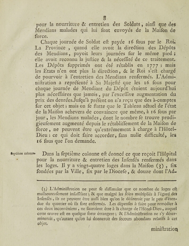 pour la nourriture & entretien des Soldats * ainfî que des Mendians malades qui lui font envoyés de la Maifon de force. Chaque journée de Soldat eft payée 16 fous par le Roi; La Province , quand elle avoit la direction des Dépôts des Mendians, payoit leurs journées fur le même pied ; elle avoit reconnu la juftice & la néceffité de ce traitement. Les Dépôts fupprimés ont été rétablis en 1777 ; mais les Etats n’en ont plus la direction, & le Roi s’eft chargé de pourvoir à l’entretien des Mendians renfermés. L’Admi- niftration a repréfenté à Sa Majefté que les 16 fous pour chaque journée de Mendiant du Dépôt étoient aujourd’hui plus néceflaires que jamais, par l’exceffive augmentation du prix des denrées.Jufqu’à préfent on n’a reçu que des à-comptes fur cet objet ; mais on fe flatte que le Tableau a&uel de l’état de la Maifon achèvera de convaincre que même, à 16 fous par jour, les Mendians malades, dont le nombre fe trouve prodi- gieufement augmenté depuis le rétabliflement de la Maifon de force, ne peuvent être qu’extrêmement à charge à l’Hôtel- Dieu ; ce qui doit faire accorder, fans nulle difficulté, les 16 fous que l’on demande. Septième colonne. Dans la feptième colonne efi énoncé ce que reçoit l’Hôpital pour la nourriture & entretien des Infenfés renfermés dans les loges. Il y a vingt-quatre loges dans la Maifon (j) , fhc fondées par la Ville, fix par le Diocefe, & douze dont l’Ad~ (3) L’Àdminiftration ne peut fe dilîimuler que ce nombre de loges eft malheureufement infuffifant j 8c que malgré les foins multipliés à legard des Infenfés, ils ne peuvent être auffi bien qu’on le délireroit par le peu d’éten¬ due du quartier où ils font enfermés. Les dépenfes à faire pour remédier à ces deux inconvéniens, ne fauroient être à là charge de l’Hôtel-Dieu, auquel cette œuvre eft en quelque forte étrangère} ÔC l’Adminiftration ne s’y déter- rnineroit, qu’autant qu’on lui donneroit des fecours abondans relatifs à cet objet. fniniftratioq