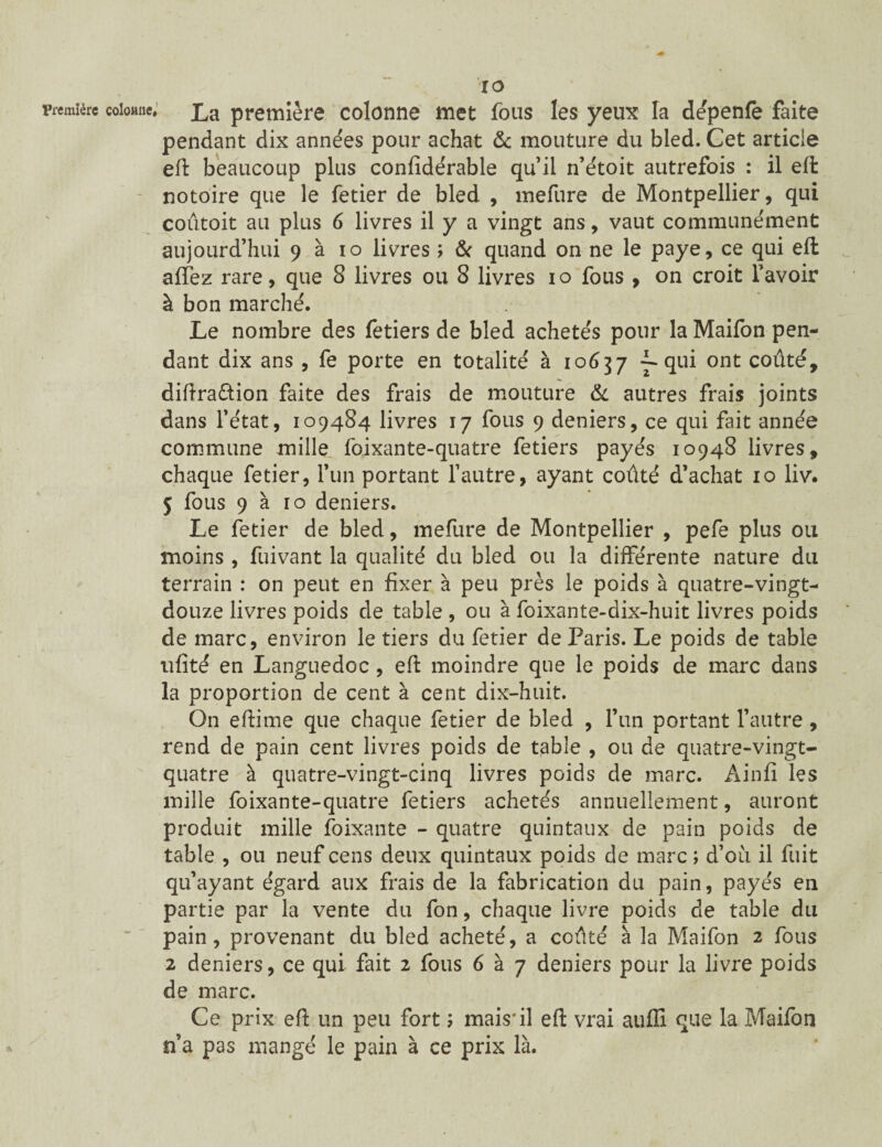 Première colonne* r o La première colonne met fous les yeux la dépenfe faite pendant dix années pour achat & mouture du bled. Cet article eft beaucoup plus confidérable qu’il n’étoit autrefois : il eft - notoire que le fetier de bled , mefure de Montpellier, qui coutoit au plus 6 livres il y a vingt ans, vaut communément aujourd’hui 9 à 10 livres ; & quand on ne le paye, ce qui eft allez rare, que 8 livres ou 8 livres 10 fous , on croit l’avoir à bon marché. Le nombre des fetiers de bled achetés pour la Maifon pen¬ dant dix ans , fe porte en totalité à 10637 ---qui ont coûté, diftra&ion faite des frais de mouture & autres frais joints dans l’état, 109484 livres 17 fous 9 deniers, ce qui fait année commune mille foixante-quatre fetiers payés 10948 livres, chaque fetier, l’un portant l’autre, ayant coûté d’achat 10 liv. 5 fous 9 à 10 deniers. Le fetier de bled, mefure de Montpellier , pefe plus ou moins , fuivant la qualité du bled ou la différente nature du terrain : on peut en fixer à peu près le poids à quatre-vingt- douze livres poids de table , ou à foixante-dix-huit livres poids de marc, environ le tiers du fetier de Paris. Le poids de table ufité en Languedoc , eft moindre que le poids de marc dans la proportion de cent à cent dix-huit. On eftime que chaque fetier de bled , l’un portant l’autre, rend de pain cent livres poids de table , ou de quatre-vingt- quatre à quatre-vingt-cinq livres poids de marc. Ainfî les mille foixante-quatre fetiers achetés annuellement, auront produit mille foixante - quatre quintaux de pain poids de table , ou neuf cens deux quintaux poids de marc ; d’ou il fuit qu’ayant égard aux frais de la fabrication du pain, payés en partie par la vente du fon, chaque livre poids cle table du pain, provenant du bled acheté, a coûté à la Maifon 2 fous 2 deniers, ce qui fait 2 fous 6 à 7 deniers pour la livre poids de marc. Ce prix eft un peu fort ; mais*il eft vrai aufli que la Maifon n’a pas mangé le pain à ce prix là.