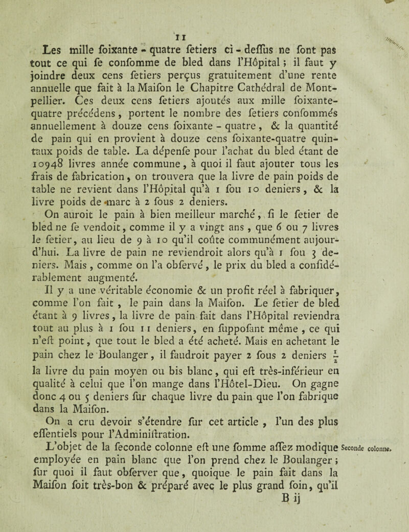 Les mille foixante - quatre fetiers ci - deflus ne font pas tout ce qui fe confomme de bled dans l’Hôpital ; il faut y joindre deux cens fetiers perçus gratuitement d’une rente annuelle que fait à la Maifon le Chapitre Cathédral de Mont¬ pellier. Ces deux cens fetiers ajoutés aux mille foixante- quatre précédens, portent le nombre des fetiers confommés annuellement à douze cens foixante - quatre, & la quantité de pain qui en provient à douze cens foixante-quatre quin¬ taux poids de table. La de'penfe pour l’achat du bled étant de 10948 livres année commune, à quoi il faut ajouter tous les frais de fabrication, on trouvera que la livre de pain poids de table ne revient dans l’Hôpital qu’à 1 fou 10 deniers, & la livre poids de *marc à 2 fous 2 deniers. On auroit le pain à bien meilleur marché,, fi le fetier de bled ne fe vendoit, comme il y a vingt ans , que 6 ou 7 livres le fetier, au lieu de 9 à 10 qu’il coûte communément aujour¬ d’hui. La livre de pain ne reviendroit alors qu’à 1 fou } de¬ niers. Mais , comme on l’a obfervé, le prix du bled a confidé- rablement augmenté. Il y a une véritable économie & un profit réel à fabriquer, comme Ton fait , le pain dans la Maifon. Le fetier de bled étant à 9 livres, la livre de pain fait dans l’Hôpital reviendra tout au plus à 1 fou 11 deniers, en fuppofànt même , ce qui n’eft point, que tout le bled a été acheté. Mais en achetant le pain chez le Boulanger, il faudroit payer 2 fous 2 deniers ~ la livre du pain moyen ou bis blanc, qui eft très-inférieur en qualité à celui que l’on mange dans l’Hôtel-Dieu. On gagne donc 4 ou 5 deniers fur chaque livre du pain que l’on fabrique dans la Maifon. On a cru devoir s’étendre fur cet article , l’un des plus eflentiels pour l’Adminiftration. L’objet de la fécondé colonne eft une fomme aflez modique Seconde colonne» employée en pain blanc que l’on prend chez le Boulanger ; fur quoi il faut obferver que, quoique le pain fait dans la Maifon foit très-bon & préparé aveç le plus grand foin, qu’il Bij