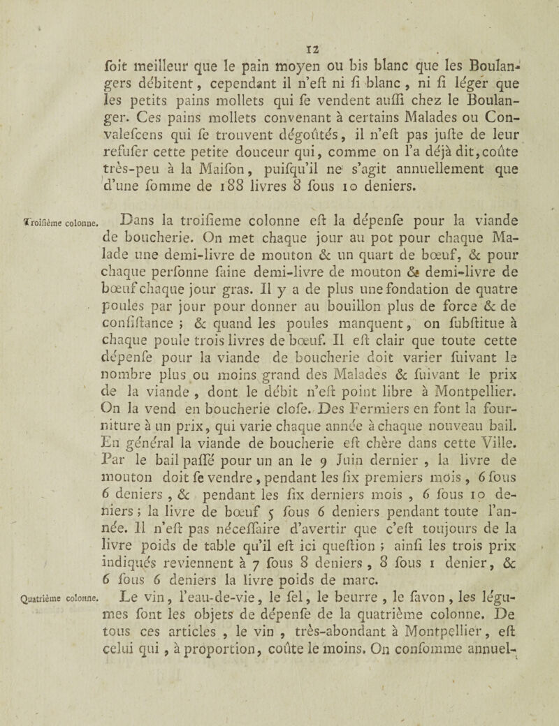 12 fait meilleur que le pain moyen ou bis blanc que les Boulan¬ gers débitent, cependant il n’eft ni fî blanc , ni fi le'ger que les petits pains mollets qui fe vendent auffi chez le Boulan¬ ger. Ces pains mollets convenant à certains Malades ou Con- valefcens qui fe trouvent dégoûtes , il n’eft pas jufte de leur refufer cette petite douceur qui, comme on l’a déjà dit,coûte très-peu à la Maifon, puifqu’il ne s’agit annuellement que d’une fomme de 188 livres 8 fous io deniers. ïroifième colonne. Dans la troifieme colonne eft la dépenfe pour la viande de boucherie. On met chaque jour au pot pour chaque Ma¬ lade une demi-livre de mouton ôc un quart de bœuf, & pour chaque perfonne faine demi-livre de mouton & demi-livre de bœuf chaque jour gras. Il y a de plus une fondation de quatre • poules par jour pour donner au bouillon plus de force & de confiftance ; & quand les poules manquent, on fubftitue à chaque poule trois livres de bœuf. Il eft clair que toute cette dépenfe pour la viande de boucherie doit varier fuivant le nombre plus ou moins grand des Malades & fuivant le prix de la viande , dont le débit n’eft point libre à Montpellier. On la vend en boucherie clofe. Des Fermiers en font la four¬ niture à un prix, qui varie chaque année à chaque nouveau bail. En général la viande de boucherie eft chère dans cette Ville. Par le bail pafle pour un an le 9 Juin dernier , la livre de mouton doit fe vendre , pendant les fîx premiers mois, 6 fous 6 deniers , & pendant les fîx derniers mois , 6 fous 10 de¬ niers ; la livre de bœuf 5 fous 6 deniers pendant toute l’an¬ née. Il n’eft pas nécefîfaire d’avertir que c’eft toujours de la livre poids de table qu’il eft ici queftion ; ainfî les trois prix indiqués reviennent à 7 fous 8 deniers , 8 fous 1 denier, 8c 6 fous 6 deniers la livre poids de marc. Quatrième colonne. Le vin, l’eau-de-vie, le fel, le beurre , le favon , les légu¬ mes font les objets de dépenfe de la quatrième colonne. De tous ces articles , le vin , très-abondant à Montpellier, eft celui qui , à proportion, coûte le moins. On confomme annuel- 1