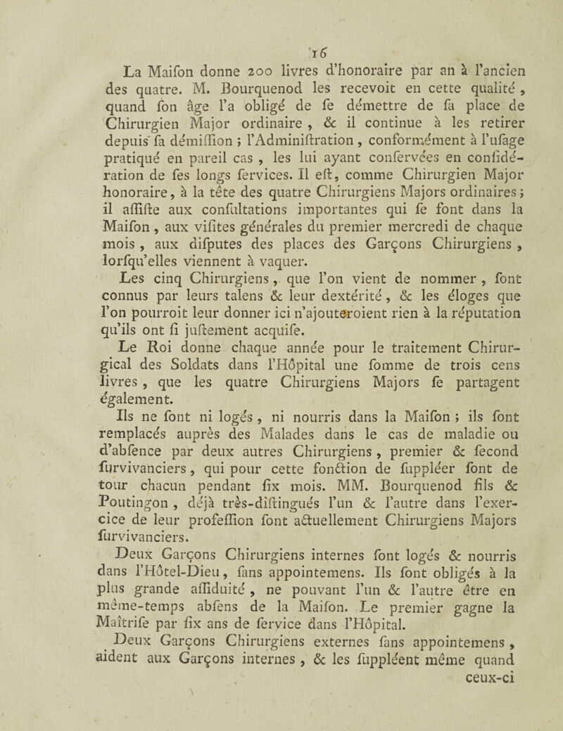 La Maifon donne 200 livres d’honoraire par an à l’ancien des quatre. M. Bourquenod les recevoir en cette qualité , quand fon âge l’a obligé de fe démettre de fa place de Chirurgien Major ordinaire, & il continue à les retirer depuis' fa démiffion ; l’Adminiftration , conformément à l’ufage pratiqué en pareil cas , les lui ayant confervées en conlidé- ration de fes longs fervices. Il eft, comme Chirurgien Major honoraire9 à la tête des quatre Chirurgiens Majors ordinaires; il afïifte aux confultations importantes qui fe font dans la Maifon, aux vifites générales du premier mercredi de chaque mois , aux difputes des places des Garçons Chirurgiens 9 lorfqu’elles viennent à vaquer. Les cinq Chirurgiensque l’on vient de nommer , font connus par leurs talens & leur dextérité, & les éloges que l’on pourroit leur donner ici n’ajouteroient rien à la réputation qu’ils ont fi jufiement acquife. Le Roi donne chaque année pour le traitement Chirur¬ gical des Soldats dans l’Hôpital une fomme de trois cens livres , que les quatre Chirurgiens Majors fe partagent également. Ils ne font ni loges, ni nourris dans la Maifon ; ils font remplacés auprès des Malades dans le cas de maladie ou d’abfence par deux autres Chirurgiens , premier & fécond furvivanciers 9 qui pour cette fonction de fuppléer font de tour chacun pendant fix mois. MM. Bourquenod fils & Pouti ngon , déjà très-diftingués l’un & l’autre dans l’exer¬ cice de leur profeflion font actuellement Chirurgiens Majors furvivanciers. D eux Garçons Chirurgiens internes font logés & nourris dans l’Hôtel-Dieu, fans appointemens. Ils font obligés à la plus grande affiduité , ne pouvant l’un & l’autre être en meme-temps abfens de la Maifon. Le premier gagne la Maîtrife par fix ans de feryice dans l’Hôpital. . Deux Garçons Chirurgiens externes fans appointemens > aident aux Garçons internes , ôc les fuppléent même quand ceux-ci