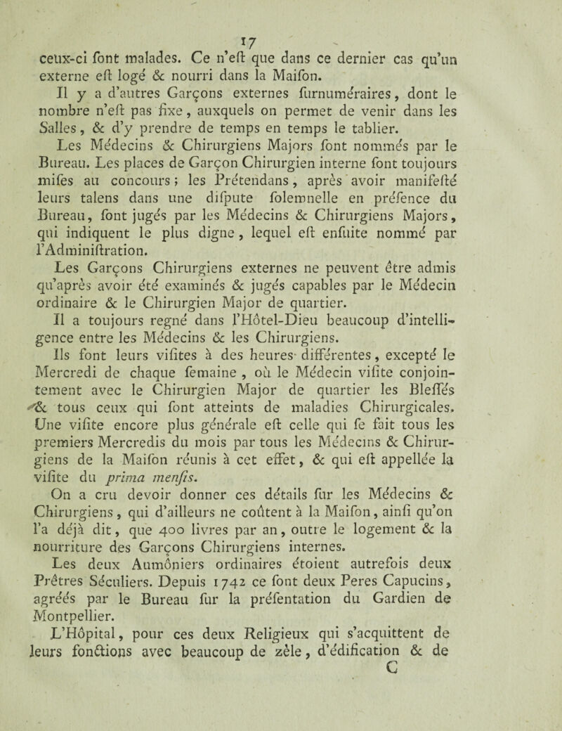 *7 - celix-ci font malades. Ce n’eft que dans ce dernier cas qu’un externe eft logé & nourri dans la Maifon. Il y a cl’ autres Garçons externes furnumëraires, dont le nombre n’eft pas fixe, auxquels on permet de venir dans les Salles, & d’y prendre de temps en temps le tablier. Les Médecins & Chirurgiens Majors font nommés par le Bureau. Les places de Garçon Chirurgien interne font toujours anifes au concours ; les Préteridans, après avoir manifefté leurs talens dans une difpute folemnelle en pre'fence du Bureau, font jugés par les Médecins 6c Chirurgiens Majors, qui indiquent le plus digne , lequel eft enfuite nommé par l’Adminifiration. Les Garçons Chirurgiens externes ne peuvent être admis qu’a près avoir été examinés & jugés capables par le Médecin ordinaire & le Chirurgien Major de quartier. Il a toujours régné dans l’Hôtel-Dieu beaucoup d’intelli¬ gence entre les Médecins & les Chirurgiens. Ils font leurs vilites à des heures* différentes, excepté le Mercredi de chaque femaine , oii le Médecin vifite conjoin¬ tement avec le Chirurgien Major de quartier les Bleffës *6c tous ceux qui font atteints de maladies Chirurgicales. Une vifite encore plus générale eft celle qui fe fait tous les premiers Mercredis du mois par tous les Médecins 6c Chirur¬ giens de la Maifon réunis à cet effet, 6c qui eft appellée la vifite du prima menfis. On a cru devoir donner ces détails fur les Médecins & Chirurgiens, qui d’ailleurs ne coûtent à la Maifon, ainfi qu’on l’a déjà dit, que 400 livres par an, outre le logement 6c la nourriture des Garçons Chirurgiens internes. Les deux Aumôniers ordinaires étoient autrefois deux Prêtres Séculiers. Depuis 1742 ce font deux Peres Capucins, agréés par le Bureau fur la prélentation du Gardien de Montpellier. L’Hôpital, pour ces deux Religieux qui s’acquittent de leurs fondions avec beaucoup de zèle, d’édification 6c de C