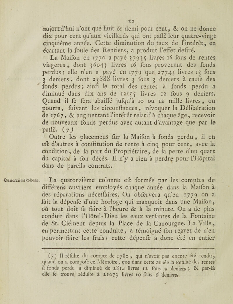 tz aujourd’hui n’ont que huit & demi pour cent, & on ne donne dix pour cent qu’aux vieillards qui ont pafle leur quatre-vingt cinquième année. Cette diminution du taux de l’intérêt, en écartant la foule des Rentiers, a produit l’effet déliré. La Maifon en 1770 a payé 37935 livres 16 fous de rentes viagères, dont 36043 livres 16 fous provenant des fonds perdus ; elle n’en a payé en 1779 que 27745 livres 13 fous 3 deniers, dont 23888 livres 3 fous 3 deniers à caufe des fonds perdus ; ainfi le total des rentes à fonds perdu a diminué dans dix ans de 1215 5 livres 12 fous 9 deniers. Quand il fe fera abaifle jufqu’à 10 ou 12 mille livres, on pourra, fuivant les circonftances , révoquer la Délibération de 1767, & augmentant l’intérêt relatif à chaque âge, recevoir de nouveaux fonds perdus avec autant d’avantage que par le pafle. (7) Outre les placemens fur la Maifon à fonds perdu , il en eft d’autres à conftitution de rente à cinq pour cent, avec la condition, de la part du Propriétaire, de la perte d’un quart du capital à fon décès. Il n’y a rien à perdre pour l’Hôpital dans de pareils contrats. Quatorzième colonne. La quatorzième colonne eft formée par les comptes de différens ouvriers employés chaque année dans la Maifon à des réparations néceffaires. On obfervera qu’en 1779 on a fait la dépenfe d’une horloge qui manquoit dans une Maifon, où tout doit fe faire à l’heure & à la minute. On a de plus conduit dans l’Hôtel-Dieu les eaux verfantes de la Fontaine de St. Clément depuis la Place de la Canourgue. La Ville, en permettant cette conduite, a témoigné fon regret de n’en pouvoir faire les frais ; cette dépenfe a donc été en entier (7) Il refaite du compte de 1780 , qui n’avoit pas encore été rendu, quand on a compofé ce Mémoire, que dans cette année la totalité des rentes à fonds perdu a diminué de 2814 livres 12 fous 9 deniers 7 par-là