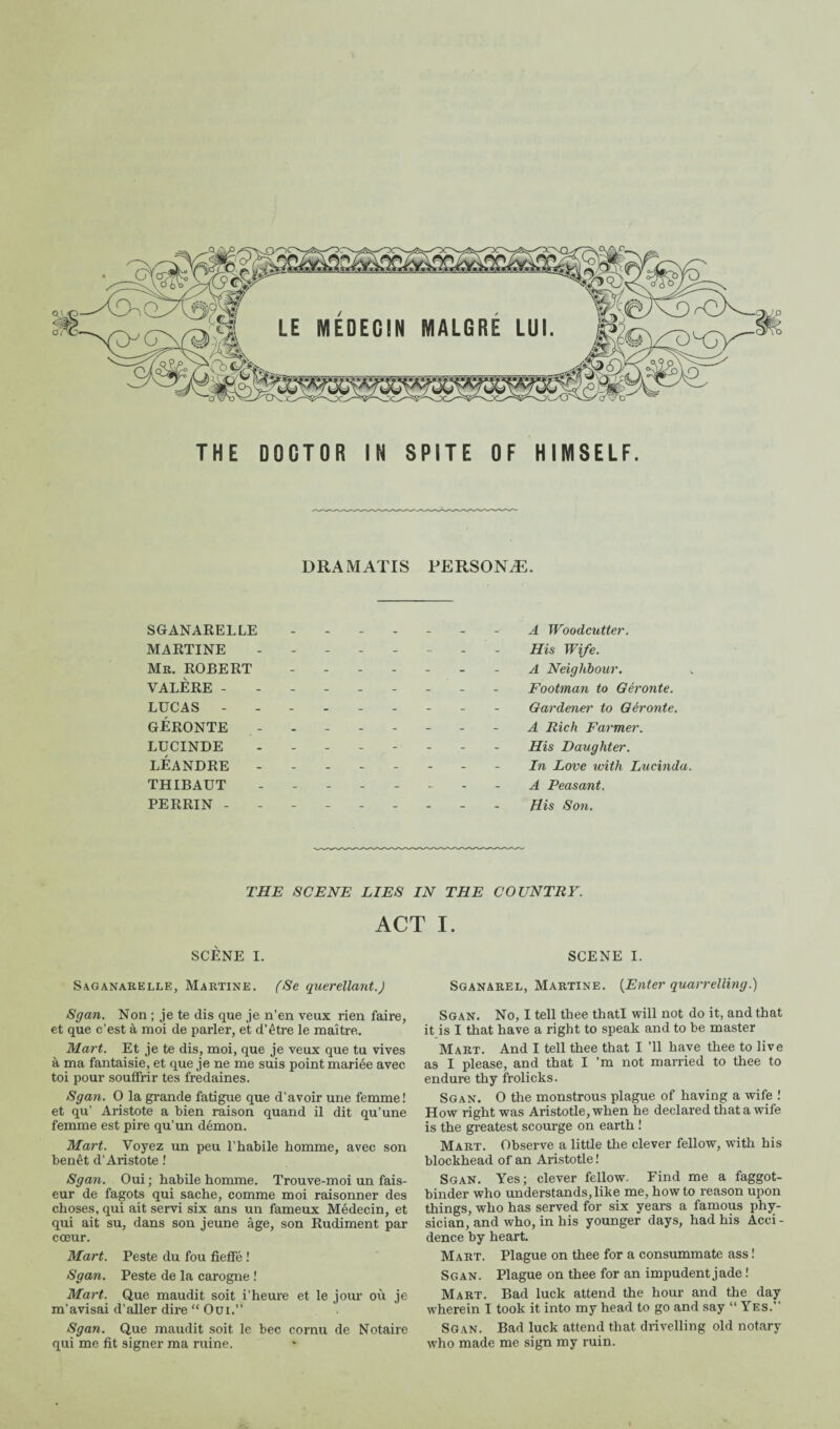 DRAMATIS PERSONÆ. SGANARELLE ------- A Woodcutter. MARTINE -------- His Wife. Mr. ROBERT ------- a Neighbour. VALERE -------- - Footman to Géronte. LUCAS - -- -- -- -- Gardener to Géronte. GÉRONTE ..A Rich Farmer. LUCINDE - -- -- -- - His Daughter. LÉANDRE - -- -- -- - In Love with Lucinda. THIBAUT -------- A Peasant. PERRIN -------- - fiis Son. THF SCENE LIES IN THE COUNTRY. ACT I. SCÈNE I. Saganarelle, Martine. (Se querellant.) Sgan. Non ; je te dis que je n'en veux rien faire, et que c’est à moi de parler, et d’être le maître. Mart. Et je te dis, moi, que je veux que tu vives à ma fantaisie, et que je ne me suis point mariée avec toi pour souffrir tes fredaines. Sgan. O la grande fatigue que d’avoir une femme! et qu’ Aristote a bien raison quand il dit qu’une femme est pire qu’un démon. Mart. Voyez un peu l’habile homme, avec son benêt d’Aristote ! Sgan. Oui ; habile homme. Trouve-moi un fais¬ eur de fagots qui sache, comme moi raisonner des choses, qui ait servi six ans un fameux Médecin, et qui ait su, dans son jeune âge, son Rudiment par cœur. Mart. Peste du fou fieffé ! Sgan. Peste de la carogne ! Mart. Que maudit soit i’heure et le jour où je m'avisai d’aller dire “ Oui. Sgan. Que maudit soit le bec cornu de Notaire qui me fit signer ma ruine. SCENE I. Sganarel, Martine. [Enter quarrelling.) Sgan. No, I tell thee thatl will not do it, and that it is I that have a right to speak and to be master Mart. And I tell thee that I ’ll have thee to live as I please, and that I ’m not married to thee to endure thy frolicks. Sgan. 0 the monstrous plague of having a wife ! How right was Aristotle, when he declared that a wife is the greatest scourge on earth ! Mart. Observe a little the clever fellow, with his blockhead of an Aristotle ! Sgan. Yes; clever fellow. Find me a faggot- binder who understands,like me, howto reason upon things, who has served for six years a famous phy¬ sician, and who, in his younger days, had his Acci - dence by heart. Mart. Plague on thee for a consummate ass ! Scan. Plague on thee for an impudent jade ! Mart. Bad luck attend the hour and the day wherein I took it into my head to go and say “Yes. Sgan. Bad luck attend that drivelling old notary who made me sign my ruin.