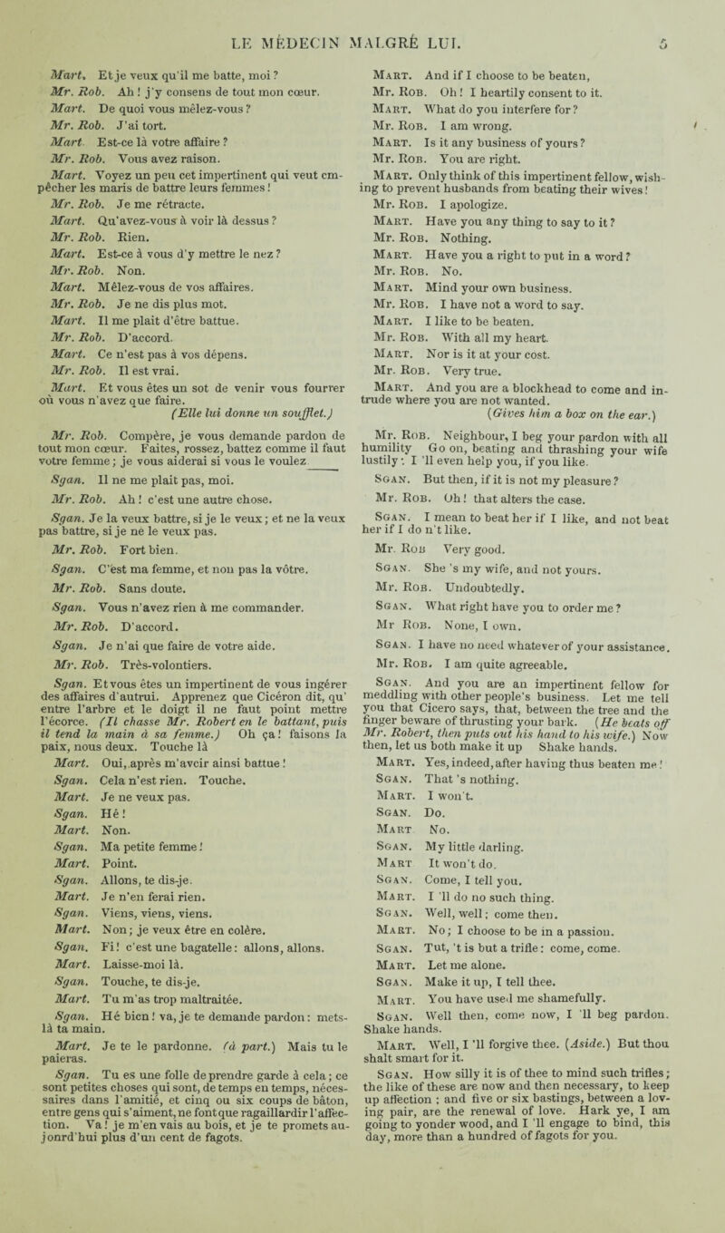 Mart, Et je veux qu'il me batte, moi ? Mr. Rob. Ah ! j'y consens de tout mon cœur. Mart. De quoi vous mêlez-vous ? Mr. Rob. J’ai tort. Mart. Est-ce là votre affaire ? Mr. Rob. Vous avez raison. Mart. Voyez un peu cet impertinent qui veut em¬ pêcher les maris de battre leurs femmes ! Mr. Rob. Je me rétracte. Mart. Qu’avez-vous à voir là dessus ? Mr. Rob. Rien. Mart. Est-ce à vous d’y mettre le nez ? Mr. Rob. Non. Mart. Mêlez-vous de vos affaires. Mr. Rob. Je ne dis plus mot. Mart. Il me plait d’être battue. Mr. Rob. D’accord. Mart. Ce n’est pas à vos dépens. Mr. Rob. Il est vrai. Mart. Et vous êtes un sot de venir vous fourrer où vous n’avez que faire. (Elle lui donne un soufflet.) Mr. Rob. Compère, je vous demande pardon de tout mon cœur. Faites, rossez, battez comme il faut votre femme; je vous aiderai si vous le voulez Sgan. 11 ne me plait pas, moi. Mr. Rob. Ah ! c’est une autre chose. Sgan. Je la veux battre, si je le veux ; et ne la veux pas battre, si je ne le veux pas. Mr. Rob. Fort bien. Sgan. C’est ma femme, et non pas la vôtre. Mr. Rob. Sans doute. Sgan. Vous n’avez rien à me commander. Mr. Rob. D’accord. Sgan. Je n’ai que faire de votre aide. Mr. Rob. Très-volontiers. Sgan. Et vous êtes un impertinent de vous ingérer des affaires d'autrui. Apprenez que Cicéron dit, qu’ entre l’arbre et le doigt il ne faut point mettre l’écorce. (Il chasse Mr. Robert en le battant, puis il tend la main à sa femme.) Oh ça! faisons la paix, nous deux. Touche là Mart. Oui, après m’aveir ainsi battue ! Sgan. Cela n’est rien. Touche. Mart. Je ne veux pas. Sgan. Hé ! Mart. Non. Sgan. Ma petite femme ! Mart. Point. Sgan. Allons, te dis-je. Mart. Je n’en ferai rien. Sgan. Viens, viens, viens. Mart. Non; je veux être en colère. Sgan. Fi! c’est une bagatelle: allons, allons. Mart. Laisse-moi là. Sgan. Touche, te dis-je. Mart. Tu m’as trop maltraitée. Sgan. Hé bien! va, je te demande pardon: mets- là ta main. Mart. Je te le pardonne, (à part.) Mais tu le paieras. Sgan. Tu es une folle de prendre garde à cela; ce sont petites choses qui sont, de temps en temps, néces¬ saires dans l'amitié, et cinq ou six coups de bâton, entre gens qui s’aiment, ne font que ragaillardir l’affec¬ tion. Va! je m’en vais au bois, et je te promets au- jonrd’hui plus d’un cent de fagots. Mart. And if I choose to be beaten, Mr. Rob. Oh ! I heartily consent to it. Mart. What do you interfere for? Mr. Rob. I am wrong. Mart. Is it any business of yours ? Mr. Rob. You are right. Mart. Only think of this impertinent fellow, wish¬ ing to prevent husbands from beating their wives! Mr. Rob. I apologize. Mart. Have you any thing to say to it ? Mr. Rob. Nothing. Mart. Have you a right to put in a word ? Mr. Rob. No. Mart. Mind your own business. Mr. Rob. I have not a word to say. Mart. I like to be beaten. Mr. Rob. With all my heart. Mart. Nor is it at your cost. Mr. Rob. Very true. Mart. And you are a blockhead to come and in¬ trude where you are not wanted. {Gives him a box on the ear.) Mr. Rob. Neighbour, I beg your pardon with all humility Go on, beating and thrashing your wife lustily *. I ’ll even help you, if you like. Sgan. But then, if it is not my pleasure ? Mr. Rob. Oh! that alters the case. Sgan. I mean to beat her if I like, and not beat her if I do n’t like. Mr. Rob Very good. Sgan. She's my wife, and not yours. Mr. Rob. Undoubtedly. Sgan. What right have you to order me? Mr Rob. None, I own. Sgan. I have no need whatever of 3'our assistance. Mr. Rob. I am quite agreeable. Sgan. And you are an impertinent fellow for meddling with other people’s business. Let me tell you that Cicero says, that, between the tree and the finger beware of thrusting your bark. ( He beats off Mr. Robert, then puts out his hand to his wife.) Now then, let us both make it up Shake hands. Mart. Yes,indeed,after having thus beaten me! Sgan. That’s nothing. Mart. I won t. Sgan. Do. Mart No. Sgan. My little darling. Mart It won’t do. Sgan. Come, I tell you. Mart. I ’ll do no such thing. Sgan. Well, well ; come then. Mart. No ; I choose to be in a passion. Sgan. Tut, ’t is but a trifle : come, come. Mart. Let me alone. Sgan. Make it up, I tell thee. Mart. You have used me shamefully. Sgan. Well then, come now, I 'll beg pardon. Shake hands. Mart. Well, I ’ll forgive thee. [Aside.) But thou shalt smart for it. Sgan. How silly it is of thee to mind such trifles ; the like of these are now and then necessary, to keep up affection ; and five or six bastings, between a lov¬ ing pair, are the renewal of love. Hark ye, I am going to yonder wood, and I ’ll engage to bind, this day, more than a hundred of fagots for you.