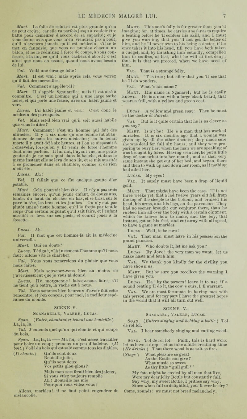 Mart. La folie de celui-ci est plus grande qu'on ne peut croire; car elle va parfois jusqu à vouloir être battu pour demeurer d'accord de sa capacité; et je vous donne avis que vous n'en viendrez pas à bout, qu’il n’avouera jamais qu’il est médecin, s’il se le met en fantaisie, que vous ne preniez chacun un bâton, et ne le réduisiez à force de coups, à vous con¬ fesser, à la fin, ce qu'il vous cachera d'abord : c’est ainsi que nous en usons, quand nous avons besoin de lui. Val. Voilà une étrange folie.' Mart. Il est vrai : mais après cela vous verrez qu’il fait des merveilles. Val. Comment s’appèle-t-il ? Mart II s’appèle Sganarelle; mais il est aisé à connaître. C’est un homme qui a une large barbe noire, et qui porte une fraise, avec un habit jaune et vert. Lucas. Un habit janne et vert! C’est donc le médecin des parroquets. Val. Mais est-il bien vrai qu’il soit aussi habile que vous le dites ? Mart. Comment! c’est un homme qui fait des miracles. Il y a six mois qu’une femme fut aban¬ donnée de tous les autres médecins; on la tenait morte il y avait déjà six heures, et l'on se disposait à l'ensevelir, lorsqu'on y fit venir de force l’homme dont nous parlons. 11 lui mit, l’ayant vue, une petite goutte de je ne sais quoi dans la bouche, et dans le même instant elle se leva de son lit, et se mit aussitôt à se promener dans sa chambre, comme si de lien n’eût été. Lucas. Ah ! Val. Il fallait que ce fût quelque goutte d’or potable. Mart Cela pouriait bien être. Il n’y a pas trois semaines encore, qu’un jeune enfant, de douze ans, tomba du haut du clocher en bas, et se brisa sur le pavé la tête, les bras, et les jambes On n’y eut pas plutôt amené notre homme, qu'il le frotta par tout le corps d’un certain onguent qu’il sait faire, et l’enfant aussitôt se leva sur ses pieds, et conrut jouer à la fossette. Lucas. Ah ! Val. Il faut que cet homme-là ait la médecine universelle. Mart. Qui en doute ? Lucas. Tétigué, v là justement l’homme qu’il nous faut: allons vite le charcher. Val. Nous vous remercions du plaisir que vous nous faites. Mart. Mais souvenez-vous bien au moins de l’avertissement que je vous ai donné. Lucas. Hé, morguenne! laissez-nous faire; s’il ne tient qu’à battre, la vache est à nous. Val. Nous sommes bien heureux d’avoir fait cette rencontre, et j’en conçois, pour moi, la meilleur espé¬ rance du monde. SCÈNE V. Sganaueli.e, Valere, Lucas Sgan. {Entre, chantant et tenant une bouteille ) La, la, la. Val. J’entends quelqu’un qui chante et qui coupe du bois. Sgan. La, la, la-Ma foi, c’est assez travailler pourboire un coup; prenons un peu d’haleine. {Il boit.) Voilà du bois qui est salé comme tous les diables. {Il chante.) Qu’ils sont doux Bouteille jolie, Qu’ils sont doux Vos petits glou-glous ? Mais mon sort ferait bien des jaloux, Si vous étiez toujours remplie Ah ! Bouteille ma mie Pourquoi vous videz-vous ? Allons, morbleu! il ne faut point engendrer de mélancolie. Mart. This one's folly is far greater than you’d imagine ; for, at times, he can ies it so far as to require a beating before he ’ll confess his skill, and I must give you warning, that you ’ll not get the better of him, and he ’ll never own to his being a doctor, if he once takes it into his head, till you have both taken a cudgel, and, by thrashing him soundly, compelled him to confess, at last, what he will at first deny, thus it is that we proceed, when we have need of him. Val. That is a strange folly. Mart. ’T is true; but after that you ’ll see that he ’ll do wonders. Val. What’s his name ? Mart. His name is Sganarel; but he is easily known. He is a man with a large black beard, that wears a frill, with a yellow and green coat. Lucas. A yellow and green coat! Then he must be the doctor of Parrots. Val But is it quite certain that he is as clever as you say ? Mart. Is n’t he! He’s a man that has worked miracles. It is six months ago that a woman was given up by all the other doctors ; they made sure she was dead for full six houis, and they were pre¬ paring to bury her, when the man we are speaking of was brought by force. Having seen her, he put a little drop of somewhat into her mouth, and at that very same instant she got out of her bed, and began, there and then to walk up and down her room, as if nothing had ailed her. Lucas. My eyes! Val. It surely must have been a drop of liquid gold. Mart. That might have been the case. ’T is not three weeks yet, that a lad twelve years old fell from the top of the steeple to the bottom, and bruised his head, his arms, and his legs, on the pavement They had no sooner brought our conjuror there, than he rubbed him all over the body with a certain ointment, which he knows how to make, and the boy, that instant, got on his feet, and cut away with all speed, to have a game at marbles Lucas. Well, to be sure ! Val. That man must have in his possession the grand panacea. Mart. Who doubts it, let me ask you ? Lucas. By Jove! the very man we want ; let us make haste and fetch him Val. We thank you kindly for the civility you have shown us. Mart. But be sure you recollect the warning 1 have given you. Lucas. Ha! by the powers! leave it to us; if a sound beating ’ll do it, the cow’s ours, I ’ll warrant. Val. We are most fortunate in having met with this person, and for my part I have the greatest hopes in the world that it will all turn out well. SCENE V. Sganarel, Valere, Lucas. Sgan. {Enters singing and holding a bottle.) Tol de roi loi. Val. I hear somebody singing and cutting wood. Sgan. Toi de roi loi. Faith, this is hard work let us have a drop—let us take a little breathing-time {He drinks.) That there wood is as salt as fire. {Sings ) What pleasure so great As the Bottle can give ? What music so sweet As thy little “ gull gull ? My fate might be envied by all men that live, Were my dear jolly Bottle but constantly full. Say why, my sweet Bottle, I prithee say why, Since when full so delightful, you ’ll ever be dry ? Come, zounds ! we must not breed melancholy.